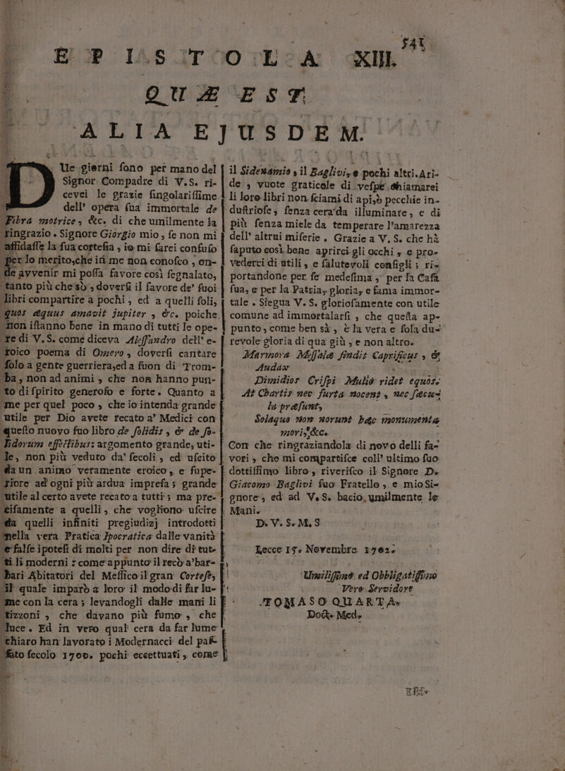 E E nc onsiroo:to Gub j QUU EST | ALIA EJUSDEM. Ue gierni fono pef mano del | il $ieuaio » il Baglioi, e pochi altri. Ari- Signor. Compadre di V.S. ri- | de , vuote graticole di vefpe ahiamarei cevei le grazie fingolariffime 1 li loro libri non fciami di api,6 pecchie in- ; dell opera fua immortale de dufiriofe, fenza cera'da illuminate, c di Fibra otrice » &amp;c. di che umilmente 1a piu fenza miele da temperare l'amarezza ringrazio . Signore Giorgio mio , fe non mi | dell' altrui miferie , Grazie a V.S. chc hi atlidaffe la fua cortefia , io mi farei confi | faputo cosi bene aprirci gli occhi , c pro- e merito,che i me non conofco , on- | vederci di utili, e falutevoli configli ; ri- de avvenir mi poíffa favore cosi fegnalato, | portandone per fe medefima , per Ia Cafa : tanto piu che'sb » doverfi il favore de' fuoi | fua, e per la Patria, gloria, e fama immor- libri compartire a pochi , ed a quelli foli, ( tale . Siegua V. S. gloriofamente con utile Quos dquus amavit jupiter 4 €&amp;c. poiche | comune ad immortalarfi , che quefta ap- mon iftanno bene in mano di tutti le ope- | punto, come ben sk , &amp;la vera e fola du-- xe di V.S. come diceva 4i/fazdro dell'e- | revole gloria di qua gii , e non altro. foico poema di O;zero , doverfi cantare | JMarinova. Mojales udi? Capriffeus , &amp; folo a gente guerriera;ed a füon di 'Trom- ! W ba, nonad animi , che nom hanno pur | 'to difpirito generofo e forte. Quanto a| Audaa | Dimnidior Crifpi Muhó ridet equos; 42 Chartis nec: furta: mocena , nec [cud 4me per quel. poco , che io intenda grande la pr funt, utile per Dio avete recato a* Medici con | Sojaqua om worunt bac monumenta «quefto nuoyo fuo libro de folidis, é* de fo-i — — muri, «ce -Com che ringraziandola di novo delli fa- , Vori ; che mi compartifce coll' ultimo fuo dottiffimo libro , riverifco il Signore D. Jidovum efféctibus: argomento grande, uti- le, non pii veduto da'fecoli , ed ufcito aun animo veramente eroico, e fape- | iore ad' ogni pit ardua imprefa; grande | Giacon: Baglivi fuo Fratello , e mioSi- utile al certo avete recatoa tutti ; ma pre- 4 gnore, ed ad V.S. bacio, umilmente le &amp;ifamente a quelli, che vogliono ufcire |. Mani. da quelli infiniti pregiudizj introdotti | D. V. $. M. S mella vera Pratica Jpocratica dalle vanità [ 'efalfe ipotefi di molti per non dire di tut- | 'ti li moderni : come appunto il reco a'bar- $ | bari Abitatori del Meflicoilgran Cortefeé; | Umilifüut ed Obbligatiffyo 4l quale imparb a loro il mododi far lu- J' Vero Servidore me con la cera; levandogli dade manili|- — 'FOMASOQUARTA. tizzoni ; che davano piü fumo , che[ Dod Med fuce. Ed in vero qual cera da far | Lecce 15, Novembre. 1762. ' d 'thiaro han lavorato i Modernacci. del pa fato fecolo. 1 49v. pochi ececttuati ,, come y, h E - j E