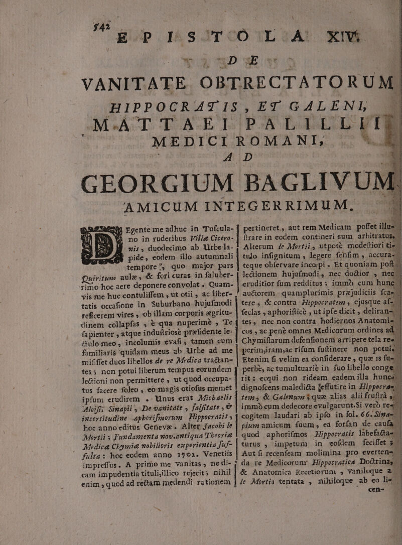 34 E p. I&amp;sJTCÓ (LG2ÀA! XIWÉ QUOND v dl VANITATE OBTRECTATORUM.| J HIPPOCRATIS,ET GALENL MAT T A E LUDERE LII |J MEDICI ROMANI, .  4D GEORGIUM BAGLIVUM;, AMICUM INTEGERRIMUM. | E y| Egente me adhuc in Tufcula- pertineret, aut rem Medicam poflet illus &amp; no in ruderibus Vile Gee. ftrare in eocem «contineri sum arbitratus, - -*is, duodecimo ab Urbe a- Alterum 4e Mortii, utpott mode(iori tie W pide, eodem illo autumnali | tudo infignitum , legere fenfim » accura-. 4 tempore ^, quo major pars | teque obfervare incopi . Et quoniam pof. uirifus aule, &amp; fori curas in faluber- | Je&amp;ionem hujufmodi, nec do&amp;ior , nec | rimo hoc aere deponere convolat . Quarn- | csodito fum redditus; immb cum hunc | vis me huc contuliffem , ut otii , ac liber- ' au&amp;orem | quamplurimis prejudiciis fcae | tatis occafione in. Suburbano hujufmodi | tere ; &amp; contra | Hippocratem , ejusque af- reficereni vires , ob illam corporis zegritu- | feclas ; aphoriftice , ut i pfe dicit , deliran | dinem collapfas , € qua nuperime , | tes, nec non contra hodiernos Anatomie | |. ! POE Aer : 5 D E * 1x fapienter , atque induflriose prefidente le: | cos ; ac pene omnes M«cdicorum ordines ad | àulomeo, incolumis evafi , tamen cum Chymiftarum defenfionem arripere tela res familiaris quidam meus ab Urbe ad me perimjram,ac rifum fuftinere non potui mififfet duos libellos de re Medica tra&amp;an- | Etenim fi velim ea confiderare , que 1s fu- tes; non potui liberum tempus eorundem | perbe, ac tumultuarie in fuo libelle conge - | le&amp;ioni non permittere ; ut quod scope | rit: ecqui non rideam ecademilla hunc 5m tus facere foleo , eo-magis otiofus memet | dignofcens maledi&amp;a [effutire in Hippecrae, i ipfum erudirem . Unus erat Jdicbaelis | tem» &amp; Galenum $ que alias alii fruftrà 4. lof Simapii, De oanitdte , falfitate , &amp; | immb cum dedecore evulgarunt.Si verb re4 incertitudine apborifmorum | Hippocratis. cogitem laudari ab ipfo in fol. 66.Sina- | hoc anno editus Geneve. Alter Jacobi :| pium amicum füum, ea forfan de caufa | Meortii s Fundamenta mov.amtiqua Tbeori&amp; | quod. aphorifmos Hippocratis labefadas | Medic&amp; Chymia mobilioris experientia Juf- | turus , impetum in -vofdem feciffet $4 fulta: hoc eodem anno 1702. Venetiis | Aut fi recenfeam molimina pro evertene — impreffus. A primo me vanitas; nedi- | da re Medicorunr Hipporratica Dorinag |. cam impudentia tituliillico rejecit; nihil | &amp; Anatornica Recetiorum , Vaniloque à. enim , quod ad rettam medendi rationem | Je AMortia tentata , nihiloque ab eo li« íá ^. «en-