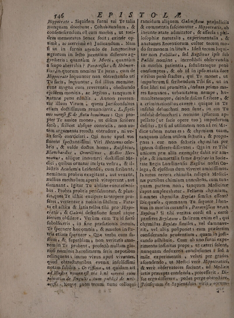 346 (Eo Po dV E G0CIRAUR Hippocrate . Siquidem furni tui Te *&amp;| rancidum aliquem .G4/ezifiaus prejudiciis nunquam docebunt. Cohabitandum , &amp; | &amp; commentis fafcinantur . Hippocratis, ab confenefcendum eft cum morbis , ut toti- 1 ineunte xtate admirator, &amp;alfecla 5 phi- dem inemoratus Senex fecit; exinde op. | lofophix naturalis , experimentalis , &amp; - time , acacerrime et Judicandum . Nam | anatomes Recentiorum cultor tecum mo-. fi ut in faurnis agendo de langmoribus | do fermonem in tituit. Ideft tecum loqui- wgrorum in le&amp;o jacentium differere ag- | tur non Paius, fed Baáglivus ipfe fub £redieris : quantüm /e Morti, quantüm 1 Pa/ilii nomine , incredibili obfervandis ;. à Ícopo aberrabis ? Paracelfus , &amp; Helmon- | in morbis. patientia ; fedulitateque pene 2iusjn.quorum nomina Ta juras , cum de | confumptus , &amp; ob id in ipfoctatis flore Hippocrate loquuntur non. obtre&amp;ando uti [ viribus pen&amp; fractus, qui Te monet, ut Tu facis, lequuntur , fed illius memine | impofterum ft. fcribendum Tibi fit, ut in gunt magna cum reverentia , obediundo * fine libri tui promittis , induas primo mo- ^ ejufdem monitis, ac legibus, tanquam e [| res Romanos, urbanitateny nempe , hu- — Caature penu edüdis . Annon reveren. [ manitatemque, deinde difcas f:ribere , e tur illum Virum , quem Jurifconfaitus | a criminationibus cavere: quique in Te - etiam do&amp;iffimum renunciavit. L. fps | infuls&amp; debacchati non funt, in cos Tu - V0 wzenf? ff- de flatu bouzimug: : Qua pro- | infulse debaccharis nomine ipforum ap-  pter Te amice moneo, ut difcas fcribere | pellato (ut facis opere tuo) impofterum 4 ferib , fcilicet abfque conviciis, nonau- | defiflas. Et fi ad utilitatem non ad rei Ms- — | tem argumenta tecoda obtrudere, ni ve- | dice tabem natusés; &amp; chymians tuam, | lis ferib. conviciari. Qui nunc apud vos [ tanquam iidem utilem fe&amp;aris , &amp; propue | florent fpedantiffimi Viri Hotzomuscele- | gnas 5 cur non fe&amp;aris chymilas per — bris , &amp; valde doctus homo , Ruifibius, ignem differere difcentes . Qua in re Tibr Blancbérdus ,/ Qnmellinus ,/ Bidloo Hir- | unicum prz aliis exemplar dabit vir ame | $504: , aliique innumeri do&amp;iffimi Me- | ple , &amp; immortális fam Boy/eus in Socie- - dici ; quibus ornatur inclyta veftra , &amp; il- | tate Rezia Londinenfis Baglivi noftri Co- iuftris Academia Leidenfis, cum fcribunt, lega , &amp; ejufdem dum viveret amicilfimus. neminem probris exagitant , aut vexant, | Is verus revera chiniita reliquis Medici- nullius methodum aperte vituperant ; aut | nx partibus chimiam annectens, cum tana . damnant. Igitur Tu al/tine execratieni- quam partem non, tanquam Medicinx bus . Probra probris penfabuntur, &amp; plau- | caput amplexabatur. Felicem chyiniamy,. fus,ques Te iíthic excipere tantopere pro- | fi omnes chymifte £5/40 fimiles effent? - feres » Vertentur a nobisin fibilum . Para- | Dicquafo , quemnam fu fequere liben- ta cíLadica &amp; latiatellus tibi pro^ .Hippo- | tius in morbis curandis ; Paracelfua »e,an. cd1is 4 &amp; Galezi defenfione femel atque | eis Si tibi veritas cordi eft , certe pedali rr end aprum, MRBEETEEMÉ e x iterum obfilere, Verim cum Tu id fort? | prieferes Boy/a . Deliram enim eft ; qui | fubolfeceris , in fne praefationis innuis, | chymiftras Boyl&amp;o fimiles , vel damnave- Te fpernere hecomnia ; &amp; emulos inPa- | rit, vel aliis poftponet s eam prafertim tria etiam fpernere . Qua verba cum fa- | cenfiderando prudentiam , quam in judi- f'um ; &amp;, fuperbiam , non. veritatis amo- 4, cando adhibuit. Cum ab uno furni expe- Temin Te probent ,' profedo nullam glo- | rimento infinitas prope » ut cateri folent; rioli nominis hereditatem feris nepotibus |. nunquam deduxerit. conclufiones ? fed. a relinquens ; immo vivus apud fins | mile. experimentis , veluti per gradus | quod obtredatoribus evenit infulfiffimi | afcendendo , ut. Medici vere | Hippocraticis notam fubibis . Ce/?/ffzza ,. ut quidam ait |: vere obfervatores faciunt, ad. Mediex 1 ad Illufre omen eft oia b.mà mereri cum | 'artis praecepta condenda , procefferit . Di- privatim de fingulis , tum publicé de mni- | fce ergo dilferere , poitea perge obtrectàre., |. Nenmue- putes tec. abdbiPr Sapienti viris » eorumo » etii s.s Neque putes tecum, nhe colloqui Puüufquam de Sapientibus iris eran T t - |