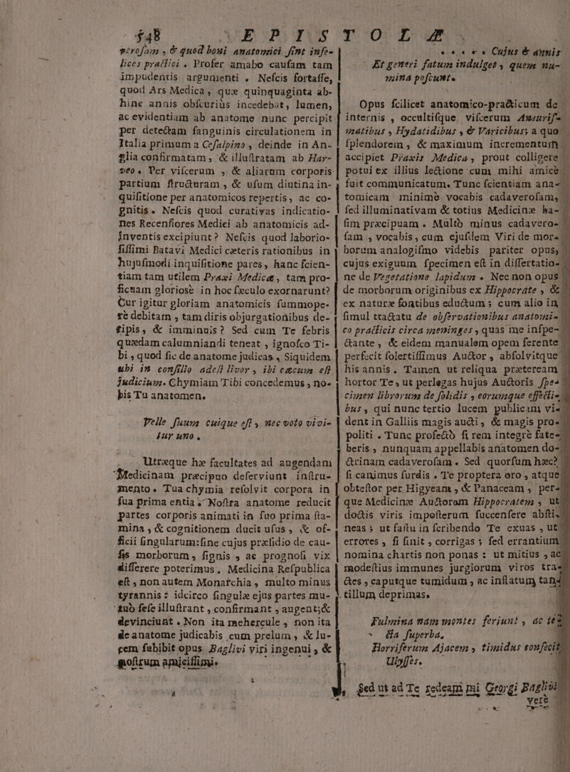 $48 «Bom gus roorE z serofam IS MN anatonüci fint infe- ecc ms Cujus é anis lices praclici . Profer amabo caufam tam (Et generi fatum indulget 4 quem nu- impudentis argumenti . Nefcis fortaffe, ind pofcunt. quod Ars Medica , qux quinquaginta ab- hine annis obfcuriüs incedebat, lumen, ac evidentiam ab anatome nunc percipit per detedam fanguinis circulationem in Italia primum a Cefa/pizo , deinde in An- £lia confirmatam, &amp;illuflratam ab Ha»- vé0. Tcr viícerum , &amp; aliarum cor poris partium ftru&amp;uram , &amp; ufum diutina in- quifitione per anatomicos repertis, ac co- gnitis. Nefcis quod curativas indicatio- Ies Recenfiores Mediei ab anatomicis ad- inventis excipiunt? Nefvis quod laborio- fiffimi Batavi Medici czteris rationibus in hujufinodi inquifitione pares, hanc fcien- tiam tam utilem Prax; Medici, tam pro- fica gloriose in hoc fxculo exornarunt? Cur igitur gloriam anatomicis fammope- te debitam , tam diris objurgationibus de- fipis, &amp; imminuis? Sed cum Te febris | co pratficis circa uzeninger , quas me infpe- — quxdam calumniandi teneat , ignofco Ti- | &amp;ante, &amp; eidem manualem opem ferente — | en fcilicet anatomico- pra&amp;icum m bi ; quod fic de anatome judicas. , Siquidem | perfecit haa Au&amp;or , abfolvitque - | internis , occultifque. viícerum Anurif. uaatibus , Hydatidibus , &amp; Varicibuss a quo. — fplendorem , &amp; maximum incrementum ;] accipiet Praxis Medica, prout colligere potuiex illius le&amp;ione cum mihi amicE] | fuit communicatum. Tunc fcientiam ana- tomicam ininimeé vocabis cadaverofam, . fed illuminativam &amp; totius Medicine ba- . fim prxcipuam . Multb minus cadavero- | fam , vocabis , cum ejafdem Viri de more. x ne de y? getatione pA . Nec non opus | de morborum originibus ex Hippoerdte » M fimul tta&amp;atu de obferoationibus anatouais |, an ubi in confilio adefl livor , ibi c&amp;cuus efl | hisannis. Tamen ut reliqua. praeteream | 1 judicium. Chymiam Tibi concedemus , no- | hortor Te , ut perlegas hujus Au&amp;oris fpes bis Tu anatomen. ciuien librorum de folidis , eorumque ef ctio, bus , qui nunc tertio lucem publicam vi«; dent in Galliis magis audi, &amp; magis pro. | politi . Tunc profe&amp;ó fi rem integre fate- beris , nunquam appellabis anatomen do- ^ Grinam cadaverofam. Sed quorfum hzc? | fi canimus furdis . Te proptera ero , atque. obteflor per Higyeam , &amp; Panaceam ,. per^! que Medicine Auctorem Hippocratega , ut. doàis viris impofterum fuccenfere abfti4 neas ; ut fatu in fcribendo 'Te cxuas , ut. errotes , fi finit , corrigas 5 fed errantium. nomina chartis non ponas : ut mitius ; ac. modeílius immunes jurgiorum) viros trae &amp;es , caputque tumidum , ac inlatum tad . tillum deprimas. ^* Velle fuuva cuique efl y. nec voto vioi- Aur umo , . Utraque h facultates ad augendam Medicinam pracipuo deferviunt ínfiru- anento« Tuachyiia relolvit corpora in fua prima entia, Noflira anatome reducit partes corporis animati in fuo prima fta- mina , &amp; cognitionem ducit ufus , &amp; of- ficii fingularum: fine cujus przlidio de cau- fis morborum, fipnis ac prognofi vix differere poterimus, Medicina Refpublica eft non autem Monarchia, tinulto minus tyrannis : idcirco fingula ejus partes mu- ' &amp;uo fe(c illuftrant , conta ,augent;&amp; devinciunt . Non ita mehercule , non ita dc anatome judicabis cum prelum ; Xlu- rem fabibit opus. B45/ivi viri ingenui , &amp; utm enisifligu, Fulmina nam montes feriunt , ac il ^ é&amp;a fuperba., 1 Horriferum Ajacem y. timidus sonfecit.- — Ulpffés.