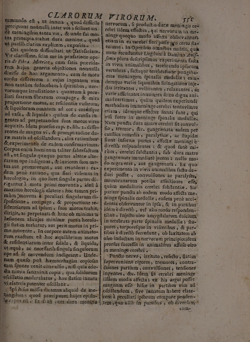 tummodo. e&amp; , ut innuis. » quod ditficile [E re'munt nonnulli inter vos. 5 fcilicet un | €€ meningibus tanta vis , &amp; unde fui mo- ut paallo clarius ex plicem , expofcise . €ui quidem: diific | Vir clariffime, fcias me in przfatione ope- | fis de Fibra. Motrice , cum fatis provide- | fem hujus. generis Oobje&amp;iones nonnulla | dixife de hoc argumento, cum de motu | cordis. differerea | ; non tantüm deducebam. à fj piritibus, ner- | Vorumque irradistione quantum à pecu- | Proportione motus, ac refiitentix vaforun;, | &amp; liquidorum omnium ad cor ; cordifque | ad vafa, &amp;liquida; quibus de caufis in. | acquirit. Idem prorfüs cap. $. lib. 1. diffe- || rentes de magna vi , &amp; promptitudine da- | rz matris ad ofcillandum , aliis rationibus* | &amp;,experimentis de eadem confirmavimus. j Corpus enim hominum taliter fabrefa&amp;um |j e&amp; , ut fingule queque partes alters alte- | rarum ope indigeant , &amp; invicem fuos mo- [tusaut promoveant, aut retardent: ea- Idem pea ratione, qua fieri videmus in | horologio ,. in quo licet fingulis partes di- | rigantur à motu primi moventis , idet à | maximo horologii elatere ; hoc tamen pri- | müm movens &amp;. peculiari fingularum di- | fpofitione ; compage , &amp; proportione re- | fi&amp;entiarum ad ipfum , fuos motus trahit, | dirigit, ac perpetuat; &amp; hincob minimam | lefionem alicujus minimz. partis horolo- | gii flatim turbatur, aut perit motus in pri- | mo movente . In corpore autem animato | rum exa&amp;tum eit hoc equilibrium rmotus | &amp; refilentiarum inter folida, &amp; liquida; | ut:qué, ac neceffarib fingula fingulorum | ope ad. fe movendum indigeant. Uade- Ram queío poft h»morrhagias copiofas | tain fponte venit convulfio |, &amp;a nimia fanguinis copia , qua.folidorum efcillatio moderabatur 4. hxc ftatim innata -Vielateris potenter ofcillant . .-- pv |y: Sgd hifce milfis dicamus aliquid. dé me- p Y M, M. ; nervorum , fi productio dur» | rebri iideny effe&amp;us , qui nerv y; meningis ce orum in me- ningequoqto. modo affz&amp;a obfervanturs | etiam in eieiebri fieri pal pro certo fla- ; tuimus » In Operibüs omnibus noris, quá . nunc recudunitür Lugduni à Domitio 42i Joni» plura defcripimus 'ekperimenta facta in vivis animalibus , terebrando i pforuna | vertebras , fadaque terebratiane pungeba- mus meningem fpinalis medulle ; eam demque variis liquoribüs firingatióne inje- | is irritantes , vellicantes , relaxantes , ac varie afficientes innumera fcita digna ani- madvertimus , quàm quidem experiundi , methodum immeninge cerebri tentavimus etiam , idemque effe&amp;us fecuti funt , quj vifi fuere in meninge fpinalis medulle. Nam punécta dura matre cerebri fit convul- fin, tremor, &amp;c. gangrenata eadem pet cauftica remedia ,' paralytice , ac ftupidie fiunt inferni pártes , affe&amp;te meningi &amp;' dire&amp;à: refpondentes :; &amp; quod fane mi- rüm , cerebri fubftantia, fub dura matre gangrenata immediate jacens 2 nullo mo- do nigra'erat , aut gangrenata. Ex quo experimento in vivis animalibus facto de- duci poffet , convulfiones ac paralyfes, membranarum potiüs affediones effe, quàm medullaris cerebri fubítantixw . Sic pariter pun&amp;a ab eodem modo affecta me- ninge fpinalis medullx , eadem pen? acci-: dentia obfervantur in ipfa, &amp; in partibus idem e directo , vel alio modo refponden- - tibus . Injedo oleo amygdalarum dulcium in terebrata parte fpinalis medulle; ftu- pores ; torporefque in vifceribus , &amp; par- tibus € dire&amp;ó fuccedunt , ob laxitatem ab oleo indu&amp;am in nervorum principio:idera | prorfus fücceffit in animalibus affufo oleo linmeningecerebri. — . Pun&amp;o nervo, irritato , refe&amp;to', fiatim fuüperveniunt rigores, tremoré$, contra- &amp;iones partium , convülfiones , tenfiones ingentes, &amp;c. Idem ft cerebri meninge iifdem modis atffe&amp;a; ex his argui poffet j magnam efft hifce in partibus vim ad | ofcillandum , five innatum habere elate- kei à peculiari ipfornm compage penden- | | | | | | | acne i nce emme MIETTOGIIET TERT EA - COnà-