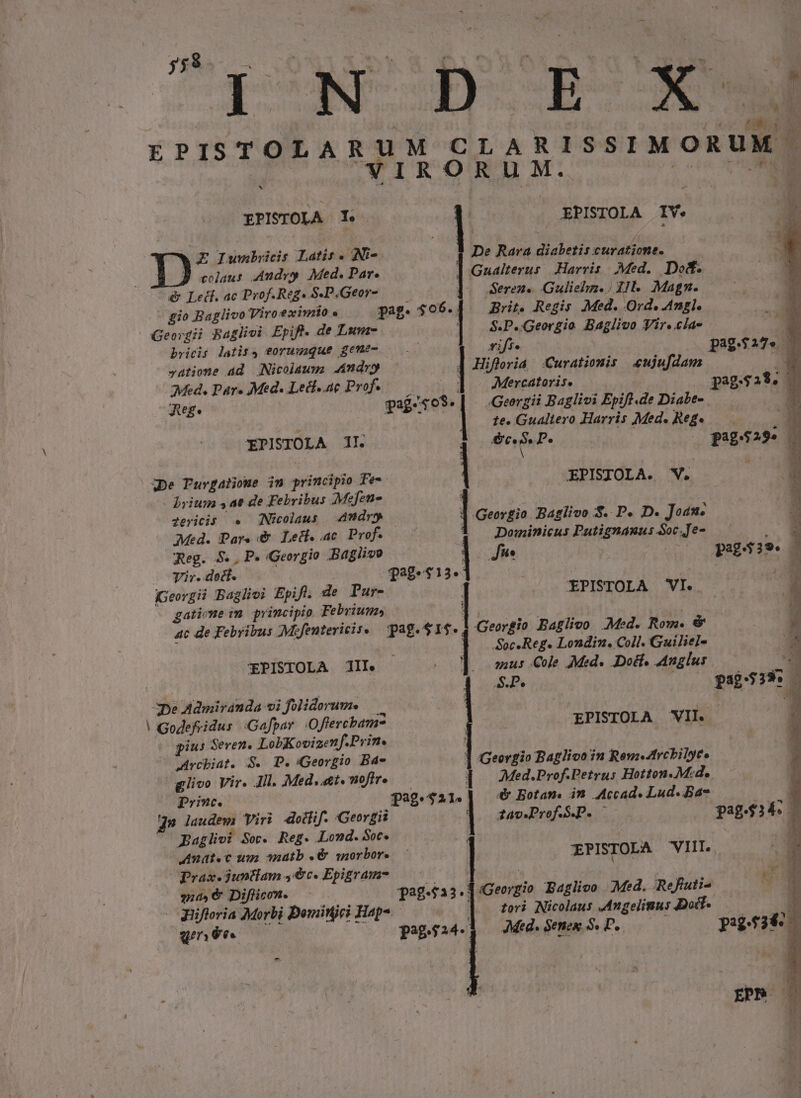 jy&amp;À o — ON XD IN EPISTOLAR ^ EPISTOLA 1. | E£ Iwnbicis Latis. Ni-. colaus Andy Med. Par. ) To) Lect. ac Prof.Reg. S.P,Geor- gio Baglivo Viro eximio « Georgii Baglivi Epift. de Lum- bricis latis, eoruuaque geme- vatiome ad Nicolaum Andr | Med. DPáre Med. Lecl..ae Prof. Jege EPISTOLA II. ^3pe Tuvgatioue im principio Fe-- brium $a de Febribus Mejen- dericis . (Nicolaus Med. Pars &amp; Lect. ac Prof. Reg. 5. , P. Georgio Baglivo : Tir..doct. (Georgii Bagliei Epift. de Pur- gatione m principio Febriun»s EPISTOLA II. De Admiranda vi folidorum. |! Godefridus | Gafpar .Offercbam? gius Seven. LobKovizenf.Prin. JAvcbiat. $. P. Georgio Bde g/ivo Vir. Ail. Med, «£t« fire prmc. gn iaudem viri dotlif. Georgii Baglivi Soc. Reg. Lond. Soc. Amat«c up matb «&amp; qnorbor. Prax. $untlam 4c. Epigram- qua, &amp; Diflicon. - UHifloria Morbi Dominici Hap-. [/14 f3 UIN ; is Ü ri n ISSIMOR uM d ^. A Fk Uu EPISTOLA IV. 1 De Rara diabetis curatione. | Gualterus Harris. Med. Dod. Seren. Gulielm.) 11. Magn. Brit. Regis Med. Ovd. Angl. S.P..Georgio. Baglivo Vir..clae riff. paga. 7 ] Hifferia | Curationis «ujufdam E ; ] Mercatoris. pag.$29. pag.s0$.| —.Georzii Baglivi Epift.de Diabe- T |. te.Gualtero Harris Med. Reg«.— É $ ec. » P. pag.$29» b | XPISIOLA. V. Me | oco pati S. P. D. Joan. 3 | Dominicus Putignauu: oc Je- : NLT ono Q8839*. 32-913. | E EPISTOLA VI. i : Georgio Baglivo Med. Rom. &amp; z | Soc Reg. Londin. Coll. Guiliel- Ü y;us Cole Med. Dol, Anglus SP. 32:539. ; EPISTOLA VIL. 1 Georgio Baglivo in Rem-Atrcbilyee Med.Prof.Petrus Hotton.M:d.. 4&amp; Botam. in Accad. Lud. Ba- 39.421. ; zav.Prof.S.P. i EPISTOLA VIII. pag.fa3.| Georgio Baglivo Med. Refuti- uo tori Nicolaus Mngelinus Doi. 1 AMed. Senes S. P. pig6249 pagesz4-