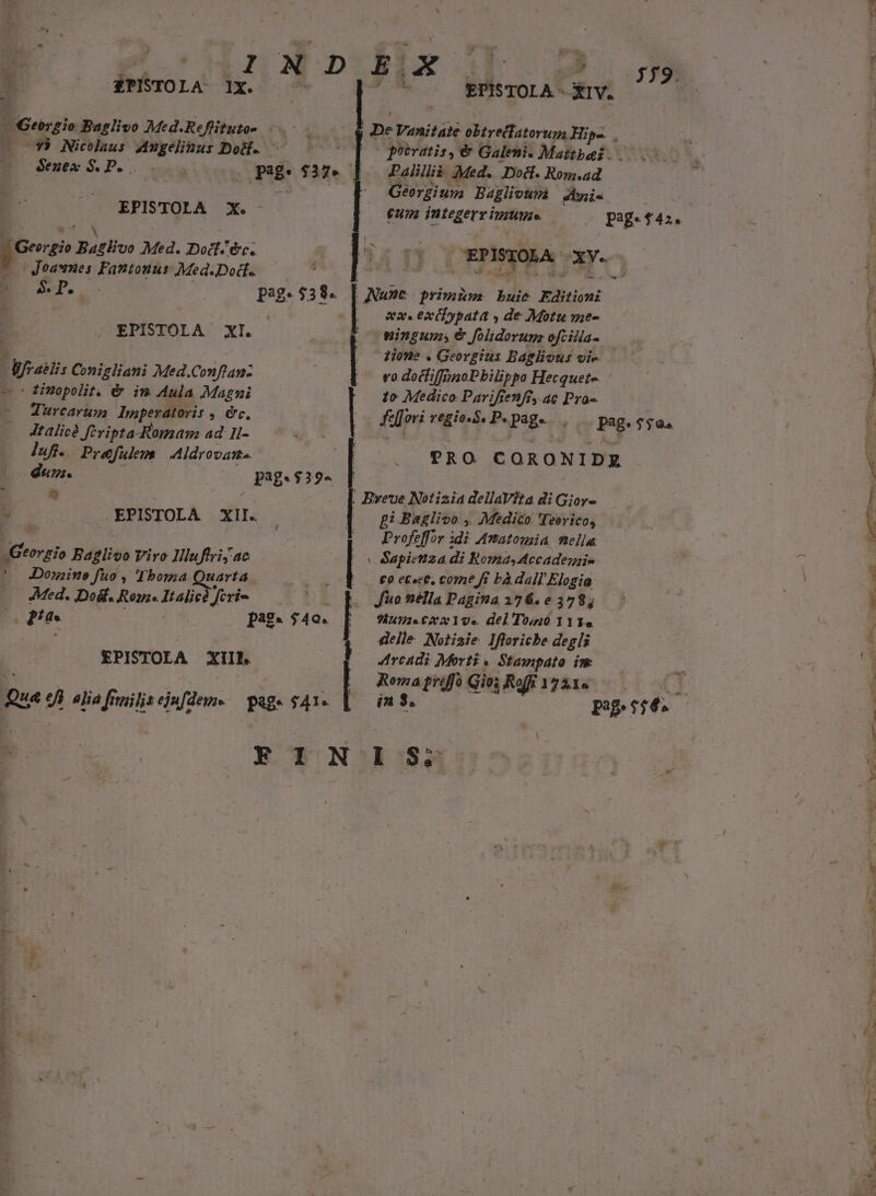 dde Baglivo Med.Reflituto- ^3) Nicolaus Augelinus Do. Sexex S. P.  : pag $37. EPISTOLA X. E 7 N Georgio Baglivo Med. Doct. er. Joasmnes Fantouus Med.Dod. E Sr. pag. 3335 EPISTOLA xt. fails Conigliani Med.Conflan- — s Éixepolit. é im Aula Magni o Turcarum. Imperatoris , &amp;c. Jtalicé fevipta-Ramaam ad. 1I- luf. P. e&amp;fulen Aldrovane. dun. pag. $39- e | - — EPISTOLA Xil. m Baglivo Vire Illuftriy ac *o Domine fuo , Thoma Quarta Med. Dodf. Ros. Italic? feri- : ne pag. $40. EPISTOLA XII Qua «fi alia fiuilisejufdem« — pag» $41- M. |pe Vanitate obtre(latorum Hips. Oporatis, € Galeni. Mattbai Palillià Med. Dott. Rom.ad Georgium Baglioura enis eum integerr imum. EP ISTOLA- n. -— | a. xf ypata » de Motu me- wingums € folidorume ofcilla- Hone . Georgius Baglious oie. — vo docfiffrinoPbilippo Hecquet- to Medico Parifienff, ac Pra- fe[[ovi regio. S. P. page. pag. f$. TRO CORONIDZ £i Baglivo , Medico 'Teeríco, Profeffor idi Anatomia mella v Sapietiza di Romas Accadegie £o ecece, come ffi bà dall Elogia Jio nélla Pagina 176.6378, uae CA YU«. del To;uó 111« delle. Notisie. Ifforiche degli Arcadi Morti « Stampato im ADI Gio; s Raf 1721« in 3. pag. n CUR 4A.