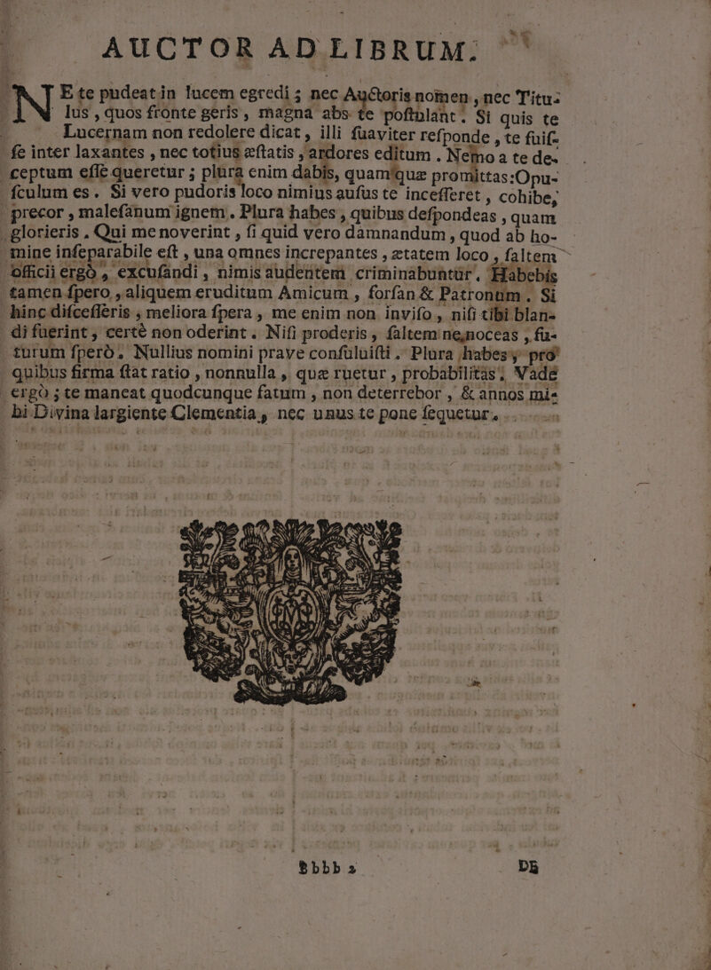 AUCTOR ADLIBRUM. ] | lus, quos fronte geris , magna abs te poftnlant. Si quis te 2 Lucernam non redolere dicat, illi fuaviter refponde , te fuif- fe inter laxantes , nec totius ecftatis , ardores editum . Nemo a te de- ceptum efle querctur ; plura enim dabis, quam'quz promittas:Opu- fculum es. Si vero pudoris loco nimius aufus te incefferet , cohibe, | precor , malefanum ignem . Plura habes , quibus defpondeas , quam . glorieris , Qui me noverint , fi quid vero damnandum , quod ab ho- mine Po eft , una omnes increpantes , ztatem loco , faltem ^ officii ergo , excufandi , nimis audentem criminabuntür, Habebis tamen fpero , aliquem eruditum Amicum , forfan &amp; Patronum. Si hinc difcefléris ; meliora fpera ,, me enim non invifo , nifi tibi blan- . di fuerint, certé non oderint . Nifi proderis , faltem ne;noceas , fü- , turum fperó, Nullius nomini prave confülui(ti . Plura habes; pro! . quibus firma ftat ratio , nonnulla , quz ruetur , probabilitàis; Vadé . €rgó ; te maneat quodcunque fatum , non deterrebor , &amp; annos mi- bi Divina largiente Clementia , nec unus te pone fequetur, . stie E. 2s 1972 A (f A PNIS : Iu M  X e 3 -* pa ^ Bbbb S Db