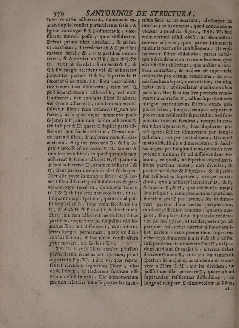 379 $nter fe ar&amp;e adhareant, dummodo ta- men duplici conftet particularum ferie . A igitur contingat B &amp; 1 adhareat k ; dieo, fibram moveri polfe ,: quin diffelvator. Dcbeat primo fibra coar&amp;ari , «&amp; àd hoc ut coar&amp;etur , I recedebat ab A C partibus extime leriei , &amp; a k Q partibus intime feriei, &amp; A recedat ab H B, &amp; a fubje&amp;to Q., itaut A fecedata fibra dieti &amp;I,&amp; Q k fibi magis accedant vel &amp; adhxreant jungantur pariter H &amp; B, fi particule H , refiftentia pro eartüim remotione. Sit pri» Eo fuccedat G ex num. TX. fibra coarctabitur | mo facultas vagi ero ; qua nitatur, feu vim ncc tamen tota diffolvetur, nam vel Q 1 faciat in E, utdivellatur a cohrentibus | pof feparationem I adhiret k , vel nom fi adhxret , flat confíans fibre ftru&amp;ura, | nima ferie ac in maxima , ideft eque in intcrna ; ac in externa , quod connotatum videtur a predica figura, 'TAB. VI. hoc enim veritati nihil obek , ac demonftra- habeatur Fibre diífolutio, partes mini- me Fibre debent ab invicem fecedere, quse co difficilius abfcedent , quo ar&amp;ior eft eo. rum contaétus, éc majore eft fuperanda veatur a conta&amp;u E , adhuc füperfunt tres. ME , vel Q. non adhzxret k , nondum tamen dif- 4 integrae párcicelatüm fzries ;, quare quà i folvetur fibra; nam quamvis Q. non ad- | plures féries ;, longius tempus requiritur n Hixret, ut a quocunque momento poffit | pro earum refiftentiis füperandis. Sedfup- fe jungi a P, cem non. folüm adhezreat P, ptis interna facultas ;, nempaincen- | fed infuper &amp; H, quare O duplici parti ad- | tro Fibre agensin E, hec dupliciter po- | hzrens non facile avelletur . Debeat mo- , teft agere , fcilicet dimovendo per longi4 do extendi fibra , &amp; majorem nancifci dia- | tudinem , aut per latitudinein . Utroqué | metrum. Aigitur recedata B, &amp;Ia k,! mododitficillimé E dimovebitur . Si facul- rout neceffe eft ex num. VIII. tamen A | tas urgeat per longitudinem,quamvis hsc non fecedet a fibra. eo quod quamvis non | potentia minima fit ad diffolvendam Fi- — adhaereat B; tamen adhzret H, &amp; quamvis , bram , eo quod, ut fuperius ofj;ndimus, ^ À non adhxreret H , attamen àdharet I &amp; Q , idem pariter dicendum deI &amp; de qua- ' libet alia parte in utraque ferie ; ergb po- terit fibra dilatari quin TOlfólvatuf] &amp; par- tes compage recedant, dummodo tamen ita I &amp; Q ab invicem non récedant , ut re. linquant majus fpatium , quam quod pof- 6t impleri ab A, tunc enim fscedente IT a Q, &amp;AabH &amp;5Bfinul: A divelletura fb cum non adfixreat neque lateralibus partibus , neque interne fubje&amp;is ; nihilo- gninus fibra non diffolvetur, cum interna [feries integra permaneat, quare ex didis conftat prid , &amp; hoc modo SERA poffe moveri , nec facilediflolvi. XVvil. Si vero Fibta conflet dramas apparctin Fig. VI. TAB. VI.qua repro- fentat circulare fegmetum Fibre , dico difficiliorem , ac tardiorem futuram effe | | fitum partium mutet, non divellat, &amp; res refiftentias fuperare , nempe conta- &amp;um , quo E adhxret lateraliter D, .&amp; P, &amp;fuüperne F, &amp; H , quiz refitentia major fita reliquis circum prementibus partibus; fi vero urgeat E per latum ; ita ut dimo- 1 * tanto eft difficilior rémotio , quantb ma- jores , feu plures funt fuperandz refitten- tiz. Ad hoc igitur, wt tendat,pertingat ad -  debet ergo dimovere E a D P,&amp; ab F H;fed infuper debet ita dimovere F ab H , ut fpa- P, Fibre diffolutionem . Hic admonendum fne non arbitrari tot effe partizulas ig mi- ] longiori tempore ,E dimovebitur a Fibmg, at