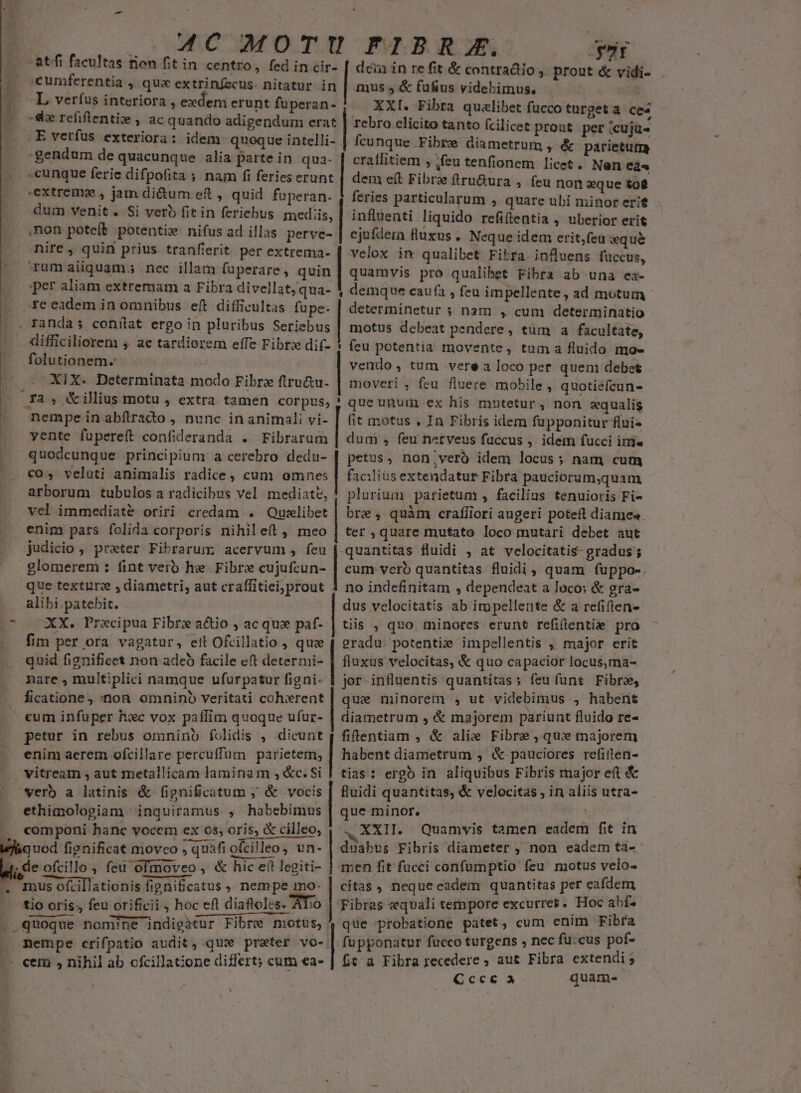 |» (.4€ MOTU FIBRZA, yr -atffi facultas rion fit in centro, fed in cir- [ den in re fit &amp; contractio , prout &amp; vidi- |o oeumferentia , qua extrinfecus- nitatur in mus, &amp; fufius videbimus, 4L veríus interiora , exdem erunt fuperan- XXI. Fibra qualibet fucco turget a ces rebro clicito tanto fcilicet prout per cujü- 4 de refiftentie , ac quando adigendum erat .. E verfus exteriora: idem quoque intelli- | fcunque Fibre diametrum » &amp; parietum gendum de quacunque. alia parte in qua- | cratlitiem , ;feu tenfionem licet. Nen ea« » »cunque ferie difpofita ; nam fi ferieserunt | dem eft Fibre fíru&amp;ura , feu non eque tot extrema , jam di&amp;um ef , quid fuperan. | feries particularum ,. quare ubi minor erit LI dum venit. Si verb fitin feriebus mediis, | influenti liquido refiítentia , uberior erit non pote(t potente nifus ad illas perve- | ejufdem fluxus . Neque idem erit,feu wque nire, quin prius tranfierit per extrema- | velox in qualibet Fibra influens fuccus, - rumaiiquam; nec illam fuperare , qoin | quamvis pro qualibet Fibra ab una ea- per aliam extremam a Fibra divellat,qua- 1 demque eaufa , feu impellente, ad motum - re eadem in omnibus eft difficultas fupe- | determinetur ; nam , cum determinatio . Tanda s conilat ergo in pluribus Seriebus | motus debeat pendere, tum a facultate, difficiliorem ; ae tardiorem effe Fibrz dif- * feu petentia movente, tuma fluido mo- folutionem- vendo, tum vere a loco per quen debet XIX. Determinata modo Fibrz ftru&amp;u- | moveri , feu fluere mobile » quotiefcun- fa ; &amp;illius motu , extra tamen corpus, ! que unum ex his mntetur, non equalis nempe in abfiraco , nunc in animali vi- | (it motus , In Fibris idem fupponitur flui vente fuüpereft confideranda . Fibrarum Ps , feu nerveus fuccus , idem fucci ime quodcunque principium a cerebro dedu- | petus, non;veró idem locus; nam cum co, veluti animalis radice, cum omo. facilius extendatur Fibra pauciorum,quam arborum tubulos a radicibus vel mediate, ! plurium parietum , facilius tenuioris Fi- vel immediat&amp;é oriri credam . Quilibet | bre, quàm crafliori augeri poteft diame« . enim pats folida corporis nihileít , meo | ter , quare mutato loco mutari debet aut judicio , prater Fibrarum acervum, feu quantitas fluidi , at velocitatis- gradus ; glomerem : fint verb hz Fibre cujufcun- | cum verb quantitas fluidi, quam fuppo-. que texture , diametri, aut craffitiei;prout 1 no indefinitam , dependeat a loco: &amp; gra- alibi patebit. dus velocitatis ab impellente &amp; a refiften- p^ XX, Precipua Fibrz actio , ac que paf- | tiis , quo minores erunt refiftentise pro — fim per ora vagatur, ett Ofcillatio , quae ?radu. potentie impellentis , major erit quid fignifieet non adeo facile e(t determi- | fluxus velocitas, &amp; quo capacior locus,ma- nare , multiplici namque ufurpatur figni- 1 jor influentis quantitas; feuíunt Fibr, ficatione , non omnino veritati cohxrent que minorem , ut videbimus , habent cum infuper hxc vox paflim quoque ufur- | diametrum , &amp; majorem pariunt fluido re- petur in rebus omninb folidis , iem, fifentiam , &amp; alie Fibre que majorem enim aerem ofcillare percuffüm parietem; | habent diametrum ; &amp; pauciores refiiten- vitream , aut metallicam laminam ,&amp;c.Si | tias: erg in. aliquibus Fibris major et &amp; verb a latinis &amp; fignificatum ; &amp; vocis | fluidi quantitas, &amp; velocitas , in aliis utra- ethimolopiam inquiramus , habebimus | que minor. componi hanc vocem ex 0s, oris, &amp; cilleo; | .. XXII. Quamvis tamen eadem fit in E. fignificat moveo , quafi ofcilleo, un- |. duabus Fibris diameter , non eadem ta- 1; de ofcillo , feu ofmoveo , &amp; hic et legiti- j men fit fucci confumptio feu motus velo- . mus ofcillationis fipnificatus , nempe ino- | citas, neque eadem quantitas per eafdem |. £io oris; feu orificii , hoc efl diafloles. Tio | Fibras equali tempore excurret. Hoc abf. . quoque nomi?ne indigatur Fibre motus, que probatione patet, cum enim wine nempe crifpatio audit, qux preter vo- | fupponatur fucco turgens , nec fu:cus pof- - cem , nihil ab ofcillatione differt; cum «a- | fit^ a Fibra recedere ; aut Fibra extendi 5 : Gcce à quam-