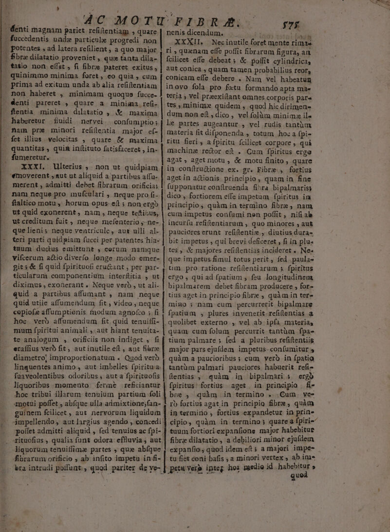 ' dne. ) quinimmo minima foret , co quia , cum non haberet j,. minimam quoque fucce- haberetor fluidi nervei.. confümptio; ftam pre minori refilentia major ef- fct illius velocitas , quare 6r maxima quantitas , qui&amp; inílituto fatisfaceret , in- XXXI. Ulterius ,. non ut quidpiam '€moverent ,aut ut aliquid a partibus affu- merent , admitti debet fibrarum orificia; nam neque pro inufculari , neque pro fi- ftaltico motu, horum opus- eft ; non erg ut quid exonerent, nam, neque teftius, ut creditum fuit, neque mefenterio ;- ne- que lieni; neque ventriculc, aut ulli al. teri parti quidpiam fucci per patentes hia- tnum dudus emittunt , cerum namque git s &amp; fi quid fpirituofi eru&amp;ant , per par- diximus , exonerant , Neque vero , ut ali- quid a partibus affumant , nam neque quid utiie affumendum fit , video , neque copiofe affumptienis. fnodum agnofco ; fi hoc verb affumendum fit. quid tenuiffi- te analogum , orificiis non indiget , fi eraífius verb fit, autinutile eft, aut fibre diametro; improportionatum . Quod verb linquentes animo , aut imbelles fpiritua. fuaveolentibus odoribus , aut a fpirituofis liquoribus momento ferme reficiantur hoc tribui illarum tenuium partium foli 1notui poffet , abfque ulla admixtione;fan- uínem fcilicet , aut nervorum liquidum poífet admitti aliquid , fed tenuius ac fpi- liquorum tenuiffima partes , qux abíque fibrarum orificio ; ab infito impetu infi- ro msn! nenis dicendum. TT s. M XXXII. | Necinutile foret mente rima ri , quenam effe poffit fibrarum figura, an fcilicet effe debeat; &amp; poffit cylindrica, aut conica , quam tamen probabilius reor, conicam effe debere . Nam vel habeatug inovo fola pro fo:tu formando apta ma» teria , vel preexi(lant omnes corporis par« tes , minim quidem , quod hic dirimens dum non eft , dico , vel folàm minim il« le partes augeantur , vel rudis tantüm inateria fit difponenda , totum hoc a (pi- ritu fieri, a fpiritu fcilicet corpore, qui machine redor ei . Cum fpiritus ergo agat, aget motu, ó motu finito , quare in conílru&amp;ione ex. gr. Fibre. , fortius fupponatur confruenda fi^ra bipalmaris; dico , fortiorem elfe impetum fpiritus in principio ;. quàm in termino fibre, nam cum impetus confumi nen poffit , nifi al incurfu refiftentiarum , quo minores ; aut pauciores erunt refiflentix , diutius dura- bit impetus , qui brevi deficeret , fi in plu« tes , &amp; majores refiftentias incideret .. Ne« que impetus fimul totus perit, fed. paula- .um pro ratione refitentiarum s fpiritus ergo , qui ad fpatium ; feu longitudineua bipalmarem debet fibram producere , for- tius aget in principio fibre , quàm in ter» miao ; nam cum percurrerit bipalmare fpatium , plures invenerit. refilentias a quam cum folum percurrit tantüm fpa- tium palmare ; fed a pluribus refiftentiis major pars ejufdem impetus-confumitur 4 quàm a paucioribus ; cum yero in ípatia - tantüm palmari pauciores habuerit refi- flentias , quàm in bipalmari s. ergo fpiritus: fortius aget in principio | f- bie , quàm in termino . .Cum. ves ro fortius agatin principio fibre, quàm in termirio , fortius expandetur in prine cipio, quàm in termino; quareafpiri-- tuum fortioriexpanfions major habehitue fibrz dilatatio, a debiliori minor ejufdem expanfio , quod idem eft 5 a majori impes tu fiet coni bafis ; a minori vertex , ab im* petu ver» ipteg hos medie id habebitur SNC DENTS quod