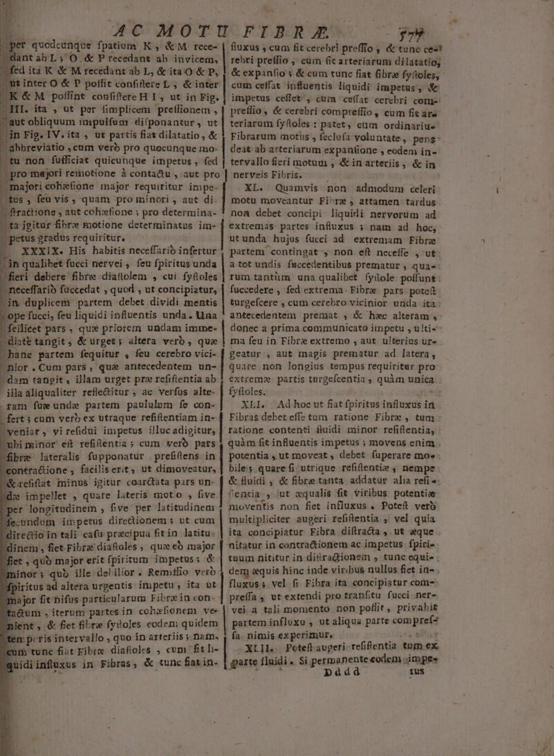 E OUCC AO T RO FTONURDOB' S077 ye E quodcunque f) patium K , &amp;M rece- | fluxus , cum fit cerebri preffto ,; &amp; tunc cest .GantabL; O.&amp; P recedant ab invicem, | rebri preffio ; cum 6t arteriarum dilatatiog | ed ita K &amp; M recedant ab L, &amp; itaO &amp; P, 1 &amp; expanfio s &amp; cum tunc fiat fibre fyfoleg; , ut inter O &amp; P poffit confiftere L ; &amp; inter | cum ceffat. influentis liquidi impetüs , &amp; «K&amp;M poflint confitereH I, ut in Fig. | impetus ceffet', cum ceffat cerebri comn- 1 | prelio, &amp; cerebri compreffio, cum fit are : aut obliquum impulfumr difponantur, ut | teriarum fyftoles : patet, eum ordinarius dn Fig. IV. ita , ut partis fiat dilatatio, &amp; 1 Fibrarum motus , feclufa voluntate ; peng- - abbreviatio , cum veró pro quocunque mo- | deat ab arteriarum expanliane , eodem in- . tu non fufficiat quicunque impetus , fed | tervallo fieri motuu, é&amp;inarteriis, &amp; in . majori coheGone major requiritur impe- [ tus , feu vis , quam pro minori , aut di. | firattione » aut cohefione ; pro determina- | t2 jgitur fibrz motione determinatus im- | petus gradus requiritur. -e XXXIX. His habitis neceffarió infertur ^in qualibet fucci nervei . feu fpiritus unda fieri debere fibre diattolem , cui fyftoles - neceffari faccedat , quod ; ut concipiatur, | in duplicem partem debet dividi mentis - ope fucci, feu liquidi influentis unda. Una diste tangit , &amp; urget; altera verb , quae ^hane partem fequitur , feu cerebro vici- ^nior.Cum pars, que antecedentem un- - dam tangit, illam urget prz refiftentia ab -illaaliqualiter refle&amp;itur , ac verfus alte. . ram fus unde partem paululum fe con- | fert s cum verb ex utraque refiflentiam in- veniat, virefidui impetus illuc adigitur, ubi minor eit refilentia; cum verb pars fibre lateralis fupponatur prefifens in contra&amp;ione , faciliserit, ut dimoveatur, &amp;orefifiat minus igitur coar&amp;tata pars un- dz impellet , quare lateris motio , five per longitudinem , five per latitudinem fe;:undom impetus directionem ; ut cum dinem, fiet-Fibra diaftoles , que có major fiet , quo major erit fpiritum impetus ; &amp; minor; qub ille delilior . Remitlio vero dpiritus N- altera urgentis impetu; ita ut major fit bifus particularum Fibrein con. honte dci oooprounaeey Ua —— aocop ea omnl XL. Quamvis non admodum celeri motu moveantur Fi^re ; attamen tardus noa debet concipi liquidi nervorüm ad extremas partes influxus 5 nam ad hoc, utunda hujus fucci ad extremam Fibre partem contingat , non eft neceffe , ut a tot undis faccedentibus prematur , qua-- rum tantum una qualibet fyüole poffunt: fuccedere , fed extrema. Fibre pars poteit turgefcere , cum cerebro vicinior unda ita antecedentenm premat , &amp; hec alteram , donec a prima conimunicato impetu , ulti- ma feu in Fibre extremo , aut. ulterius ur». geatur , aut magis prematur ad latera, extrem? partis türgefeentia ; quàm unica fyftoles. ! av-ij XLI. Adhoc ut fiatfpiritus influxus int Fibras debet eff: tum ratione Fibre , tum ratione contenti fluidi minor refiftentia, - quàm fit influentis impetus ; movens enim . potentia , ut moveat , debet füperare moe : biles quare fi utrique refiftentie , nempe &amp; fluidi , &amp; fibre tanta addatur alia refi. ^entia , ut «qualis fit viribus potentie moventis non fiet influxus . Poteft vert multipliciter augeri refiftentia ; vel quia ita concipiatur Fibra difiracta ,. ut aque nitatur in contra&amp;ionem ac impetus fpiri- tnum nititur in diiradionem , tunc equie der &amp;quis hinc inde viribus nullus fiet in- . fluxus; vel fi Fibra ita concipiatur com-: preffa 4 ut extendi pro tranfitu fucci ner-. vei a tali momento non poflit, privabit partem influxu , ut aliqua parte comprefz fa. nimis ex perimur, ^. situm .XLIL. Potefl augeri. refifientia tum ex, Si permanente eodem ;impee paàdd tus