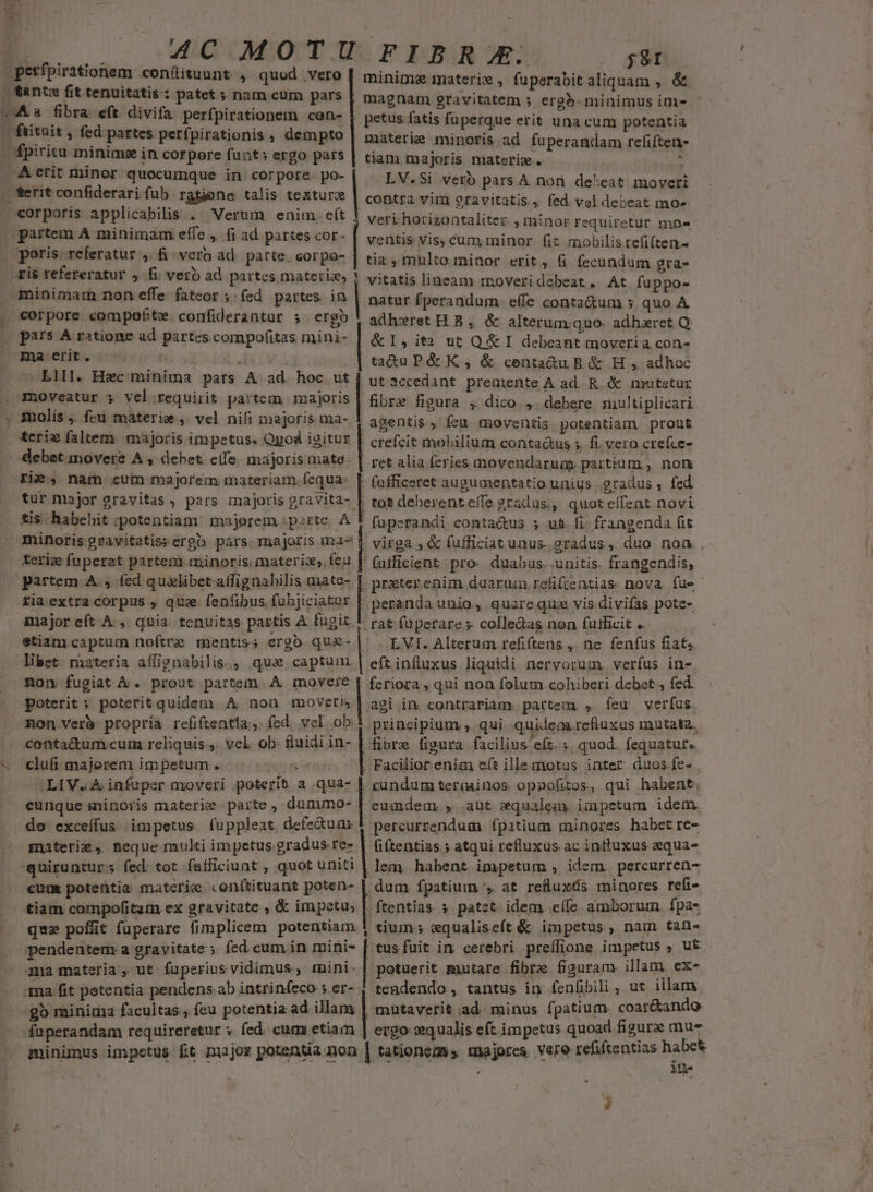 |perfpirationem confituunt , quod vero | S&amp;ntm fit tenuitatis:: patet.; nam cum pars ^a fibra eft divifa perfpirationem cen- - ftituit , fed partes perfpirationis , dempto - fpiritu minime in corpore funt: ergo pars Aerit minor quocumque in corpore. po- | j;9I minime materie , fuperabit aliquam , &amp; magnam gravitatem » erg5- minimus ini- petus fatis fuperque erit una cum potentia materie minoris ad fuperandam refiften- tiam majoris materie. ' LV.Si verb pars A non de^eat moveri contra vim gravitatis, fed vel debeat mo» veri horizontaliter , minor requiretur mo- ventis Vis, cum minor fit mobilis refi(ten- tia , multo minor erit, fi fecundum gra- vitatis lineam moveridebeat. At fuppo- natur fperandum. effe contactum » quo A adheret H B ,. &amp; alterum.quo- adhxret Q: ,&amp;I, ita ut Q&amp; I debeant moveria con- ta&amp;u Pé&amp; K, &amp; centadu B &amp; H , adhoc | ut 3ccedant premente A ad R &amp; nrutstur . moveatur ; vel requirit partem majoris | fibre figura , dico.,. debere nultiplicari . $nolis j. feu materie ,. vel nifi inajor!s. ua-, | agentis , feu. moventis. potentiam prout | ferit confiderari fub ratjene talis texturz - eorporis applicabilis . Verum enim. eít partem A minimam effe ,. (i ad partes cor- |. poris: referatur ,. fi. vero ad patte. corpo- -tis refereratur jfi verb ad partes materia, ! minimam non effe fateor ;:fed partes ia | . corpore compefte. confiderantur 5 erg (pars A ratione ad partes.compofitas mini- | ma erit. : LlII. Hec minima. pars A ad hoc ut debet movere A , debet. e(fe majoris matd- | ret alia feries movendarua partium, non . fufficeret augumentatio unius gradus , fed Fi? , nam cum majorem materiam fcqua: tur major gravitas , pars majoris gravVita- |. tos deberenteffe 2radus;, quot effent novi tis. habehit :potentiam: majerem :psrte, À 5 fupcerandi conta&amp;us s u&amp; fi. frangenda (it minoris gravitatis; ergo. pars. majoris ma- | teri» faltem majoris impetus. Opod igitur | crefcit mobilium conta&amp;us ;. fi. vera crefce- ; virga , &amp; fufficiat unus. gradus ,. duo non.. teriz fu perat partem minoris. materix, fea | fuificient pro: duabus.-unitis. frangendis, partem A. ; (ed qualibet affignabilis mate- [ przterenim duarum refiftentias. nova. fue ria extra corpus , que fenfibus fub]iciatur | major eft A , quia. tenuitas paitis A fugit etiam captum noftre mentis; ergo quz- | libet niateria affignabilis., qua captum .. fon fugiat à. prout partem A movere |» goterit; poterit quidem. A non moveti, mon ver&amp; propria refiftentia., fed. vel ob. conta&amp;um cum reliquis, vel ob fuidi in- -« clufi majorem impetum. fii peranda unio, quarequs vis.divifas pote- .rat fuperare s colledas non fufficit «. — LVI. Alterum refif(tens ,, ne fenfus fiat. | eftiníluxus liquidi nervorum. verfus in- feriora , qui non folum cohiberi debet , fed. agi in contrariam. partem , feu verfus. principium , qui quidem refluxus inutata, | fibre figura facilius eft. ;. quod. fequatur». | Facilior enia eft ille motus inter duos fe- OLIV. A infuper moveri poterit a qua- | cundum teraainos oppofitos, qui habent. - cunque ininoris materie parte , dununo- | eumdem , aut equalemy impetum idem . do exceífus impetus fuppleat defe&amp;umr | percurrendum fpatium minores habet re- materie, neque mukti im petus.gradus re- | fiftentias.; atqui refluxus ac influxus equae quiruntur s fed: tot. fafficiunt , quot uniti | lem. habent impetum , idem. percurren- €um potentia materie «onítituant poten- | dum fpatium ', at redluxás minores refi- tiam compofitum ex gravitate , &amp; impetu; | ftentias. $ patct idem eífe amborum. fpa- que poffit fuperare fimplicem potentiam ! tium; wqualiseft &amp; impetus, nam tans pendentem: a gravitate; fed cum in mini- | tusfuit in cerebri preífione impetus ; ut ma materia, ut fuperius vidimus, mini-| potuerit mutare fibre fguram illam ex- ma fit potentia pendens ab intrinfeco ; er- 4 tendendo, tantus in fenfbili ; ut illam -gb minima facultas, feu potentia ad illam | mutaverit ad. minus fpatium coar&amp;ando fuperandam requireretur ; fed. cum etiam | ergo vqualis eft impetus quoad figura mue minimus impetus Bt major potentia non [ tationezss majores Vere refiftentias BE ; i 3