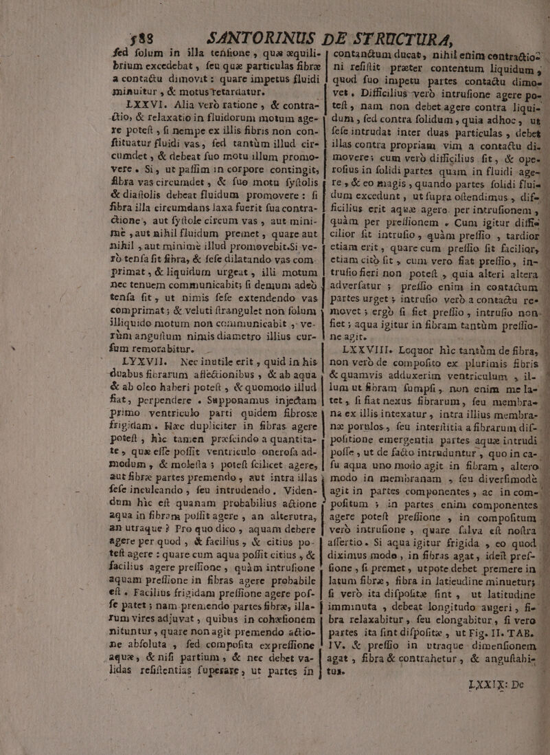 fed folum in illa tenfione , qua xquili- | contan&amp;um ducat, nihil enim contra&amp;ios . brium excedebat , feu quae particulas fibre | ni refilit prater contentum liquidum ,- aconta&amp;u dimovit : quare impetus fluidi | quod. fuo impetu partes conta&amp;u dimos. minuitur , &amp; motusTetardatur. .| vet. Difficilius vero intrufione agere po- LXXVI. Alia vero ratione , &amp; contra- | tet, nam non debet agere contra liqui» - -&amp;io; &amp; relaxatio in fluidorum motum age- | dum ; fed contra folidum , quia adhoc, uf. Ye potcft , fi nempe ex illis fibris non con- | feíeintrudat inter duas particulas , debet | fütuatur fluidi vas, fed tantüm illud cir- [ illas contra propriam vim a conta&amp;u di. cumdet , &amp; debeat fuo motu illum promo- | movere; cum vero ditficilius fit, &amp; ope- vere. Si, ut paffim 1n corpore contingit, | rofius in folidi pattes quam, in fluidi age-| fbra vascircumdet , &amp; fue motu fyfolis | re , &amp; co magis , quando partes. folidi flui« &amp; diaílolis debeat fluidum promovere : fi | dum excedunt , ut fupra ottendimus , dif- fibra illa cireumdans laxa fuerit fua contra- | ficilius erit aqux agero. per intrufionem ,.— cione, aut fyítole circum vas , aut mini- | quàm per preífionem « Cum igitur diffis | me ,aut nihil fluidum preimet , quare aut | cilior fit intrufio , quàm preífio , tardior. Dihil , aut minime illud promovebit.Si ve- 4 ctiam erit , quarecum prefílio fit facilior, — ro tenía fit fibra, &amp; fefe dilatando vas com. | ctiam cito fit , cum vero fiat preíffio, in- | primat, &amp;liquidum urgeat, ili motum | trufiofieri non. potet , quia alteri altera ; nec tenuem communicabit; (íi denium adeo esses ; preílio enim in conta&amp;um j ! j ( ; x » d P À » partes urget » intrufio verb.aconta&amp;u ree | movct ; ergo fi fiet preflio , intrufio non- | E tenía fit, ut nimis fefe extendendo vas comprimat ; &amp; veluti firangulet non folum illiquido motum non ccaimunicabit ,: ve- rümanguilum nimis diametro illius cur- fum remorabitur. ' LYXVII. Nec inutile erit ; quid in his duabus ficrarum afle&amp;ionibus , &amp; ab aqua &amp; ab oleo haberi poteft , &amp; quomodo illud fiat, perpendere . Supponamus injecam primo ventriculo parti quidem fibrose fügidam. Hac dupliciter in fibras agere poteft, hic tamen prxfcindo a quantita- fiet ; aqua igitur in fibram tantüm prelfio- | ne agit. 3 LXXVIII. Loquor hic tantüm de fibra, | non veró de compofito ex plurimis fbris 1 &amp; quamvis adduxerim ventriculum , il. lum ut &amp;bram fumpfi, non enim me la-| à tet, fifiat nexus fibrarum, feu membras- L. na ex illis intexatur, intra illius membra- na pornlos, ícu interititia a fibrarum dif- 4 politione emergentia partes aqua intrudi | te qux effe poffit ventriculo onerofa ad- | poffe , ut de fa&amp;o intruduntur , quo in Ca- — modum , &amp; moleita 5 poteft fcilicet. agere; | fu aqua uno modo agit in fibram , altero. aut fibre partes premendo , aut intra illas | modo in membranam , feu diverfimod&amp; po— o«wSllooe nnd feíc inculcando , feu intrudendo, Viden- | agit in. partes componentes , ac in comes. dum hic ef quanam probabilius a&amp;ione f pofitum 5 in partes enim componentes .- aqua in fibrom pollitagere , an alterutra, | agere poteft preflione , in com polio Ma Ds intrufione , quare fíalva e(t noflra |. affertio. Si aqua igitur frigida , eo quod .' diximus mode , in fibras agat , ideit pref- fione , fi premet , utpote debet premerein | aquam preílione in fibras agere probabile | latum fibre, fibra in laticudine minueturg eft. Facilius frizidam preífione agere pof- | fi vero ita difpotüte fint, wt latitudine fe patet ; nam premendo partes fibrz, illa- ] imminuta , debeat longitudo augeri, fi Tum vires adiuvat , quibus in cohefionem | bra relaxabitur ,. feu clongabitur, fi vero EN nituntur , quare non agit premendo atio- | partes ita fint difpofite , ut Fig. II. TAB. ne abíoluta , fed compofita expreffione ! IV. &amp; preffio in utraque: dimenfionem aque, &amp;nifi partium , &amp; nec debet va- | agat , fibra &amp; contrahetur, &amp; anguflabi- — lidas refifüentias fupesare , ut partes in | tus. ! am utraque? Pro quo dico , aquam debere &amp;gere per quod , &amp; facilius , &amp; citius po- tet agere : quare cum aqua poffit citius , &amp; facilius agere preffione , quàm intrufione LXXIX: De