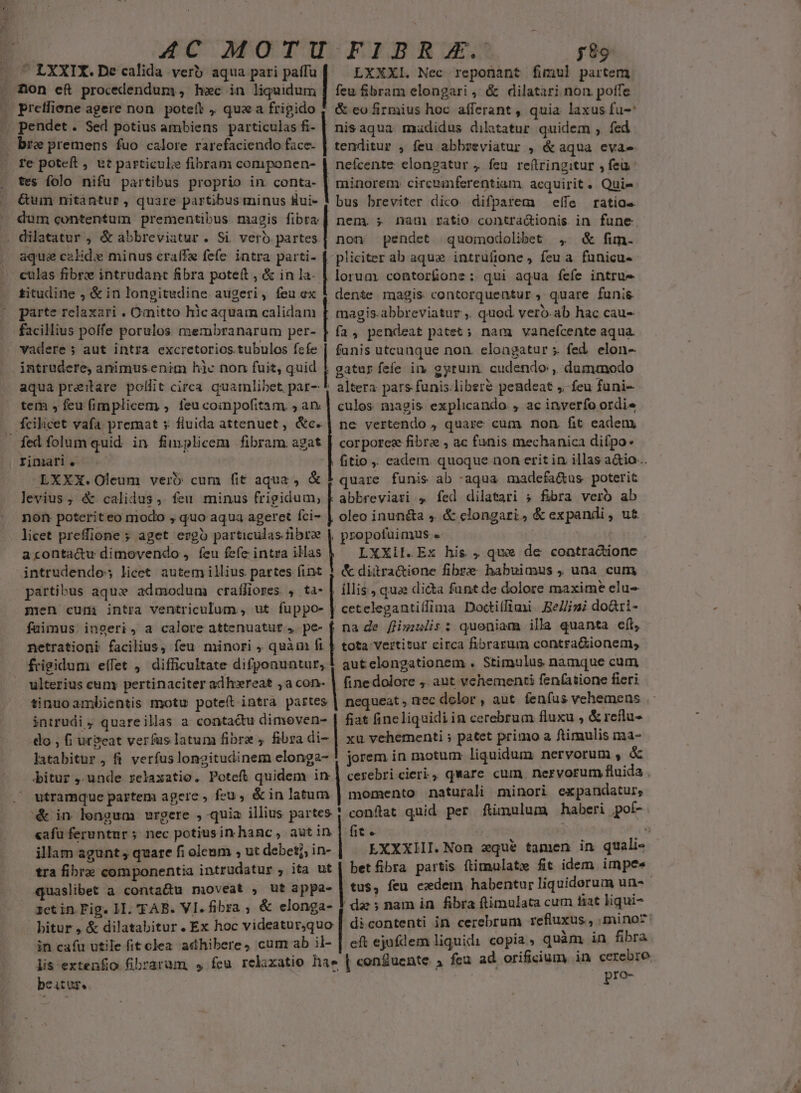 | AC MOTU FIBRE. y 89 «^ LXXIX.De calida verb aqua pari paífu LXXXI. Nec reponant fimul partem . fon eft procedendum, hec in mudo feu &amp;ibram elongari , &amp; dilatari non poffe . Pretfiene agere non. poteft ,. qua a fripido |. &amp; eo firmius hoc afferant , quia laxus fu-* pendet. Sed potius ambiens particulas fi- | nis aqua madidus dilatatur quidem ; fed K bre premens fuo calore rarefaciendo face- | tenditur , feu abbzeviatur , &amp; aqua evae fe poteft , ut particule fibram coniponen- tes folo nifu partibus proprio in conta- &amp;um nitantur, quare partibus minus Rui- dum contentum prementibus. magis fibra . dilatatur , &amp; abbreviatur . Si verb partes. aque calid:e minus craffe fefe intra parti- | nefcente elongatur , feu. re(tringitur , feu: minorem circmanferentiam. acquirit. Quie -— eulas fibre intrudant fibra poteft , &amp; in la. titudine , &amp; in longitudine augeri, feuex | parte relaxari . Omitto hicaquam calidam facilius poffe porulos. membranarum per- bus breviter dico. difparem — effe ratios. nem. ; nau ratio contra&amp;ionis in fune. non pendet quomodolibet , &amp; fim. pliciter ab aque intruíione , feu a. funicu- lorum. contor£one: qui aqua fefe intrue dente magis contorquentur , quare funis magis.abbreviatur ,. quod veró.ab hac cau- | fa, pendeat patet ; nam vanefcente aqua. vadere ; aut intra excretorios.tubulos fcfe | funis utcanque non. eloagatur ». fed. elon- intrudere, animusenim hic non fuit, quid | gatur fefe in gyrum. cudendo ,. dummodo aqua preitare. pollit circa quamlibet par- * altera pars funis libere pendeat ,.- feu funi- tem , feu fimplicem , feu coinpofitam. , ar | culos magis. explicando , ac inverfo ordie fcilicet vafa premat s: fluida attenuet , &amp;c. ne vertendo , quare cum non. fit eadem fed folum quid. in finplicem fibram agat | corporce fibre , ac fanis mechanica difpo- rimari. fitio , eadem. quoque non erit in illas a&amp;io... EXXX.Oleum vero cum fit aqua , &amp; quare funis ab :aqua madefa&amp;us. poterit levius, &amp; calidus, feu minus frigidum, F abbreviati fed dilatari ; fibra vero ab non poteriteo modo , quo aqua ageret fci- | oleo inun&amp;ta , &amp; clongari., &amp; expandi , ut licet preffione ; aget ergo particulas fibre | propofuimus « | | aconta&amp;u dimovendo , feu fefe intra iHas LXXiI.Ex his , que de contracdtionc intrudendos licet autem illius partes fint $ &amp; diitra&amp;ione fibre habuimus , una cum partibus aqux admodum crafliores. , ta- | illis; quae dicta funt de dolore maxime clu- men cum intra ventriculum , ut fuppo- | cetelegantilfima Doctitfiaii. BeZ/igi do&amp;ri- fuimus. inseri, a calore attenuatut pe- f na de fHi;ulis : quoniam illa quanta e(t, netrationi facilius, feu minori , quàm fi | tota vertitur circa fibrarum contraGionem, frigidum e(fet , difficultate difponuntur, 1 autcelongationem . Stimulus namque cum ulterius cuny pertinaciter adh:zereat ,a con- | finedolore , aut vehementi fen(atione fieri tinuo ambientis motu potet intra partes | nequeat , nec dolor , aut. fenfus vehemens intrudi , quareillass a contactu dimeven- | fiat fineliquidi in cerebrum fluxu ^ &amp; reflu- do , fi urgeat verfus latum fibre , fibra à | xu vehementi ; patet primo a fiimulis ma- latabitur, fi verfus longitudinem elonga- ! jorem in motum liquidum nervorum » à bitur , unde relaxatio. Poteft quidem  cerebri cieri, qWare cum nervorum fluida . utramque partem agere , feu, &amp;in latum | momento naturali minori ex pandatur, &amp; in lengum wrgere , quia illius partes 1 conftat quid per fiumulum haberi pot- cafu feruntur ; nec potiusin hanc, autin | fit. ^ à an ilam agunt , quare fi oleum , ut debet?, in-. EXXXIHII. Non eque tamen in quali« tra fibre componentia intrudatur , ita ut | betfibra partis ftimulatx fit idem impe. quaslibet a conta&amp;u moveat , ut appa- | tus, feu cedem habentur liquiderum uns a1etin Fig. II. 'FAB. VI. fibra ; &amp; elonga- 4 dee; nam in. fibra ftimulata cum tiat liqui- bitur , &amp; dilatabitur. Ex hoc videatur,quo | di contenti in cerebrum refiuxus. , minoz: in cafu utile fit olea adhibere, cum ab il- | eft ejufdem liquidi copia, quam in fibra lis extenfo fibraram $, feu relixatio hae | conducente 5 feu ad orificium, in cerebre beatur. ; pro-