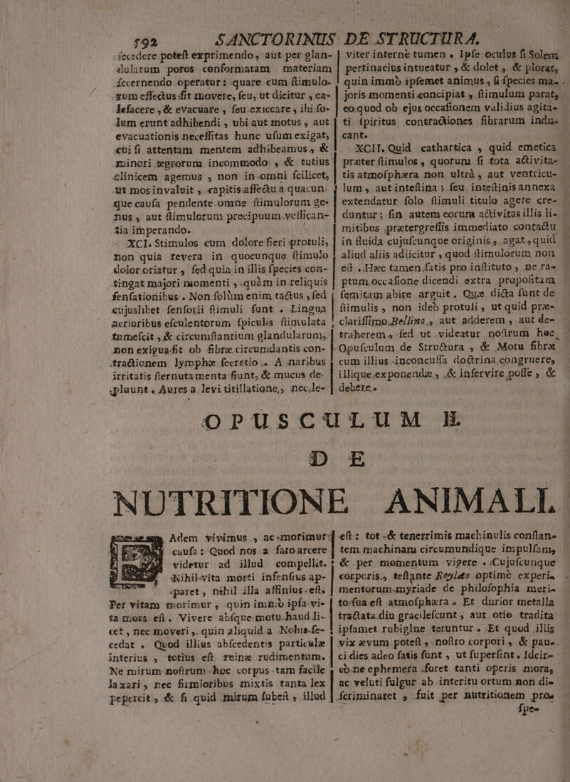792 fecedere poteft exprimendo, aut per glan- dularum poros conformatam materiam fecernendo operatur: quare cum ftimulo- gum effectus fit movere, feu, ut dicitur , ca- lefacere ,&amp; evacuare , feu.exiccare , ihi fo- lum erunt adhibendi , ubi aut motus , aut evacuationis neceffitas hunc ufum exigat, viter interne tumen . Ipfe oculus fi Solem - pertinacius intueatur , &amp; dolet , &amp; plorat, quin immb ipfemet animus , fi fpecies ma. . joris momenti concipiat , ftimulum parat, eo.quod ob ejus occaftonem validius agita- ti fpiritus contradiiones fibrarum indu. cant. | XCII. Quid cathartica , quid emetica | preter fimulos, quorum fi tota aQivita- | tis atmofphera non ultrà , aut ventricu- ! lum, autinteflina ; feu inteflinisannexa — extendatur folo flimuli titulo agere cre- duntur; fin autem eorum a&amp;ivitasillisli- | | mitibus .pretergreffis immediato contadu — cüifi attentam mentem adhibeamus, &amp; minori egrorum incommodo , &amp; tutius clinicem agemus , non in-omni fcilicet, ut mosinvaluit , «apitisaffeàu a quacun. quecaufa pendente. omne ftimulorum ge- nus , aut ftimulorum precipuur veffican- $ia im perando. XCI. Stimulos cum dolore fieri protuli, non quia revera in quocunque flimulo dolororiatur , fed quia in illis fpecies con- 4ingat majori momenti ;.quàm in reliquis fenfationibus . Non folium enim ta&amp;us , fed cujushbet fenforii flimuli funt . Lingua acrioribus efculentorum fpiculs füimulata , tumefcit ,&amp; circumflantium glandularum,: non exigua-fit ob fibrz circumdantis con- | .fradionem lymph fecretio .. A naribus irritatis flernuta menta fiunt, &amp;.mucus de: . qpluunt , Aures a. levi titillatione,; nec.le-: OPUSCULUM H : D E£ NUTRITIONE ANIMALI m Adem vivimus , ac-mofimur:] eft: tot -&amp; tenerrimis machinulis conflan- in fluida cujufcunque originis agat ,quid * aliud aliis adiicitur , quod ilimulorum non e(t... Hac tamen fatis pro inftituto , Be ra- ptum.occafione dicendi extra propofitam | femitam abire arguit, Qui dica funt de fimulis , non ideb protuli, ntquid pre- | clariffimo,Be/lino,, aut adderem , aut de- traherem ,.fed ut videatur no(ürum hec - -Opufculum.de Stru&amp;ura , &amp; Motu fibre cum illius inconcuffa do&amp;rina congruere, | illique,exponendz , .&amp; infervire pofle ; &amp; debere. | caufa : Quod nos.a fatoarcere A:Nihilyita morti infenfius ap- «paret, nihil illa affinius.e(t. tem. machinam circumundique impulfam, &amp; per momentum vigere . -Cujufcunque COLpCris., teftante Boyiao optimeé experi. - mentorum-mnyriade de philofophia imeri- | Per vitam morimur , qvin immo ipfa vi- | to:fua eft atmofphera. Et durior metalla ta mors. ef. Vivere abíque-motu.haud li- | tratata.diu gracilefcunt, aut otio tradita - ipfamet rubiglne teruntur. Et quod illis vix evum poteft , nofiro corpori , &amp; pau-. ci dies adeo fatis funt , ut fuperfint. Idcir- - cb-ne ephemera .foret tanti operis mora, ac veluti fulgur ab interitu ortum.non di«- Áeriminaret , fuit per mutritonem pros Ípe- videtur ad illud nd cct , nec moveri ,. quin 2liquid a. :Nobis.fc- cedat . Quod illius abfcedentis particulae interius , totius eft rmine rudimentum. Ne mirum noftrum «hoc corpus tam facile | laxari, nec finmioribus mixtis tanta lex pepercit, &amp; fi.quid mirum fubei , illud. L: