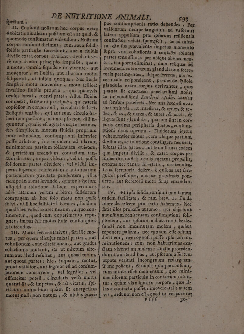 , E » * b 20. 7 DENUTRITIONE ANIMAL; -——— y9 Ípe&amp;tuni . IR n pue confumptionis ratio dependet . Peg validorum nempe fanguinis ad va(orum latera appulíam pre ipferum refiftentia confra&amp;us veluti fpumefcit , ac ad minis ma divifus prevalente impetus momentg fupra vim cohxfionis a contadu foluta partes tenuiffimas per ubique obvios mea» tus , feu poros eliminat , dum reliquae ad, innumera cutanearum glandularum fecre. toria pertingentes , ibique fecreta , ubi fe- cerniculo. refpondeant , premente (yílole glandule extra corpus derivantur , quaa quanta fit cvactatio przclariffimi noftri ac ingeniofifimi Sa»derii Medic. Statióg ad fenfum patefecit .. Nec una hac eft eva» cuationis via . Et inteflina, &amp; renes, &amp; te- fles , &amp; 0s, &amp; nares , &amp; aures , &amp; oculi , &amp;e corpus confumi dicimus , cum auta folidis folide particulae fuccedunt, aut a fluidis a moto . Omnia fiquidem in. vivente , aut Inoventur , ut flgida, aut aliorum motui IURI, VASTU SUMMA, aes tI ESEOUEIUA. retento ENDE copioficr in corpore eft, circularis fcilicet. fi qus funt glandule , quarum (int in cor» peris extima peripheria du&amp;us , confum- püoni dant operam . Fluidorum igitug vehementior iotus ,curg abfque partium - guuntur , qualis eft agitativus, turbativus, | poffe arbitror , hic fiquidem ad illarum | diviflone, ac folutione contingere nequeat, &amp;c. Simplicem motum fluidis proprium folutas illas partes , aut tenuiílimas codem &amp; perfe&amp;um arcendum «ontadum tan- | quo impetu divifit , &amp; cxtra corpus per impervios no&amp;ris oculis meatus propellit; petus fuperare refiflentiam a minimarum , tis ad feeretoria. defert ; &amp; quibus aut fan» particularum gravitate pendentem , illas | guinis preflione , aut fue gravitatis pon» nempe in anras levando , quamvis horum ] dere aut fecretorii motu foras emandan- aliquid a folutione (alium experimur ; | tur. adeo attamen verum arbitror [risit IV. &amp;tipfa folida.confumi non tamen eadem facilitate ; &amp; tam brevi ac fluida quodlibet vafislaxaret nexum 5a quo.con- | fatis illos probaffe autumo , qui objiciunt tineretur ,.quod cum experimento repu- | aut offium renitentem confumptioni foli- fun&amp;i non imminutam molem , quibus | reponerepofióri, nec tantam effe offium duritiem , nec cognofci poile ipforum im- minutionem ; cum non habuerimus exa- - | Qam viventiuni molem ; atalio proceden. dum.tramite ad hoc , ut ipforum affertum .autquoad partes; hic, inquam , motus, | utpote veritati incongrhum redarguam. Li III. Motus fermentativus , feu ille mo- Tunc poffent , &amp; folida quaque confumi ^ cum 1ininus effet moinentum , quo minie ma illorum particule ín contadtum nitun.- tur ; quàm visaliqua in corpore ». quz ilz las a contadu poffet dimoveres talis autera tionem concurrere , vel fegniter , vel efficaciter poteft . Circularis vero motus ritvum animalium quàm fit energeticus Ffff E