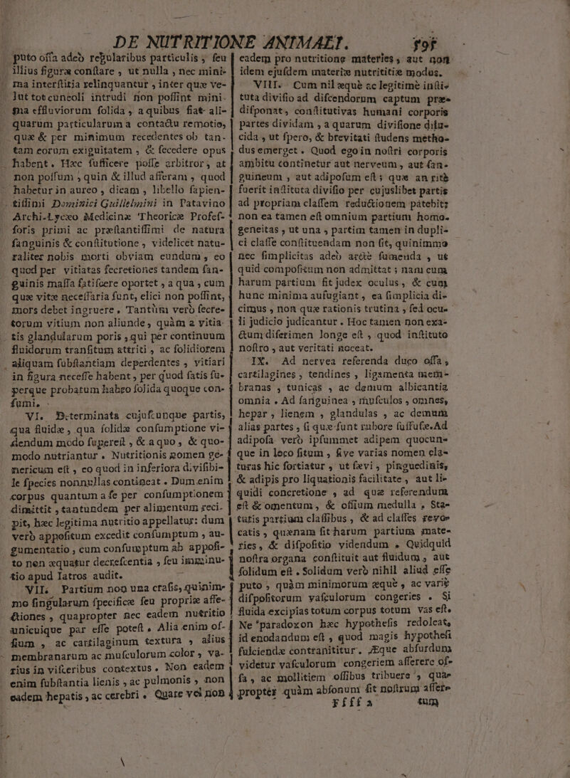 [i 17a interftitia relinquantur , inter qux ve- fof idem ejufdem materix nutrititie modus. VIII. - Cum nil equé zc legitime in(ti» tuta divifio ad difcendornm captum prae quarum particularum a conta&amp;u remotio, partes dividam , a quarum divifione dilu- cida , ut fpero, &amp; btevitati tudens metho- non poífum ; quin &amp; illud afferam , quod Archi-Lycexo Medicine 'Iheorice Profef- foris primi ac praflantiffimi de natura fanguinis &amp; conftitutione , videlicet natu- raliter nobis morti obviam eundum, eo quod per vitiatas fecretiones tandem fan- ambitu continetur aut nerveum , aut (an- guineum , aut adipofum eft; qua an rit fuerit inlituta divifio per cujuslibet partis ad propriam claffem redu&amp;ionem pátebit; non ea tamen e(t omnium partium homo. geneitas , ut una , partim tamen in dupli- ci claffe conftituendam non (it, quinimmo nec fimplicitas adeo arde fumenuda , ut quid compofi£tim non admittat ; nani cum qux vitx neceífaria funt, elici non poffint, hunc minima aufugiant, ea fimplicia di- torum vitium non aliunde, quàm a yitia- fluidorum tranfitum attriti , ac folidiorem perque probatum habeo foJida quoque con- fumi, M i VI. BXterminata cujuftupque partis; qua fluide , qua folile confumptione vi- modo nutriantur . Nutritionis pomen ge- nericum eít co quod in inferiora dvifibi- li judicio judicantur . Hoc tanien non exa- &amp;um diferimen longe eft , quod in&amp;ituto noftro , aut veritati Roceat. IX. Ad netvea referenda duco offa; cartilagines , tendines , ligamenta txerm- branas , tunicas , ac demum albicantia omnia . Ad fariguinea , rhufculos , omnes; hepar, lienem , glandulas , ac demum alias partes , fi que funt rubore fuffufe.Ad corpus quantum afe per confumptionem dimittit tantundem per alimentum seci. verb appofitum excedit confumptum , au- gumentatio , cum confumptum ab appofi- tio apud Iatros audit. vut VII Partium nop una crafis, guinim- alius rius in vifceribus contextus, Non eadem enim fubftantia lienis , àc pulmonis ; non aa xc Deu WETU Cacue GerTape i Ere ries, &amp; difpofitio videndum , Quidquid nofira organa conftituit aut fluidum ; aut folidum eft . Solidum verb nihil aliud effe puto , quàm minimorum aqué , ac ed Si Ne'páradoxon hxc hypothefis redolcat, id enodandum eff , quod magis hypothefi fulciendx contranititur. JEque abfurdum videtur vafculorum congeriem affererc of- Ffíffa tum