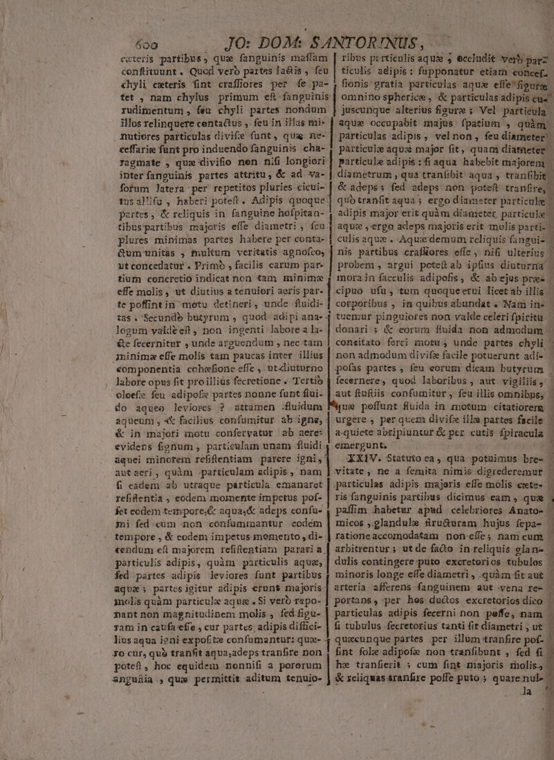 ceteris partibus ; qua fanguinís maffam | ribus pzrticulis aqui 5 eccludit Verb par. confituunt . Quod vero partes la&amp;is , feu | ticulis adipis: fupponatur etiam concef. chyli cxteris fint craffiores per fe pa- j flonis' gratia particulas aqux efle*fipgugge: tet , nam chylus primum ef fanguinis | omninospherice, &amp; particulas adipis eu4 rudimentum , feu chyli partes nondum | juscunque alterius figure ; Vel particula | ilos relinquere centa&amp;us ,. feu in illas mi- | aqua occupabit majus fpatium , quàm ragmate , qux divifio nen nifi longiori | particule adipis :fiaqua habebit majorem. inter fanguinis partes attritu, &amp; ad va- | diametrum , qua tranfibit aqua , tranfibit | fotum latera per repetitos pluries cicui- | &amp; adepss fed adeps non poteft tranfire, | usal'ifu , haberi poteft. Adipis quoque] qub tranfit aqua; ergo diameter particule . adipis major erit quàm diameter particule | aquz ergo adeps majoris erit molis parti- | culis aque . Aquae demum reliquis (fanguis | Qum unitas ; tnukum veritatis agnofro, ] nis partibus .crafüores effe, ni&amp; ulterius | ntconcedatur . Primo , facilis carum par- probem , argui poteítab ipfius diuturna | tiüih -canéredd indicat hon am d mora in facculis adipofis, &amp; abejus pre ceffarie funt pro induendo fanguinis cha- | párticulze aqux major fit, quam diameter - portes, &amp; reliquis in fanguine hofpitan- tibus'partibus majoris effe diametri , feu. plures minimas partes habere per conta- effe molis, ut diutius a tenuiori aeris par- [ cipuo ufu, tum quoqueetui licetab illis te poffint in metu detineri, unde fluidi- [ corporibus , in quibus abundat . Nam in- tas. Secunde butyrum , quod adipi ana- 4 tuemur pinguiores non valde celeri fpiritu logum valdéeit, non ingenti labore a la-- donari ; &amp; eorum fluida non admodum te fecernitur , unde arguendum , nec tam | coneitato ferri motu, unde partes chyli - minim effe molis tam paucas inter illius | non admodum divifz facile potuerunt adi- | «omponentia cohefione effe, utdiuturno | pofas partes , feu eorum dicam butyrum | labore opus fit proilliüs fecretione . Tertío | fecernere, quod laboribus , aut vigiliis, oloefze feu. adipofz partes nonne funt flui- | aut fiufüis confumitur, feu illis omnibns, * aqueum , «X facilius confumitur ab igne, | urgere , per quem divifz ille partes facile | é in majoti inotu confervatur ab aere: | a-quiete abzipiuntur:k per cutis fpiracula | evidens fignum , particulam unam fluidi, emergunt, —— aquei minorem refiflentiam parere igni,] XXIV. Statuto ea, qua potuimus bre- | aut aeri , quàm particulam adipis, nam | vitate, ne a femita nimis digrederemur | fi eadem ab utraque particula emanaret | particulas adipis majoris effe molis ewte-- : refi&amp;entia , eodem mmomente impetus pof- | ris fanguinis partibus dicimus eam , qua E fet ecdem tempore;&amp; aquas&amp; adeps confu- , paffim habetur apud celebriores Amato- | mi fed cum non. confuminantur codém | micos ,.glandule firu&amp;uram hujus fepa- j tempore , &amp; codem impetus memento, di- | rationeaccomodatam non-eíffes nam cum — «endum eft majorem refiflentiaza pararia | arbitrentur ; ut de fado in reliquis glane [ ) particulis adipis, quàm particulis aque, | dulis contingere-puto excretorios tubulos | fed partes adipis leviores funt partibus ( minoris longe effe diametri , quim fitaut | aque; partes igitur adipis erunt majoris; arteria afferens fanguinem aut vena re- * inolis quàm particule aque. Si vero rspo- | portans, per hos ductos excretorios dico | nantnon magnitudinem molis, fedfigu- | particulas adipis fecerni non peffe, nam . sam in caufa efie cur partes; adipis diflici- | fi tubulus .fecretorius tanti fit diametri , ut L lius aqua i?ni expofitz confamantur: qux- 4 quacunque partes per illum tranfire pof. ^ 1o cur, qu$ tranfit aqua,adeps tranfire non , fint fole adipofe non *ranfibunt , fed 6| potet, hoc equidem nonnifi a pororum hz tranfierit ; cum fint majoris molis, . &amp; xcliquas sranfire poffe puto ; issu 1 la 29 o meteosi carta ERE. roe mr Gai ar Wuusruseemeneimalo goape s