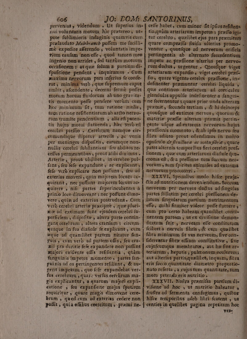 nui voluntatis motum, hic pretereo , ut- pote fublimioris indaginis quamvis cum. tia,qvàm arteriarum impetus praffoigie mé expedire afferendo , voluntatis impe- ingenio non arridet , fed taptüm motuum eccafionem :: at que folum a. partium di- fpofitione: pendent , inquíramus . Cum| maxima ner orum pars inferius fe confe. rat, minima verb que fupremum caput ambit , afcendente , decerni ferme poflet motum horua fluidorum ab uno gravita- tis momento poffe pendere verüm cum M fecernentur 5.quare prior unda alteram hoc minimum fit, tum ratione. niolis, | prxmit , fecunda tertiam , &amp; hi deinceps tugi ratione refiflentiarum ab ario nervo- | quouífque ad extimos nervos, quorum &amp; run: ductus , urgentur . Quoufque viget arteriarum expanfio , viget cerebri prxíf- — fio, quare vigente cerebri preífione , in- definenter premuntur cerebri liquida , quae continuo arteriarum ad corticales glandulas appulfu indefinentera fangui- rum tramite pendentium , alia eft peten- tia hujus motui ftatuenda ; h&amp;c vero efl cercbri prelio . .Cerebrum namque cir- .cvmundique fipatur arteriis , ac' venis per meninges difpofitis , earumque non- nullis cerebri fubflantiam feu abditos re- ceffus permeantibus y probt alibi diximus . Arterie , prout ubilibet , in cerebro pul- | croma eft , &amp;a preffione tum fuccum nerz- fant, feu fefe expandunt, ac explicant ; ] vorum, tum fpiritus animales ad extrema fefe vero explicare non poffunt , feu ad 12 nervorum promoyeri , ^ Jibi wii Bari bd gente ufque adextrema nervorum hujus pretfi 10nis momento , &amp; ab ipfo nervo feu fibra adito prout oflendimus in nofiro opuículo ge firuffura ac n;otu fibre ; quare patet alternis temporibus fieri cerebri pref- exterius moyeri , quin majorem locum 2 XXXVI. Specialius modo hifce prxja- quirant, nec poffunt majorem locum ac- 1 Cis ad notritionem deveniendum. Succum quirere , nifi partes feperincubentes à | nerveum per nerveos dudtus ad fingulas prin:o loco dimoveant ; nec poffunt dimo- | partes ftillatim per cerebri preffienem de- vere , quin ad exterius protrudant. Cum , Jatum fingularum partium ipodyastre. id Verb cerebri árterie pracipne , que pluri- |-effe; mihi firmiter videor. poffe flatuere ; mx ad extimam funt ejosdem cerebri fu- | cum pro certo habeam quaniibet den perficiem , difpofite , altera parte contin- | nentem partem , ut ex divifione demon- gant ceretrum , NIA cranium s circum. | fltatum fuit, nerveam effe conftitutam quaque in fua diafole fe explicant , cum ; fciliceta nerveis fibris cum qualibet x*que ad quamlibet partem nitatur fsn- fibra mininium fit vas nerveum, five con- guis, cum verb ad partem offis, feu cra- | fiderentur fibrz ofium conflitutive , five nii prx duritie fefe ex pandere non poffint: xuajori exiente offis refifientia , qóàm fanguinis impetus nomefto s partes fan- guinis ad os pertingentes refiliunt , &amp; au-- gent impetum , quo fcfe expandebat ver-: fus cerebrum , quarc verfus.cerebrum ma-- gis explicantur, a quarum majori expli-. catione , feu expanfione majus fpatium - requiritur , quare magis dimovent cere- | fruftra ad fermenta confugimus , itin brum , qued. cum ad exteriws cedere non | hifce temporibus adeb libri-fcatent , ut. poffit , quia effibus ceercitum ;- premi ne- 1 centies in qualibet pagina repetitum hoc yese teriarum , hepatis ; pulmonum;oculorum; aut alterivs partis,qualiLet, inquam, fibra 'erit fücco quantitate. diametro propoitio- nato referta , a cujus tum quantitate, um metu petendaerit nutritio. - XXXVII. Nofira pr&amp;mifsa partium. di- vifione ad hoc , ut nutritio habeatur , MÀ y — P ——À A a ad € e