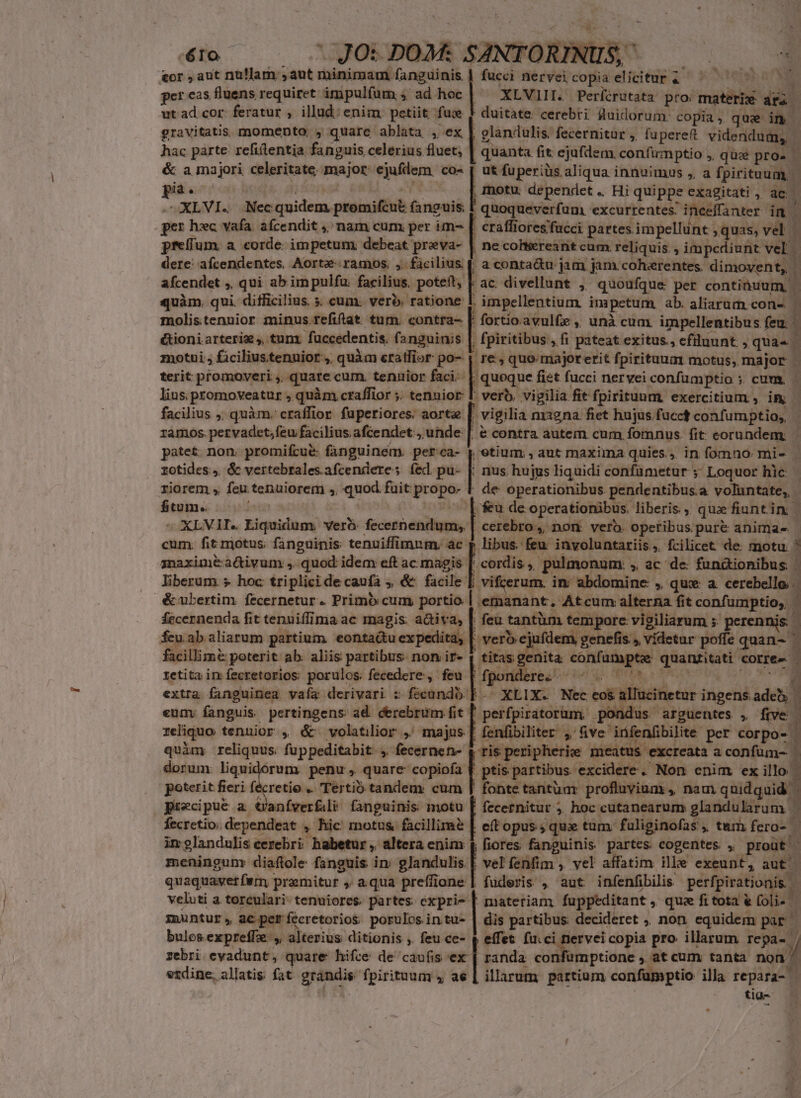 &amp;or , aut nullam ,aut minimam fanguinis fucci nervei copia elicitur, — - Ntersp n d per cas fluens requiret impulfum ;. ad hoc ! XLVIIL Períirutata pro: iit m ut ad cor. feratur , illud: enim. petiit fue f duitate cerebri sluidorum: copia, que im gravitatis. momento, , quare ablata , ex , glandulis, fecernitur ,, fuperet videndum, - hac parte refittentia fanguis celerius fluet, | quanta fit ejufdem. confinptio ;, qu: pro. | &amp; ama jor celeritate; major: ejufdem. co- [ ut fuperiüs aliqua innuimus , a fpirituum | E  , motu. dependet .. Hi quippe exagitati , ac XLVI.. Nec quidem. promifznt fanguis. quoqueverfam. excurrentes. inceffanter im j per] hxc vafa. afcendit , nam cum per im- [| craffioresfucci partes impellunt , quas, vel | preffum. a corde impetum: debeat preva- | ne cohiiereant cum. reliquis. , impediunt vel | dere: afcendentes, Aorte- ramos. ,. fàcilius | a conta&amp;u jam jam. coherentes. dimovent, | afcendet ,, qui ab im pulfu. facilius. potett, |. ac divellunt ,' quoufque per continuum, - quàm. qui difficilius. 5; cum. vero. ratione 1. impellentium. impetum ab. aliarum cone | molistennior minus.fefiflat tum. contra- |. fortio avulfe ,, unà cum impellentibus feu. i &amp;ioniarteriz ,, tunx fuccedentis. fanguinis | , fpiritibus , fi pateat exitus., efiluunt , quas. motui , ficiliustenuior, quàm cratfior po- | re, quo majorerit fpirituum motus, major - terit promoveri ,, quate cum. tenirior faci. | quoque fist fucci nervei confüumptio ; cum | lins, promoveatur , quàm craffior ;. tenuior |. verb, vigilia fit fpiritunm. exercitium , im - facilius , quàm. craffior. fuperiores. aorte , vigilia ni12na. fiet hujus fücct confumptio;, ramos. pervadct,feu facilius afcendet:, unde: [| &amp; contra autem cum fomnus. fit eorundem - patet. non. promifcue: fanguinem. petca- | etium , aut maxima quies... in fomno. mi-- rotides, &amp; vertebrales.afcenderes fed pu- |. nus hujus liquidi confametur y Loquor hic riorem , feu tenuiorem ,, quod fuit propo. 1 de operationibus pendentibus.a voluntate, | fitum. feu de. operationibus. liberis ,. quae fiuntin | sUXLVAT. Bigeuduon verà: fecernendum;, | cerebro, non. verb. operibus pur&amp; animas cum. fit motus; fanguinis: tenuiffimnm, ac p libus. feu involuntariis, fcilicet de motu.  gnaximé activum , quod idem eft ac magis [. cordis ,. pulmonum. » ac de fun&amp;ionibus E liberum » hoc triplicidecaufa , &amp; facile [. vifcerum. in abdomine , qux: a cerebello é&amp;ubertim fecernetur. Primo cum portio. | emanant, Atcum alterna fit confumptio;, fecernenda fit tenuiffima ac magis: activa, | feu tantüm temporc: vigiliarum ; perennis 1 feuabaliarum partium. eontadu expedita, | pcm jufdem, genefis , vídetur poffe quan- facillim&amp; poterit ab. aliis partibus. non ir- e» SO ATNMN x iyi ir haue tetita in fecretorios: porulos. fecedere., feu [ eres extra. fanguinea vafa derivari z fécandb | gore Nec eos allucinetur | ingens. x | eumy fanguis. pertingens ad derebrum fit perfpiratorum, pondus arguentes , füve reliquo tenuior , é&amp; volatilior ,' majus [ fenfibiliter ,' ve^ infenfbilite per corpo- | i quim reliquus fuppeditabit , fecernen- Em meatus. excreata aconfüm- |. x dorum: liquidórum penu, quare copioía f ptis partibus excidere. Non enim ex illo. poterit fieri fécretio .. Tertio tandem. cum | fontetantüm profluvium , nam quidquid | precipue a Uanfverfali- fanguinis motu [ fecernitur ,. hoc cutanearum glandularum - fecretio: dependeat » hic motus facillimé | eff opus ; qux tum. faliginofas , tum fero- —  im glandulis cerebri. habetur, altera enim f fiores fanguinis partes. cogentes. , prout | meningum: diaftole fanguis. i inm glandulis vel fenfim ,. vel affatim ille exeunt, aut quaquavet firm | praemitur aqua preffione | muntur, acperfécretorios porulos in tu- bulos expreffe: y alterius ditionis ,. feu ce- zebri evadunt, quare hifce de caufis ex etdine, allatis fat grandis fpirituum , ae fuderis , aut infenfibilis perfpiratio is dis partibus decideret , non equidem par^ effet fu.ci nerveicopia pro illarum repa- l randa confumptione , at cum tanta non illarum partium confamptio illa repara- — ^. tia-