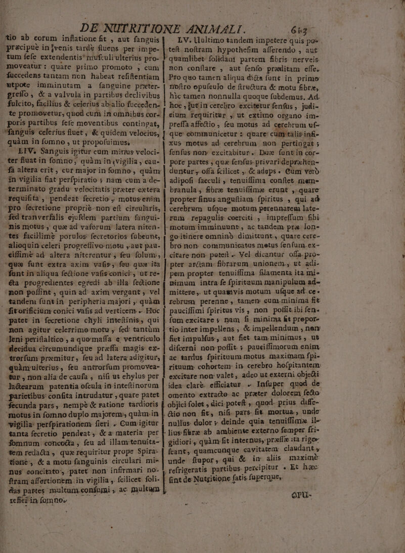 tio ab eorum inflatione fit , aut fanguis tum fefe extendentis* miufculi ulterius pro- moveatur: quare primo promoto ;, cum füccedems tantam non habeat refiftentiam tpote imiminutam a fanguine prxter- greilo, &amp; a valvula in partibus declivibus fulcito, facilius &amp; celerius ab:alio focceden- te promovetur, quod cum in omnibus cor- i quàm in fomno , ut propofuüimus, - LIV, Sanguis igitur cum mirius veloci- ter fluat in fomno; quàm in,vigilia , cau- fà altera erit, cur major in fomno , quàm in vigilia fiat perfpiratio ; nam cum a de- terminato gradu velocitatis preter cxtera fed tranverfalis ejufdem partium fangui- nis motus, quas ad vaforum latera niten- tes facilimé porulos: fecretorios fübeunt, alioquin celeri progreffivo-motu ,.aut pau- que funt extra axim vafis, fou quer ita funt in aliqua fe&amp;ione vafisconici , ütre- éta progredientes egredi ab illa fectione non poffint , quin ad' axim vergant ; vel tandem funtin peripheria majori ,; quàm gatet in fecretione chyli inteftinis, qui non agitur celerrimo motu y fed: tantüm Jeni periftaltico , a quo'maffa e; ventriculo Slecidua circumundique preffa magis ex- quànyuiterius, feu antrorfum promovea- tur, nonaliadecaufa , nifi ut ehylus per la&amp;earum patentia ofcula in inteftinorum fecunda pars, nempe &amp; ratione tardioris 'motus in fornno duplo majorem, quim.in vigilia: perfpirationem fieri . Cum igitur tanta fecretio pendeat, &amp;a materia per fomnum. concoáa , feu ad illam: tenuita- tione, &amp; a motu fanguinis circulari mie nus concitato, patet non infirmari no- ————MÀ 9 au ua Ur ROREM n MEDIUS Vorsmassatamus teft noftram hypothefim aíferendo , aut quamlibet folidani partem fibris 'nerveis mon conflare , aut fenfo preditam effe. Pro quo tamen aliqua di&amp;e funt in. primo noftro epuículo. de fru&amp;ura &amp; motu fibres, hic tamen nonnulla quoque fubdemus. Ad. hoc , jut in cerebro excitetur fenfus ,. judi- cium requiritur , ut extimo organo im- preffa affe&amp;io, feu motus ad cerebrum uf- que: comrmunicetur 2 quare: cum talis.infi- xus motus ad cerebrum ou. pertingat ; fenfus nor» excitabitur.. Duce funtin cor- pore partes , qua fenfus privari deprxhen- duntur , offa fcilicet . &amp; adeps. Cum vero adipofi facculi , tenuiffima conftet mem- branula, fibre tenuiffima erunt , quare propter finus anguftiam. fpiritus , qui ad cerebrum ufque motum perennarem late- ;frum .repagulis ceerciti , impreffum fibi -motum imminuunt, ac tandem pra. lon- goitinere omninb- dimittunt. quare cere- bro non- communicatus metus fenfum. ex- |pter ar&amp;am: fibrarum unionem. ut adi- pem propter tenuiffima. filamenta ita mi» minum intra fe fpiritaum manipulum ad- mittere, ut quamvis motum. ufque ad: ce. rcbrumy perenne, tamem cum.minima fit . pauciffimi fpiritus vis , non polit ibi fen- .fum excitare nam fi minima &amp;t prepor- tio inter impellens ; &amp; impellendum , ner fiet impuMus, aut fiet tam. minimus , ut difcerni non poffit. ; pauciffimorum enim, ac tardus fpirituum motus. maximam fpi- excitare non valet, adeo ut externi objedti omento extrae ac preter dolorem feào objici folet , dici. pote ,. quod. prius diffe- nulfus. dolor » deinde quia tenuiffimz il- gidiori, quàm fit internus, praffz ita rigee unde ítupor, qui &amp; in. aliis maxime .refrigeratis partibus. percipitur « Et. hac ÓPU- | ! D