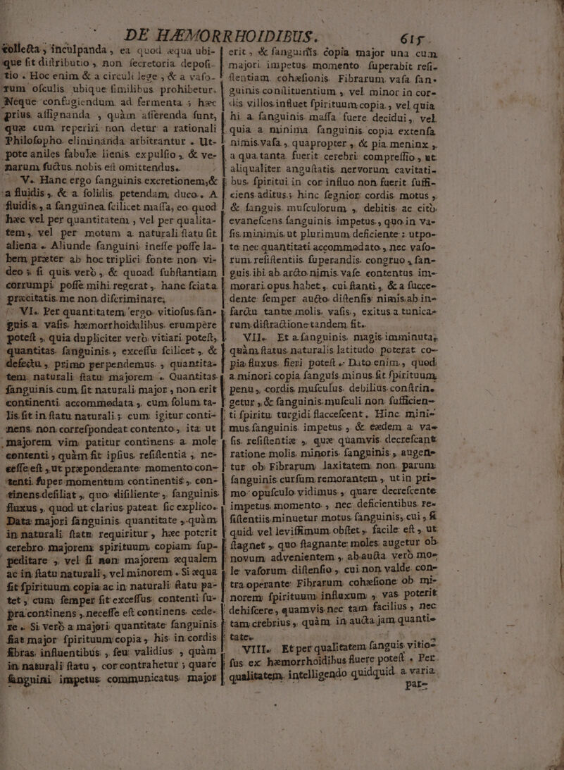 Lo. S DE AEMORRHOIDIBUS. |. ^ eig. &amp;olle&amp;a ; inculpanda » €à quod equa ubi- | erit ; *&amp; fanguiríis. copia major una cum ique fit ditributio ; non. fecretoria depofi. | majori impetus momento. füperabit refi. |tio . Hoc enim &amp; a circuli lege ; &amp; a vafo- * (lentiam. cohefionis. Fibrarum. vafa. fan Tum ofculis ubique fimilibus. prohibetur. | 2uinis conilitnentium ,. vel minor in cor- Neque 'confugiendum. ad. fermenta 5 hxc | «is villosinfluet fpirituum copia; vel quia qprius atlipnanda , quàm afferenda funt, | hi. a. fanguinis. maffa. fuere decidui,. vel que cum reperiri non. detur a rationali [ quia a. minima. fanguinis. copia. extenfa. Philofopho. eliminárída arbitrantur . Ut- J. nimis.vafa , quapropter , &amp; pia. meninx ,. pote aniles fabue lienis expulfio ; &amp; ve- | a qua tanta. fuerit: cerebri: compreffio , ut: marum fucus nobis eít omittendus.. - | aliqualiter anguítatis nervorum cavitati- - 'V. Hanc ergo fanguinis excretionem;&amp; [. bus. fpiritui in. cor influo noh fuerit fuffi- ;a fluidis, &amp; a folidis. petendam, duco.. A | «iens. aditus.;. hinc fegnior cordis. motus ,. ;fluidis ,.a fanguinea fcilicet maífa, eo. quod ! &amp; fanguis. mufculorum , debitis ac citi hac vel per quantitatem , vel per qualita- | evanefcens fanguinis. impetus., quo.in va- tem, vel per motum a. naturali flatu fit | fisminimis ut plurimum deficiente : utpo- aliena . Aliunde fanguini. ineffe poffe la- | te nec quantitati accommodato , nec. vafo- bem prxter ab hoc triplici: fonte non: vi- | runi refiftentiis fuperandis: congtuo , fan- deo s fi quis verb , &amp; quoad. fubftantiam 1 guis ibi ab ardo nimis vafe. contentus. im- corrumpi poffe mihi regerat, hanc fciata |. morari opus.habet ,. cui ftanti.,, &amp; a fucce- grxcitatis. me non. difcriminare; , dente: femper au&amp;o diftenfis nimisabin- (^ WI. Per quantitatem; ergo vitiofusfan- y farcu tante nolis, vafis, exitus a tunicae guis a. vafis. hemorrhoidalibus. erumpere [ rum. diftra&amp;ione tandem fit. Me potett ; quia dupliciter verb. vitiari poteft; | VIJ« Et afanguinis magisimminuta, quantitas. fanguinis, exceffu fcilicet ,. &amp; | quàm flatus naturalis latitudo poterat co- defectu ,. primo perpendemus. , quantita- f pia. fluxus. fieri poteft .- Dito.enim., quod; ^tem. naturali ftatu; majorem: .. Quantitas 4 a. minori copia fanguis minus fit fpirituugm, fanguinis cum fit naturali major , non erit || penu , cordis. muículus. debilius. conftrin. continenti. accommodata ,. cum folum ta- [ getur ,&amp; fanguinis mufculi non. fufficien- M unge, acumuoeren as URS quac Um Dapum, UTHMTNIM TDEET  d ammi stig stern. qucsucssans uut [n mumensnend GEMDUCSUAEEINESAG) UEEDI EQUI) arc raum 209758 isse se eS DIE TERI SRERPCR a————À—3 lis it in flatu naturali.; cum: igitur conti- |. ti fpiritu turgidi flaccefcent. Hinc inini- nens. non correfpondeat contento; ita ut |. mus.fanguinis impetus , &amp; eadem a: vae majorem vim. patitur continens a. mole (; fis. refiftentie » que quamvis. decrefcant contenti , quàm fit ipfius refitentia ;, ne- | ratione molis minoris fanguinis , auget effe eft ,.ut preponderante: momentocon- [ tut. ob: Fibrarum Jaxitatem: non. parunr tenti. fuper momentum continentis» con- | fanguinis curfum. remoranteimn y, utin prie *inensdefiliat , quo: difiliente . fanguinis | mo- opufculo vidimus, quare decrefcente fluxus , quod ut clarius pateat. fic explico. , impetus momento. , nec. deficientibus, d Data: majori fánguinis quantitate quàm | fitentiis minuetur motus 'ABBpine cnt ». i in naturali ftatm requiritur, hzc potcrit ' quid: vel leviffunum. obfet ». faci zB € | €erebro. majorenx spirituum: copiam: fup- j ftagnet » Quo flagnante moles augetur i geditare ; vel fi nen: majorem aqualem [| novum advenientem » abauüda ur m ac in ftatu naturali, vel minorem . Si equa y le vaforum. diftenfio , cui non val n past fit fpirituum copia. ac in: naturali fatu pa- | tra operante Fibrarum soiespoe. E Miet tet , cum: femper fit exceffus: conteriti fu- | norem: fpirituum inflaxum Sirio y iA pra continens ,. neceffe eft continens. cede- | dehifcere, qose dc MP A ze . Si verb a majori; quantitate pM | tam.crebrius, quàm. in auda Jam q^ fiat major fpirituum copia , his in cordis [. tate« X. dy pie Re E, in; nasurali flatu ,. cor contrahetur ; quare [ fas ex era aec aiti ce  MT -fngnimi impetus communicatus major | qualitatem. intc'ligene? d par-