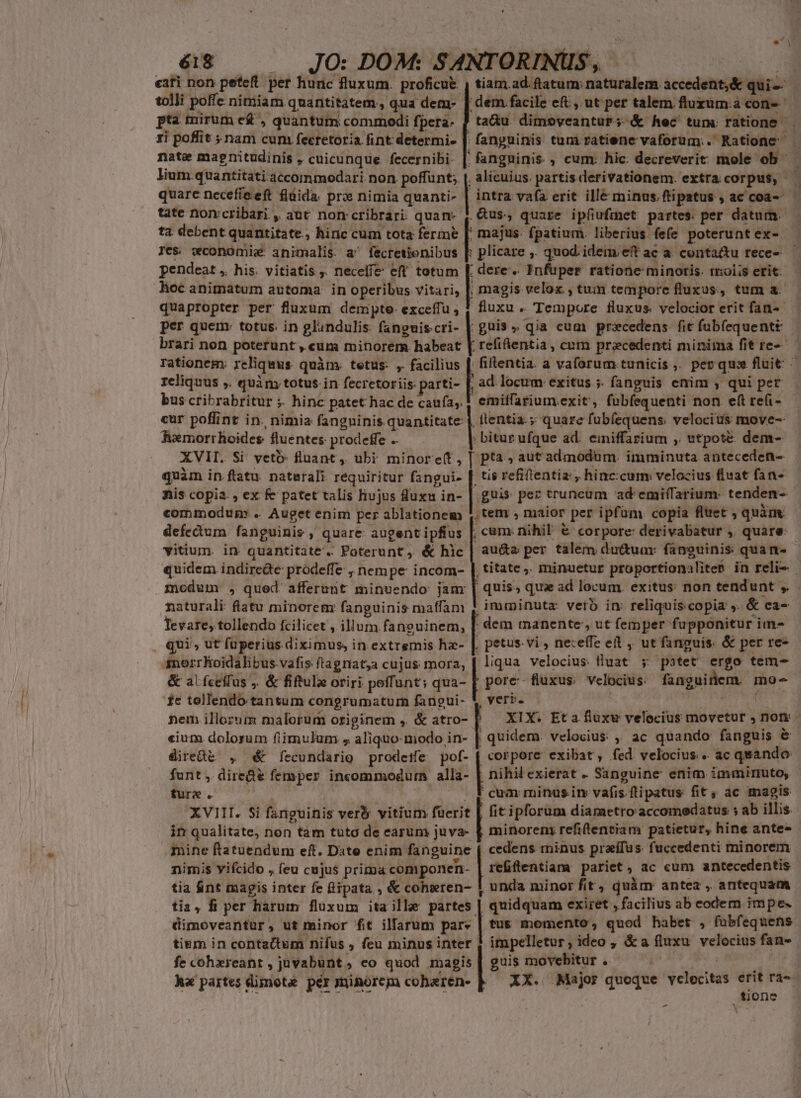 tolli poffe nimiam quantitatem, qua dem- ptà mirum e£ , quantum commodi fpera- zi poflit nam cum feeretoria fint determi. |. nate magnitudinis , cuicunque fecernibi: quarc necefíeeft flüida. pro nimia quanti- tate nomvcribari , aut non cribrari. quam- ta debent quantitate, hiric cum tota ferme [ Jes. wconomie animalis a fecretienibus |: pendeat ,. his. vitiatis . neceffe eff totum loc animatum automa. in operibus vitari, | quapropter per fluxum dempte- exceffu ; 1 per quem: totus. in glandulis: fanguis cri- | | majus. fpatium. liberius. fefe poterunt ex- plicare ,. quod. ideim.eft ac a. conta&amp;u rece- ; dere. Enfuper ratione minoris. rolas erit: :guis , qia cum precedens fit fabfequenti rationem. reliquus quàm. tetus- ,. facilius [. reliquus ,. quim totus. in fecretoriis parti- ; ad. locum: exitus ;. fanguis enim , qui per cur poffint in. nimia fangninis quantitate: |. Rxmorrhoides fluentes. prodeffe .- ftentia.; quare fubíequens. velocius move-- ; bitur ufque ad. einiffarium ,. wtpoté dem- quàm in ftatu naterali requiritur fangui- [f nis copia. , ex fe patet talis hujus luxu in- commodun: .. Auget enim per ablationem |. defectum fanguinis , » quare augent ipftus [. vitium. in quantitate. Poterunt ,. &amp; hlc | quidem. indirede prodeffe ; nempe incom- modum: , qued. afferunt minuendo jam naturali: flatu minorem: fanguinis maffam ; Tevare, tollendo fcilicet ; illum fanguinem, , qui, ut fuperius diximus, in. extremis hz- |. $nerrKoidalibus vafis. ftagriata cujus mora, &amp; alfceffus ;. &amp; fifulz oriri peffunt; qua- fe tollendo tantum congrumatum fangui-- nem illozum malorum originem ,. &amp; atro- «ium dolorum fiimulum , aliquo- modo in- funt ,. dire&amp;e femper incommodura alla- ture . tis refiftentia:, hinc:cum; velocius fluat fan- guis pez truncum ad emiffarium: tenden-- ,tem , maior per ipfüm. copia fluet ; quàm , cum. nihil € corpore: derivabatur , quare: au&amp;s per talem du&amp;ua: fanguinis: quan- imminuta: veto in reliquis copia s. &amp; ca- j pes vi , nexeffe eit , ut fanguis. &amp; per re- liqua velocius fluat ; patet ergo tem- yeri. | quidem velocius: ,; ac quando fanguis &amp; nihil exierat . Sanguine enim immirnuto, cum minus. inv vafis. ftipatus fit; ac magis diret&amp; , d fecundario prodetfe pof- p» pore exibat, fed velocius. ac quando in qualitate, non tam tuto de earum juva- | minorem refifentiam patietur, hine ante- mine ftatuendum eft. Date enim fanguine cedens minus praífus. fuccedenti minorem nimis yifcido , feu cujus prima componen- refftentiam pariet y ne cum antecedentis tia &amp;nt magis inter fe fiipata , &amp; cohseren- : . unda minor fit , quàm antea , antequam tia, fi per Harum fluxum ita ille partes | quidquam exiret , facilius ab codem impe. dimoveantur, ut minor fit illarum pare | tus momento, quod habet , fubfequens tium in contactum nifus , feu minus inter impelletur , ideo, &amp;a fluxu velocius fan- | fe cohxreant ,juvabunt, co quod magis | guis movebitur . h« partes elimota pas munorem coharen- | XX. Major quoque diia erit rà-- ,tione -