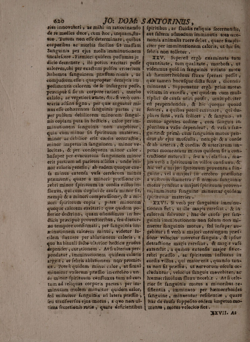 sius innóvatori , ae mihi. in ratiocinando | de re medica duce , cum hoc , inquam;fta- [ 1uo , Tutum non effe determinare , quibus 1 corporibus ac morbis facilius fit maffamn | Sanguinis per ejus molis imminutionem incalefcere .Firmiori quidem poíTumus ju dicio decernere , ibi potius excitari poffe | ealorem,ubi per exa&amp;um pulfus. criterium habemus fanguinem preffum: nimis , ac compa&amp;unm.effe ; quapropter demptis im pedimentis calorem «defe infurgere poffe, f precipuefificin corporerariori , morbo calido, ac vegetiori etate, &amp;c.. fi vero con- $raria adfint figna » per qua arguatur mi- nus eíle coherentes fanguinis partes , ac per pulfum debiliorem minorem: fangui- niscopiam puta in he&amp;icis ; calor per im- gninutionem fanguinis non. auyebitur, uia. cum minor fit fpirituum: mateéries., | minor ac debilior erit cordis. contra&amp;io , minor impetus in fanguinem., minor ve- , Jocitas, &amp; per confequens. r.inor calor .. infuper per-evacuatum fanguinem minor erit partium ad. parietes. allifus , unde] mi- nor calorisgenefis, ab eadem quoque: cau- premunt, quare a minori: pretfiene ce- ;ebri minor fpirituum in: cordis villosia- fluxus, qui cum duplici de caufa minor fit; F nempe &amp; a minori compreflione', &amp; a mi- nori fpirituum copia ,. p«:tet minorenr quoque calorem exeitari ; que quidern po-. flerior do&amp;tina, quam oflendimus in he: &amp;icis precipue provedioribus , feu diutur- | 9o tempore confirmati ; pet fanguinis im- | minutionem calorem minui, videtur fa- eilem [latuere per ablationenv caleris , a ' aut faltem admodum imtninutis tota a«co- nomia animalis ruere debet , quare fimopli-- citer per imminutionem cdlerms ut híc fit | febris nofi tollctur-. ofitipa XXV. Supereft ergo examinata: tum quantitate ; tum qualitate, morbofa , ut videamus quid in fanguinis vitiato motu ab henorrhoidum: fluxu fperasi poffit , | quie tamen hucufque di&amp;a funt , dicendz | vitium.in exceffu , qui quidem cum mul- | tiplici de caufa oriri poflit, iultipliciter hi perpendendus, &amp; hic quoque quoad fontes, a quibus pote(l einanare , qui dus | mutuo: agentes. ordine- ,. cum fanguis in : pluribus:a vafis: dependeat , . X vaífaafan- 'guinei&amp; primb cum fanguinis motus pen- deatab: ejus raufculis., - nempe: &amp;a corde petus momeatunr minus quideni fita con- -tra&amp;ione maturali , feu a vielaflica, mae jus vet8 a fpirituum i in villos confiuxu;, &amp; hic ve! a tiajori fpisituum. proventu a fin- motus pendeat a majori fpirituum proven- .tuyimminuto faneuine: ek tor cte XXVI. Si veio per fanguinis: imminu- .ealorem folvatür , lac-de- caufa: per fan-- guinis imminutionem- nen folum. non mi- nuetur fanguinis motus, fed infüper au- gebitur ; fi verb a majori meningum przf* fione: velocius movetur fanguis, &amp; ipfius fa minus extenía vafa cerebrum minus. s ; vel a majori im cerebro: pratlione- | dependet, curationem . Atfrulteriusper- |]. extendat , a quibus extenfis major fitcc- pendatur , imminutionem qüidem caloris | rebri prefflo , ac fpirituum. influxus im argeit ; at febris ablationem. non promit- | cordis villos , qui maiorerit , quando tan- tit. Potet quidem minui calor , at fimul, ta non fit prefioy utaervorum-ofcula oc- minuitur vaferumn preffio incerebro ; un: de minor fpirituuim confluxus tum ad'cer» tum ad reliquas corporis partess per im- sninutam molem minuitur quidem calor, fed minuitur: fangninis: ad latera preffio , , cfadantur ,. velocius fanguis mevebitar; ac heermerrhoidum fluxu:noceb;t . Atficele- rior fit fanguinis motus a minoribus.re« hàc de éaufa- fuppofito codem todinmdcn mente ,nptusvcleciosfiet.. ^ —— — Axvit. , At ho j