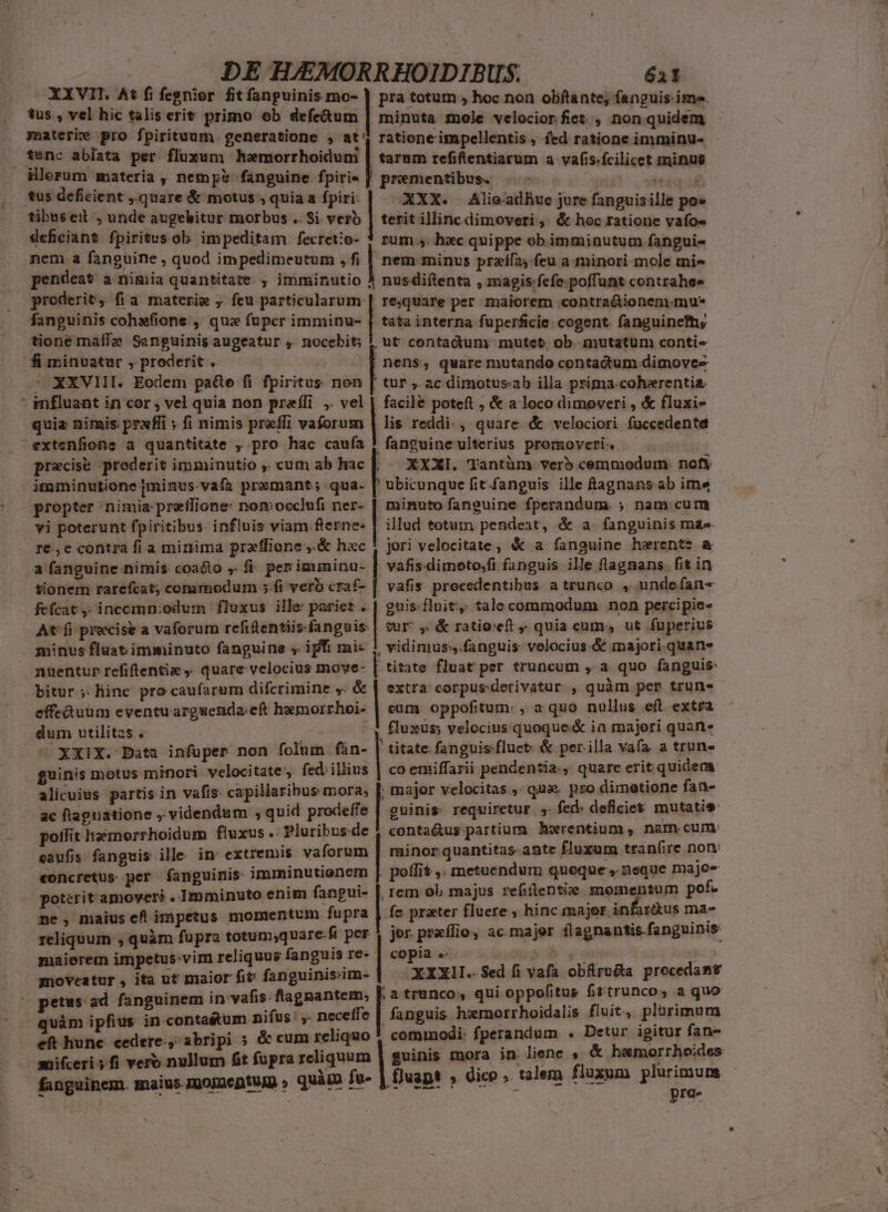 XXVII. At fi fegnior fit fanguinis mo- ) pra totum , hoc non obftante; fanguis ime. tus , vel hic talis erit primo ob écíedus.| minuta mole velociorfiet , non quidem materie pro fpirituum generatione , at ratione impellentis, fed ratione imminu- tunc ablata per fluxum hamorrhoidum illorum materia, nemp? fanguine fpiri- | tarum refiftentiarum a vafis.fcilicet minus tus deficient quare &amp; motus , quia a fpiri: | prementibus. | va i XXX. Alieadhuc jure fanguisille po» tibus eit , unde augebitur morbus .. Si vero | terit illincdimoveri , &amp; hoc ratione vafo« deficiant fpiritus.ob impeditam fecretio- ! rum ,. hec quippe ob imminutum fanguis nem a fanguine , quod impedimeutum ,.fi | nem minus przífa) feu a minori mole tni- pendeat a nimia quantitate , imminutio | nusdiftenta , magis/fefe. poffunt contrahee | proderit, fia materie , feu particularum | rejquare per maiorem contradionem.mu* . fanguinis cohafione , qua fupcr imminu- [ tata interna fuperáicie cogent. fanguine, tione maffe Sanguinis augeatur , nocebit; | contadüm | mutet ob. mutatum conti- fi minvatur , proderit . nens, quare mutando contactum dimovee XXVIII. Eodem pa&amp;e fi fpiritus non [ tur , ac dimotus:ab illa prima.coheerentia. : mfluant in cor , vel quia non preífi ,. vel | facile poteft , &amp; a loco dimoveri , &amp; fluxi- quia nimis prxfii ; fi nimis preffi vaforum lis reddi. , quare &amp; velociori fuccedente extenfionse a quantitate , pro hac caufa ! fanguine ulterius promoveri. ? precise prederit imminutio ,' cum ab hac |. XXXI. 'Tantüm ver5 cemmodum. nofy imminutione pminus.vafa premant; qua- |' ubicunque fit fanguis ille £agnans.ab ime propter nimia: preilione: nomocclufi ner- | minuto fanguine fperandum. ; nam cum vi poterunt fpiritibus. influis viam.ferne« | illud totum pendeat, &amp; a. fanguinis mae re ,e contra fi a minima praflione ,.&amp; hxc ; jori velocitate , &amp; a fanguine herente L a fanguine nimis coadto ,. f. per imminu- [ vafis dimoto/fi fanguis ille flagnans fit in tionem rarefcat; commodum 5.fi vero craf- | vafis procedentibus. a trunco » undefan- fefcat, incomn;odum fluxus ille: pariet ..| guis fluit, tale commodum non percipie- At-fi precise a vaforum refitentiis-fanguis. | tur^ ,. &amp; ratioeft quia cum. ut fuperius minus fluat imminuto fanguine « ifi mi- 1 vidimus,.fanguis velocius.&amp; majori.quan- nuentup refiftentia ,. quare velocius move- [ titate fluat per truncum , a quo fanguis: bitur ;. hinc pro caufarum difcrimine y: &amp; | extra corpus:derivatur , quàm per trun- effe&amp;uum eventu argwenda;cf hemorrhoi. | eum oppofitum: , a quo nullus eft extra dum utilitas . p velocius.quoque.&amp; ia majeri quan. ^ XX1X. Data infuper non folum fàn- | titate fanguis fluet &amp; per illa vafa. a trun- guinis motus minori velocitate, fed. illius | co emiffarii pendentia. , quare eritquidem alicuius partis in vafis: capillaribus mora, | major velocitas , qua. pro dimetione fan- ac ftaguatione , videndum , quid prodeffe | guinis: requimetur. y. fed. deficiet mutatie polit lemorrhoidum fluxus .. Pluribus.de conta&amp;tus partium horentium , nam cum. caufis. fanguis ille in extremis vaforum minorquantitas- ante fluxum tran(ire non «oncretus per fanguinis imminutionem poffit ,. metuendum queque , neque paio poterit amoveré . Imminuto enim fangui- |, rem ob majus refiitentiz mepqns geh ne, maius eft impetus momentum fupra fe prater fluere ; hinc major inf — ve 4 reliquum , quàm fupra m— - is pt ac majer flagnantis fanguinis iaierem impetus-vim reliquus fanguis re» | copia « pod y de v mne em, | Tax Md ah trie prodr petus ad fanguinem in: vafis. flagnantem, E trunco, qui oppofitus fittrunco, a quo vàm ipfius in conta&amp;um nifus: ,- neceffe fanguis hwmorrhoidalis fluit, plürimum ern cedere-, abripi 5 &amp; cum reliquo cominodi- fperandum . Detur igitur fans mifceri ; fi vero nullum fit fupra reliquum | guinis mora in. ie 2 enr pie ! ini à - .. dice .. talem fluxum plurimum fanguinem. maius. IQoInentuJD » q- fo- | fluapt » dico . t2jem Huxum p Em