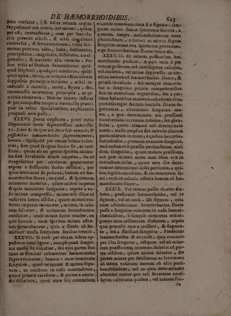 , folita renum. copias par e£, contra&amp;ione j cum per- hzc cla- concurfus ,. &amp; fermentationes., varia fali- narum purt:uni aótio,. lucta, fnblimatio, precipitatie;, coagulatio, diffolutio, amal. quid fulphuri: , quidquid mercurio , quid- fuppofitis. principiis tribuitur ,. nihil re- inconcuffis. mixtorum. principiis , ac'ze: progredi. non: poffe .. XXXVIE. Juxta explicata ,. patet' ratio Hippocratis Senis. fápientiffimi apborifzn: pajüomibus. bdorrkoides. füpercenientes., bonu» .Quidquid per atram bilenx volue- rint, five quod [anguis ficcior fit , ac rare- fÍcens, quare ab eo geniti fpiritus.anima- irregulariter per. cerebrum. expatientur utpote: a futflicienti. ftudio. deltisuri, per quos mahiacus fit patiens, bonum eft lie- morrhoides. fluere , eoquod ,. &amp; fpirituum. &amp; quia imminuto fanguine , utpoté z va- fis'minus compreflis., minor erit illius.ad vaforum latera allifus ,. quare minori exi- ftente impetus rRomento , minus, in. calo- rem folvetur , &amp; minorem: humiditatem. confumet , unde minus ficcus. evadet , ex quo bonum , nam fpiritus. minus effre- nes.generábuntur , quia a fluido ab hu- XXXVll. Si veró. per atram. bilem op- EET: citunde remedium;nam fi a lipatiori fan- at. fpirituum fecretig , a. phantafinate ,; a rariori, ac minus. fli pato. fanguine:maior etis. (pirituum: proventus, - ergo: hxmorrheidum:- fluxus:bonus eít.. . XXXVII. Et. renum. paffionibus ho morrhoides profunt., A: pari: verb. fi per. vel.diadetes.4 vel urina. füppretlio. in om- nibus.benum:eft hemorrhoides fluere , &amp; | primb.in calculo. ;: liic namque cum.oria- | tur. a- fanguinis- primis. componentibus: ferc in: contaüum urgentibus, feu a par- ' tibus habentibus.maiorem coh:fionis viia: .quotiefcunque. hemoziioidalis. fluxus fu- perveniat. ;. alterabitat' fanguinis. mo- [us » à quo- determinata: vis. proílioni tranfverfalis in:renam: tubulos:, feu.glan- .dulas. ,. quare: altezato tali determinate: particulárum in.renes, e quibus. fuccrefcea. | batcalculus ; preterea. evacuato fanguine, , non cadem.erit przífio particularum: ejuf- - fanguinis., quare mutata przfíliones. | aut pre minori motu: non: idem: erit in. 'conta&amp;uin nifüs: ;, quare non ille fecer-. bus.lapidis.exordium, &amp; incrementum. fu-. mi.; ergo in. calculo. affectis. bonum e(t lix. tmorrhoides fluere. XXXIX. Vclrenunm pafíio: dicatur dia- . betes ,. prederunt. heemorrhoides ,. vel. ut fignum , vel ut caufa .. Ux fignum: , quia ' cum. oftenderimus. hiemorrheides: fluere . poffe a fanguine concreto:in: vafis haemor- ; rheidalibus, fi fanguis. concretus eritar- | guetur mox ceffaturam. diabetem ,. utpote ! qua procedit non a craffiori ,, &amp; ftagnan- te , feda. fluidiori fanguine. .. Proderunt hamorrhoides. &amp; ut caufá ;. quia evacuato per illas.fanguine , reliquus. vel.ob mino- inter se firmiter cohwrentes heernorroides ) tes. allifurn ,. quare minus folvetur 5. feu füpervenientes, bonum nam imminuto | partes minus per debiliorem ac breviorem | | ad latera vaforum moram ab. aliis parti- tum , ac coadum in vafis continebitur, 4 busabfcedent, vel co. quia determinatus &amp; partes a conta- | alteratur motus. pro tali fecretione - (Ule &amp;u difcelete, quod atr bili contrarium | farius ; alteratus quidem ; vel satione , p^ : ici ) à 3 Q9