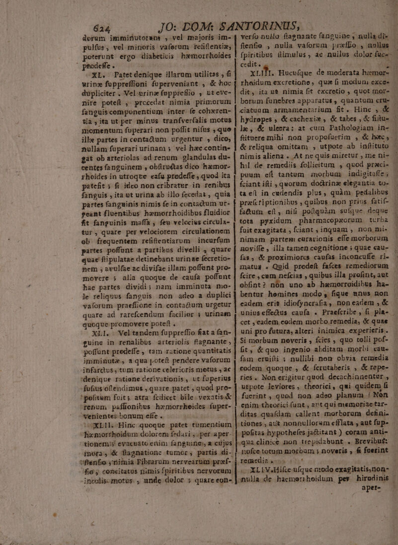 624 : dorum imminutorape , vel maioris im- pulfus, vel minoris vaíforum re&amp;flentiz; poterunt ergo diabeticis hzemorrhoides urine füppreffioni fuperveniant , &amp; hoc dupliciter . Vel-trinz fupprefio , vt eve- nire potefl ,. prccedat nimia primorurm fanguis componentium inter. fe coharen- tia ,ita ut per minus tranfver(alis motus momentum fuperari non poffit nifus , que ilke partes in centadum . vrgentur , dico, nullam fuperari urinam 5. vel hac contine- $at ob arteriolas ad renum glandulas du- centes fanguinem , obíiruétas dico hamor- rhoides in utroque. eafg prodeffe , quod ita patefit 5 fi ideo non cribratur in renibus fanguis , ita ut urina ab illo fecedat , quia partes fanguinis nimis fein contadum ur- eeant fluentibus hemorrhoidibus fluidior fit fanguinis maffa , feu velocius circula- tur, quare per velociorem circulationem ol frequentem refifentiarum | incurfum partes poffunt a partibus divelli , quare quae ftipulatae detinebant urinae fecretio- nem ; avulfae ac divifae illam poffant pro- hae partes dividi; nam imminuta mo- le reliquus fanguis non adeo a duplici vaforum praeffjione in contactum urgetur quare ad rarefcendum facilior ; urinam quoque promovere poteft . £uine in renalibus arteriolis ftagnante , poffunt predeífe , tam ratione quantitatis imminute., a qua poteft pendere vaforum infarctus, tum ratione celerioris motus , ac 'denique ratione derivationis , vt fuperius 'pofitum foit; atra fcilicet: bile. vexatis.&amp; fenum paflionibus hxmorrheides fuper- venientes bonum efie . | ScUXLIL Hinc queque patet tumentium fixmorrhoidum dolorem fzdari ; . per-aper- tionem: eyvacuáto enim fanguine, a cujus fienfie , nulia vaforum prefDo , nullus cedit. rhoidum excretione , qu: [i moduni exce. dit, ita ut nimia fit excretio , quot more ciatuum. arinamentarium ft. Hinc , &amp; fütuere mihi non propofuerim , &amp; hxec,- &amp; reliqua omittam , utpote ab inftituto | 1e, &amp; ulecra: at cum Pathologiam in- puum efl tantum | morbum indieitaffe ; fciant ifti , quorum doürinz elegantia to- tae in cudendis plus, quàm pedalibus tota pyxidum pharmacopaeorum turba fuit exagitata , fciant , inquam ; non mi- nimam partem: curarionis effe morborum nmoviffe , illa tamen cognitione ; quae «cau- fas, &amp; proximiorcs caufas inconcuffe ri- matus . Quid prodeft fafces remediorum fcire , cum nefcias , quibus illa profint, aut obínt? nón uno ab hsmorroidibus ha- | bentur hemines modo, fique mnus non eadem. erit idiofyncrafia ,, non eadem , &amp; uniuseffedus caufa . Praefcribe , fi pla- . cet , eadem cedem morbo. remedia, &amp; quae - uni pro futura, alteri inimica experieris . Si morbum neveris , fcies , quo tolli pof- fit, &amp;quo ingenio abditam. morbi cau. ries. Non erigitur quod. decachinaentür , fucrint , quod non adeo planum | Nón enim .theorici (unt , act qui memoriae tar- ditas quafdam callent morborum defini- -tiones , aut nonnulloram efflata , aut fup- .pofitas hypothefes ja&amp;itant ) coram anti- «qua clinice non trepidabunt . Brevibus: nofce totum morbum ; noveris , fi faerint |. MUR 1i |] | codem quoque , &amp; fcrutaberis , &amp; repe- - 4 —XLIV4Hifce ufque niodo exagitatis.non- — nulla de hacmeriheidum, pes hirudinis | : aper»