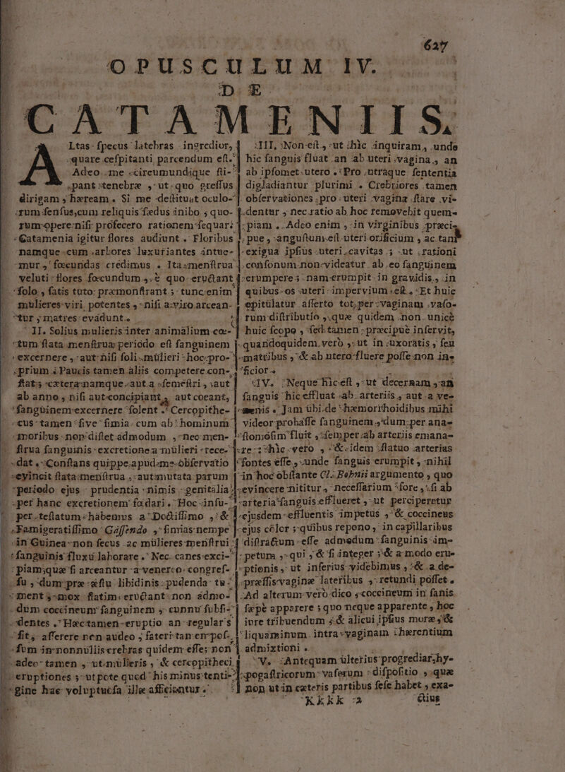 'CATAMENIIS Ltas:fpecus latebras ingredior, | — :III, :Non-eít, :ut ihic inquiram,, .unde quare cefpitanti parcendum eft] hic fanguis fluat .an ab uteri .vagina., an Adeo .1ne «circeumundique fi-* ab ipfomet utero . : 'Pro , utraque fententia ,pant :tenebrz , ut-quo m digladiantur plurimi . Crebriores tamen diripam ; hxream. $i me «defítitust oculo-]. obfervationes .pro uteri vagina .ftare .vi- qum: i fenfus,cum reliquis fedus inibo ; quo- f.dentur ; nec ratio ab hoc témovehit quem- rumcopere:nifr prófecero rationem fequar: 1: piam ..Adco enim ,-in virginibus prec GCatamenia igitur flores audiunt. Floribus , ;pue, anguftunyert. uteri orificium , ac. n namque:cum.arbores luxufiantes intue- |-exigua ipfius-tteri.cavitas 5 -ut ,ratjoni mur ,'foecundas credimus . I1ta«menftrua |. confonum. non-videatur . ab.eo fanguinem veluti :Hores foscundum ,.&amp; quo- see] erumpere ; -nam-erumpit. in gravidis,, .in - folo , fatis tuto: pramonfirant.;:tunceenim | quibus-os -uteri- impervium e£. *Et huie milieres- viri potentes ,- nifi a:viro Rea epitülatur afferto tot, per: -vaginam vafo- X fUr ; matres: evádunt. | rum diftributío ,,que quidem .non. unicé | 7 JI. Solius mulierisinter animalium co | huic Ícopo . fecd.tamen ; ;prxcipue. infervit, «tum flata menfrua periodo eft i'doeqro-| quaridoquidem. vero ,.ut in -uxoratis , feu - »excernere , aut: hifi foli mülieri -hoc-pro- ]-mattibus ; &amp; ab ntero-fluere : poffe non in. - prium « Paucis tamen. aliis competere con-.. *ficiot.« à fat; «xtera: namque auta «femefiri , aut] | 3V. Neque die E ut decernam ; an ab anno, nifi autconcipiant aut coeant, fanguis hic effluat «ab. arteriis ; aut.a ve- .*fangüinemrexcernere folent .* Cercopithe- j-awnis « Jam übi.de «heemorthoidibus mihi «cus*tamen five fimia. cum ab: foninum | videor: probaffe fanguinem ,'dum:;per. anas «amoribus -nor'diflet admodum ,-neo men- ?-flomó(fim fluit ,:femper:ab arteriis emana- J firua fanguinis: excretionea mülieri *rece- ]:re:: hlc. vero , &amp; idem : Jlatuo arterias dat ,;Coriftans quippe.apud«mz-ólifervatio | fontes effe , -unde fanguis erumpit , nihil «eyincit flata:meri(irua ,-autsmutata. patum in hoc obflante C7. Bebzii argumento , quo í »*periodo ejus - prudentia : nimis - gei] ;evincere mititur: neceffarium fore jfi ab d E per hanc excretionem' fa dari, Hoc ánfu-, -arteria fanguis effiueret ,ut perciperetur |o per.teflatum «hàbemus. a^ Dodiffimo ,: DL -effluentis: impetus »'&amp; coccineus 1 -gemiperatiffi imo'Gaffendo ,:fimias nempe |-ejus celer j»quibus repono ,' in capillaribus difrà&amp;um-effe admedum - fanguinis: ime [ M - in Guinea non fecus .2c miülieres tmenflrui: l fanguinis fluxu laborare .* Nec. canes-exci- j petum ;: qui ;'&amp; fi integer ;&amp; a modo erue ; piam;qua fi arceantur -a-venerco: congref- , puppe ut inferius -videbimus , ;&amp;.a de- L. fu ,-dum pre:«ftu libidinis:pudenda: tu- |. pre ffis'vagina lateribus » retundi poffet , P nent ,-mox flatim: erbQant non ádmo- | Ad alterum. veró-dico ;«occineum in fanis dum coccineunr fanguinem s» cunnu fubfi- | fepe apporere »quo neque apparente , | hoc b. -. dentes .Hectamen-eruptio an zegular's | ivre tribuendum 5.&amp; alicui ipfius more ic fit, afferere nen audeo , fateri tamen-pof.. y liquaminum. intra vaginam iherentium. ; Lon in'nonniülliscrebras quidem effe; non | admixtioni .. .adeo- tamen , utmülieris ,' &amp; cereopithecip ^V. zAntcquam dilterius- progrediar;hy- m D. ernptiones ;utpcte qucd  his minus: tenti (p erestueorum: vaferum : difpofitio ,.qua ^ 'gine hae yolvptucfa ille affciantur «'. nop utin c«teris paribus feíc habet ; exa- UARKkk c Qus