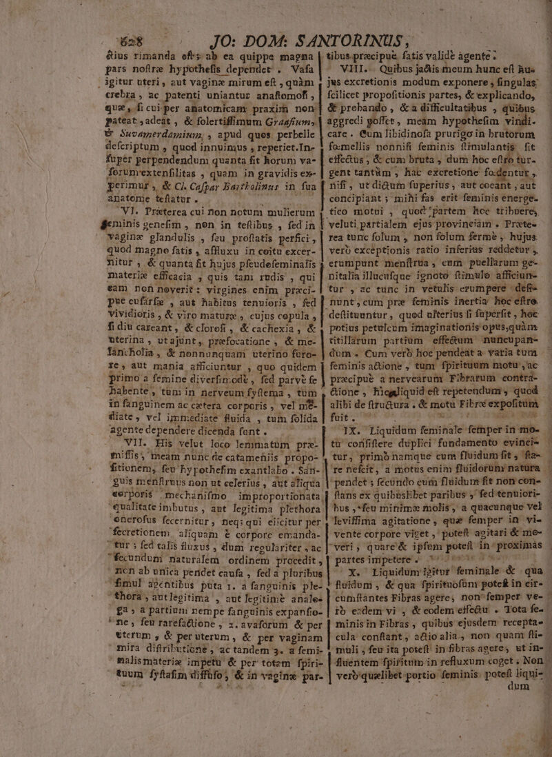 &amp;ius rimanda eft; ab ea quippe magma | tibus pracipua fatis valide àgente. pars nofire hypothefis depéndct . vat | VHI.-- Quibus ja&amp;is meum hunc eft hu« , gitur uteri, aut vaginz mirum eft , quàm , jus excretionis modum exponere , fingulas; crebra , ac patenti uniantur anaftomof, , | fcilicet propofitionis partes, &amp; explicando, à » E RA ^s j  que, ficui per anatomicamr praxim non] &amp; prebando , &amp;a difficultatibus , quibus. pateat adeat , &amp; folertiffimum Gza4/ium, | aggredi poffet, meam hypothefim vidt CU Suvamerdagium, , apud ques. perbelle | cate. Cum libidinofa prurigo in brutorum defcriptum , quod innvinqus , reperiet.In- | fo-mellis nonnifi feminis füimulantis fit fuper perpendendum quanta fit horum va- | effectus ; &amp; cum bruta , dum hec eftro tur- ferunvextenfilitas , quam in gravidis ex- | gent tantüm ; hat excretione fo.dentut , perimur , &amp; Cj. Cafpar Bartbolinur in fua [ nifi , ut di&amp;um fuperius , aut cocant ; aut anatome teflatur . (0 0 - [Beencipiant ; mihi fas erit feminis energe- MN Pra&amp;terea cui hon notum mulierum tico motui , quod partem hoc tribuere; Beininis venefim , nen in teflibus , fed in | veluti partialem ejus previneiam . Prete- — Naginc glandulis , feu proftatis perfici , | rea tunc folum , non folum ferme , hujus quod magno fatis , affluxu in coitu excer- | vero exceptionis ratio inferius reddetur ,, Xitur , &amp; quanta fit hujus pfeudefeminalis 4 erumpunt menítrua, cum puellarum ge- materie efficacia * quis tam) rudis , qui E illucufque ignoto flimule afficiun- eam Don noyerit: virgines enim praci-| tur , ac tunc in vetulis erumpere defi- pue cufirfe , aut habitus tenuioris , fed | nunt; cum pre feminis inertiv Hoc eftre. vividioris , &amp; viro mature , cujus copula , | deftituuntur, quod ulterius fi fuperfit , hoc fi diu careant, &amp;clorefi , &amp;cachexia, &amp; , potius petulcum imaginationis opts,quàn nterina, utajunt, prefocatione , &amp; me- | titillarum partium effe&amp;um nuneupan- - Tancholia, &amp; nonnunquam uterino füro- | dum . Cum verb hoe pendeáta variatum — re, aut mania afficiuntur , quo quidem | feminis a&amp;ione , tum fpirituum motu , ac primo a femine diverfinod&amp; » fed parve fe | precipue a nervearum Fibrarum contra- habente, tum in nerveum fyflema , tum , &amp;ione , Rhicgyiquid eft repetendum , quod - in fanguinem ac cecterà corporis , vel mt- | alibi de ftru&amp;ura . &amp; motu Fibréexpofitum — diste, vcl immediate fuida , tum folida | foit. ^'^ *» or nad agente dependere dicenda funt . ' : VII. His velot loco lemmatum prz- miffis; meam nunc de catamefiis propo- 1X. Liquidum feminale femper in mo- tü' corfiftere duplici fundamento evinci- | tur, primb namque cum fluidum fit , fla- 're nefcit, a motus enim fluidorüm natura NORMEN fitionem, feu hy pothefim cxantlabo . Sdn; | | guis menfiruus non ut celerius , aut aliqua | pendet ; fecundo eum fluidum fit non con-.— *erpori$ mechanifmo | improportionata | flans ex quibuslibet paribus ;' fed tenuiori- qualitate imbutus , ant legitima paa bus ,*feu minim molis, a quacunque vel | enerofus fecernitur , neq:qui elicitur per leviffima agitatione , quae femper in vie fecretionem aliquam &amp; corporc emanda- | vente corpore viget , poteft agitari &amp; me- tur; fed talis fluxus , dum regulariter ;ac | veri; quare'&amp; ipfam potefl in- proximas - fecundum naturalem ordinem procedit , | partes ántpeterel.- void esce d upon) mcn ab unica peridet caufa , fed à pluribus | C X. ^ Liquidum ipitur feminale &amp; qua | fmul agentibus puta 1. a fanguinis ple- ! fluidum , &amp; qua fpirituofün pote£ in eir- | thora , autlegitima , aut legitime sd cumftantes Fibras agere, non'femper ve- | | £3» 8 partium nempe fanguinis expanfio- | to ezdem vi , &amp; eodem effe&amp;u . Tota fe. * ne, feu rarefattione ; 2. avaforum &amp; per | minisin Fibras , quibus ejusdem receptae | veterum , &amp; peruterum , &amp; per vaginam | cula confiant, a&amp;Qioalia, non quam fti- * mira diftributione , ac tandem 3. a femi- 1 muli , feu ita poteft infibrasageres wtine | malismaterize Eua &amp; per totem fpiri- | fluentem fpiritum in refluxum coget , Non - fuum fyfafim diffüfo, &amp; in vagine par- | verb'quelibet portio feminis: i liquis ndi 2e XT. aum DU Ven .