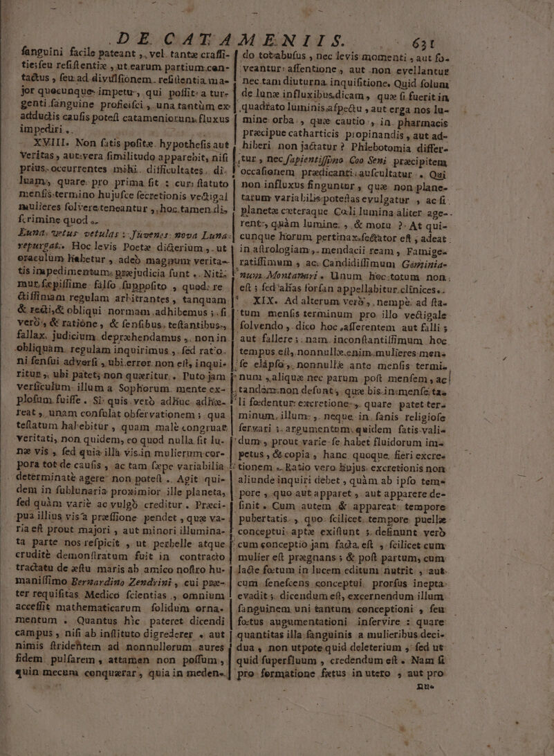 — M fanguini facile pateant ;. vel. tante craffi- tie;feu refiftentix , ut.earum partium.cen- tactus , feu:ad. divulfionem. refittentia ma- | genti.fanguine proficifci , una tantüm ex addudis caufis poteíl catameniorunx fluxus impediri. — — Veritas , aut:yera fimilitudo apparebit, nifi prius. occurrentes mihi. difficultates. di: cur: flatuto menfis.termino hujufce feczetionis ve&amp;tigal mulieres folvereteneantur ,,hoc.tamen.di, fcrimine quod, | | Euna; uetus vetulas iuvenes: mova Luna: vepurgaL. Hoc levis Pocte di&amp;erium ,. ut eraculüm Habetur ,. adeb magnpunr verita-- tis impedimentum; psejudicia funt .. Niti mut.fxpillime. filfo .fuppofito , quod: re - fallax. judicium. deprxhendamus ,. nonin. ni fenfui adyerfi , ubi.error. non eil, inqui» ritut ;. ubi patet; non quaritur.. Tuto jam veriiculum- illum a. Sopherum. mente ex- plofum fuiffe . Si: quis. verb adhuc. adf. Icat ;, unam confulàt obfervationem ;. qua teflatum halebitur, quam male congruat. veritati, non quidem, eo quod nulla fit lu. ne vis , fed qvia illà vis.in mulierum cor- pora tot de caufis , ac tam fxpe variabilia denm in fublunaria proximior ille planeta, fed quàm vari&amp; ac vulgb creditur. Praci- riaeft prout majori ; aut minori illumina- ta parte nos refpicit , ut. perbelle. atque. erudité demonílratum fuit in. contracto maniífimo Berzardizo Zendrini , cui poe- ter requifitas Medico fcientias ., omnium - - 631 do totabufus , nec levis momenti ; aut fo. ,veantur: affentione , aut .non evellanturg.- Dec tam diuturna. inquifitione. Quid folum. de lune influxibusdicam , que (i fuerit in quadrato luminis;afpe&amp;u , aut erga nos lu- mine: orba., quie cautio, in. pharmacis. precipue catharticis propinandis , aut ad- hiberi non ja&amp;tatur ? Phlebotomia differ- ,tur ; nec fapientiffpno Coo Seni pracipitem occafienem preadicanti;aufcultatur .. Qai non influxus finguntor , que: non plane- tatum variabilis«poteftasevulgatur , aci. planetz ceteraque. Co.li lumina áliter. age- - rent: quàm lumine; ;,&amp; mora. ?- At qui- cunque horum. pertinax.fectator eft ; adeat . in a(irologiam:,. inendacii ream , Famiges ratiffinum , ac; Candidiffimum Gézzinia- eft fed''alias forfan appellabitur.clinices.. . XIX. Ad alterum ver? ; . nempe: ad fta. tum menfsterminum pro illo ve&amp;igale: folvendo ,.dico hoc afferentem aut filli ; aut fallére ;; nam. inconftantilfimum | hoc. tempus eíl.nonnulli.enim.mulieres.men- tandaa;non defunt, que bis.in:smenfe tas li feedentur: excretione-,. quare patet ter: minum, illum: ,. neque. in. fanis religiofe fervari i. argumentum: quidem. fatis-vali«. petus , &amp; copia , hanc. quoque. fieri excre« | aliunde inquiri debet , quàm ab ipfo tem- pore ,.quo aut apparet ;. aut apparere de- finit. Cum autem .&amp; appareat: tempore pubertatis. ,. quo: Ícilicet. tempore. puelle conceptui. apte exiflunt 5. definunt verb cum conceptio jam. fada, eft. fcilicet cum mulier e(t prasgnans ; &amp; poft partum, cum JAa&amp;e foctum in lucem editum nutrit , aut. cum íenefcens conceptui. prorfus inepta. evadit. dicendum eft, excernendum illum - nimis flridehtem. ad nonnullerum . aures fidem. pulfarem , attamen non poffum, fo.tus augumentationi infervire : quare dua, non utpote quid deleterium 5 fed ut quid fuperfluum , credendum eft . Nam fi pre fermatione fetus in utero , aut pro nue