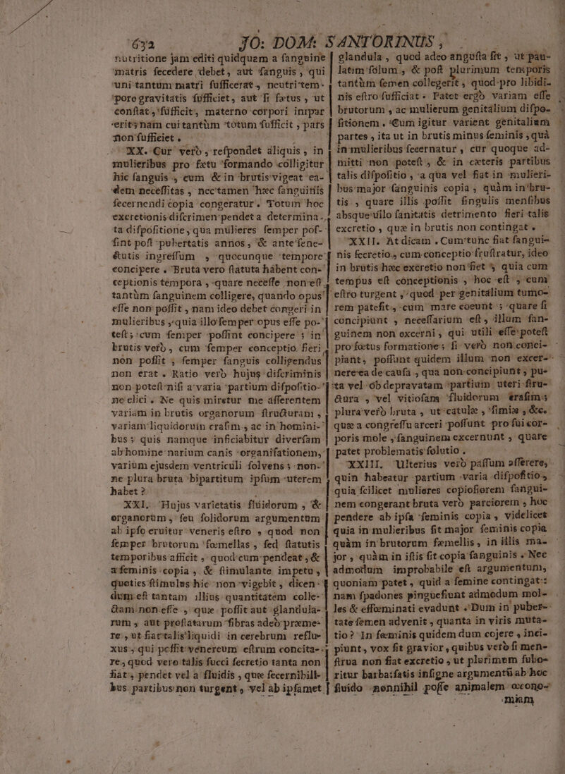 . n xb d - HESS 6ya JO: DOM: S ANTORINUS , Vds | nutritione jam editi quidquem a fangsine | glandula , quod adeo angufla fit , ut pau- matris fecedere debet, aut fanguis, qui | latim'folum , &amp; poft plurimum teni poris uni tantum matri fufficerat, neutri'tem- 4 tantüm femen collegerit , quod:pro libidi. poregravitatis fufficiet, aut fi fetus , ut | nis eftrofufficiat * Patet ergb variam effe conftat,'füfficit, materno corpori inrpar 'eritynam cuitantüm totum fufficit , pars nonfuffieiet. ' iss XX. Cur vero , refpondet aliquis , in xnulieribus pro fxtu formando «colligitur hic fanguis ., cum &amp; in brutis vigeat ea- «em neceffitas , nec'tamen hxc fanguirits fecernendicopia congeratur. Totum hoc excretionis difcrimen pendeta determina, 4: ta difpofitione yqua mulieres femper pof- | excretio , qua in brutis non contingat . fint pofl pubertatis annos, &amp; antefence- | XXII. Atdicam . Cum'tunc fiat fangui- &amp;utis ingreffum , quocunque 'tempore'[ nis fecretio., cum conceptio fruflratur, ideo concipere . Bruta vero ftatuta hábent con- | in brutis hec excretio non fiet quia cum. ceptionis tempora ,-quare neceffe ;non-e(t., tempus e(t conceptionis , hoc ef , cum tantüm fanguinem colligere, quando opus'| eftro turgent ;^quod per genitálium tumo- effe non poffit , nam ideo debet congeri in | rem patefit, -cum mare coeunt ' quare fi mulieribus ,quia illofem per-opus effe po-' concipiunt , neceffarium eft, illum fan- tet; :cum femper poffint concipere : in brutis verb , cum femper conceptio. feri. non poflit , femper fanguis colligendus non erat. Ratie vero hujus difcriminis non poteftnifi a'varia partium difpofitio-' neclici. Ne quis miretur me dfferentem variam in brutis organorum fliruGuranm , variam'liquidoruin crafim., ac in homini- bus; quis namque infciabitur diverfam abhomine narium canis *oreanifationem,: varium ejusdem ventriculi folvens ; non. ' ne plura brüta 'bipartitum ipfum -uterem habet ? : XXI. Hujus varietatis flüidorum , &amp; | nem congerant bruta vero parcioretm , hoc organorüm ,' feu folidorum argumentum. | pendere ab ipía feminis copia , videlicet fitionem . €um igitur varient genitaliam partes » ita ut in brutis minus feminis ; quà in mulieribus fecernatur , cur quoque ad- Eo odistscsncedi talis difpofitio , a qua vel fiat in mulieri- bus-major (inguinis copia ; quàm in'bru- tis , quare illis poflit fingulis menfibus absque'íilo fanititis detrimento fieri talig Ts e pro foetus formatione: fi vero non conci- ^om RIT. nereea de caufa , qua non-concipiunt ; pu- *ta vel ób depravatam partium uteri firu- &amp;ura , vel vitiofans fluidorum erafims plura'verb bruta , ut-catule , 'fimix ,i&amp;c.- qui a congreffu arceri poffunt pro fuicor- poris mole ,fanguinem excernunt , quare patet problematis folutio . B quin habeatur partium varia difpofitio.s. quia fcilicet mulieres copiofierem fangui- ab ipfo eruitur. veneris etro quod non | quia in mulieribus fit major feminis copia femper brutorum 'foemellas , fed flatutis tem poribus afficit , quod'cum'pendeat ;&amp; | jor, quim in iftis fit copia fanguinis « Nec afeminis:copia , &amp; fimulante impetu, | admodum improbabile eft argumentum; quoties flimulus hic non vigebit , dicen quoniam patet, quid a femine contingat: dum ef tantam illius quantitatem coe | nam fpadones pingücfiunt admodum mol- Gam non efe , qui poffit aut glandula- 1 les &amp; effoeminati evadunt .Dum in puber- rum , aut proflatarum fibras adeo preme: | tatefemen advenit , quanta in viris muta- re, ut fiattalis'liquidi in cerebrum reflu- | tio? In feminis quidem dum cojere , inci- xus; qui peffit vénereum eftrum concita-:, piunt, vox fit gravior , quibus veto fi men- re, quod vere tàlis fucci fecretio tanta non firua non fiat excretio ; ut plurimum fubo- fiat, pendet vel a fluidis , que fecernibill- | ritur barba:fatis infigne argumentü ab hoc. bus. partibus non turgent ; yclabipfamet [ fluido -nennihil poffe animalern: oxono- | | : mnm A CU— PTS 2*4 E 1