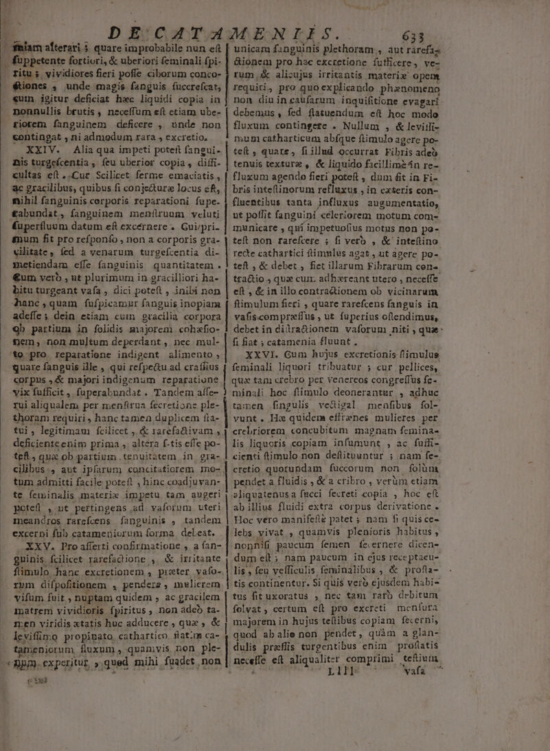  D E quare improbabile nun eft , füppetente fortiori, &amp; uberiori feminali fpi- ritu; vividiores fieri pofle ciborum conco- €tiones , unde magis fanguis fuccrefcat, «uin. igitur deficiat hoc liquidi copia in tiotem fanguinem deficere ,, unde non contingat , ni admodum rara , excretio, XXIV. Alia qua impeti poteft fangui- nis turgefcentia , feu uberior copia, difífi- cultas eít,.Cur Scilicet ferme emaciatis , ac gracilibus, quibus fi conje&amp;ure locus eft, nihil fanguinis corpofis reparationi fupe. £abundat, fanguinem meníüruum veluti Kuperfluum datum eft excernere . Gui/pri- gnum fit pro refponío , non a corporis gra- vilitate, (ed a venarum turgefcentia di- metiendam effe fanguinis quantitatem . €um vero , ut plurimum in gracilliori ha- bitu turgeant vafa , dici poteft , inibi non Ahanc , quam füfpicamnr fanguis inopiara adeffe ; dein etiam cuim oracilia corpora 9b partium in fohdis majorem cohzfio- £em; non multum deperdant, nec mul- to pro reparatione indigent alimento, quare fanguis ille , qui refpe&amp;u ad craífius corpus ,&amp; majori indigenum reparatione vix fufficit , fuperabundat » Tandem affe- rui aliqualem per menfirua fecretione ple- thoram requiri , hanc tamen, duplicem fta- tui : legitimam fcilicet ,. &amp; rarefaftivam , deficienteenim prima s altera f-tis effe po- teft, qua ob. partium. tenuitatem in gra- cilibus., aut ipfarum concitatiorem mo- tum admitti facile potefl , hinc coadjuvan- te feminalis materie impetu tam augeri potefi ,nt pertingens .ad vaforum. uteri immeandros rarcícens fanguinis , tandem excerni fub catameniorum forma. delest. XXV. Pro afferti confirmatione, a fan- guinis. fcilicet rarefacdione , d irritante fiimulo hanc excretionem 4. preter, vafo-. vifum fuit , nuptam quidem , ac gracilem matrem vividioris fpiritus ; non adeo ta- men viridis xtatis huc adducere , quz , &amp; levifün:o propipato cathartico. flatim ca- tamenicrum fluxum, quamvis non ple- : 2pm. experitur. »: qued mihi fuadet . non sd tie | | | | | | | | | | | 633 unicam fanguinis plethoram. ; autrárefza &amp;ionem pro wey excretione futlicere , ve- rum .&amp; alicujus irritantis materi opem requiti, pro quo explicando phanomeno non diuincaufarum inquifitione evagari debemus, fed flatuendum e(t hoc modo fluxum contingete . Nullum , &amp; leviili- mum catharticum abíque ftimulo agere po- teft , quare, fiillud occurrat Fibris adeo tenuis texture , &amp; liquido facillimz4n re- fluxum agendo fieri poteft dum fit in Fi- bris inteflinorum refluxus , in cxteris con- flnentihus tanta influxus augumentatio, ut poflit fanguini celeriorem motum com- municare , quí impetuofius motis non po- teft non rarcefcere ; fi vero , &amp; inteftino recte cathartici ftimmlus agat , ut agere po-- teft , &amp; debet ; fiet illarum Fibrarum cen- tractio ; quae cum. adhbiereant utero , neceffe eft , &amp; in illocontractionem ob vicinarum ftimu]um fieri , quare rarefcens fanguis in vafiscompraffus , ut fuperius oflendimus, debet in dilra&amp;ionem vaforum niti , qua: fi fiat ; catamenia fluunt , XXVI. Gum hujus excretionis fimulus feminali liquori tribuatur ; cur pellices, qua tam crebro per venercos congre[fus fc-.- minali hoc ftimulo deonerantur , adhuc tamen fingulis vedigal menfibus fol- vunt. He quidem efftanes mulieres per crelriorem concubitum magnam femina- lis liquoris copiam infumunt , ac fuffi- cienti timulo non defitnuntur ; nam fe- cretio quorundam fuccorum non folum pendet a fluidis ; &amp; a cribro , verüm ctiam sliquatenus a fucci fecreti copia , hoc cft ab illius fluidi extra corpus derivatione . Hoc vero manifefle patet ; nam fi quis ce- lebs vivat , quamvis plenioris habitus , nonnifi paucum femen Ífe.ernere dicen- dum eit; nam paucum in ejus receptacu- lis , feu velficulis. feminalibus ; &amp; profia- tis continentur. Si quis vero cjusdem habi- tus fit uxoratus , nec tam rato debitum folvat, certum eíl pro excreti menfura majorem in hujus te(tibus copiam fecerni, quod abalie non pendet, quàm a glan- dulis praflis turgentibus enim prolatis necelle. eft aliqualit- r comprimi tefium. LIT Wafa 77