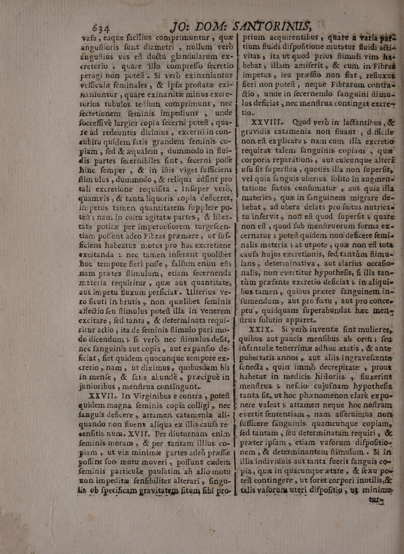 634 JO: DOM: SANTORÍNIIS, * 53 vafa , eaque facilius comprimuntur , que prium. acquirentibus , quare à varía plos anpufüoris funt diametri , nullum vero | tium fluidi difpofitione mutatur fluidi à&amp;ie&amp; ángufius vas eft du&amp;u olandularum ex- y vitas, ita ut quod prius füimuli vim. Ràs | «retorio , quare jllo com preffo eii bebat, illam amiferit, &amp; cum, in Fibra&amp; | peragi nom potéft . Si verb exinaniantur | impetus , (eu preffio non. fiat, refluxus vcfficule feminales , &amp; ipfe profatz exi- | fieri non potet , neque Fibrarum cohtfas - Rhaniuntur, quare exinanit&amp; minus excre- | Gio, unde in fecernendo. fanguini timus : torios tubulos. telium comprimunt , nec 4 lus deficiat , nec menftrua contingat excre- — fecretionem, | feminis. impediunt , unde | tio.. j fücceffive largior copia fecerni poteft ; qua- XXVIII. Quod yero im là&amp;antibus , &amp;&amp; ] ie ad redeuntes dicimus , excerniin con- grávidis catamenia norm fluant , d ificile- «ubitu quidem fatis grandeni feminis. co- | non ef explicare s. nam cum. illa excretio: piam , fed &amp; qualem ,. dummodo in fiui- requirat talen: fanguinis copiadr , quae dis. partes. fecernibiles fint. fecerni pofie dee reparátioni ,. aut cuicunque alter hinc femper , &amp; in iítis viget fufficiens ] ufu fit fuperfiaa , quoties illa non fuperfit, ftim ulus , dummodo , &amp; reliqua. adfint pro vel quia fanguis uberius. folito in augmenz tali excretione requifita « Infüper vero, | tatione fo:tus confumatur , aut quia illa. quamvis ; &amp; tanta liquoris. copia Ceficeret, * materies, quein finguinens migrare de- impetus tamen quantitatem. fupplere po- | bebat, ad ubera delata pro fo:tus . nutricae tcít; nam in coitu agitate partes, &amp; liber- [ tu infervit . nofi e quod. füperfit s. quare: tàto potita per impetacfiorem turgeícen- tiam pofient adeo Fibras premere , ut fof- fciens habeatur motus pro hac excretiene excitanda i nec tamen inferant quolibet hoc tempore fieri poffe ,. falfum enim. eft; non eft ; quod fub ienfiruorum forma ex- | cernatur 5 poteft quidem non deficere femi nalis. materia s at utpote , quae non eft tots caufa hujus excretionis, fed tantüm ftimtüe - | lans ,. deterininativa ,. aut clarius occafia« nam prates flimulum, etiam fecernenda nalis non evertitur hypothefis, fi illa tan- inàiteria. requiritur ,;Qqus aut quantitate, | tüm prafente excretio deficiat 5. in: aliquis aut im petu luxum perficiat. Ulterius ve- 1 bus.tamen , qui»us prxter. fanguinem in- 10 ficuti in brutis , non qualibet feminis |, famendum., aut pro fotu , aut pro coricee- afledio fcu ftimulus potett illa inr venerem [ ptu , quidquams fuperabundat hac mene excitare ; fed tanta ,, &amp; determinata requi- | firua folutio apparet. ritur actio , ita de feminis ftimulo pari mo- | XXIX. Si verb invente fint mulieres, - do dicendum s fv vero: nec ftimulus defit, 1 quibus. aut paucis. menfibus. ab. ort ; feu. i infantule tenerrimo adhuc xtatis, &amp; ante: pubertatis.annos , aut aliis ingravefcente P fcneda , quim immó decrepitate » prout. in menfe, &amp; íatis abunde , precipue in | habetur in medicis hinoriis 4, fluxerint junioribus , menftrua centingunt.. menfrua s nef;io cujufnam. hypothefis. XXVII. Iny Virginibus e contra , poteft | tanta fit, ut hoc phxnomenon clare expa« quidem.magna. feminis copia colligi ;. nec nere valeat s attamerr neque hoc noflrrany fanguis deficere, attamen. catamenia ali- | evertit fententiam , nam. afferuimus nor quando non fluent aliqua ex illiscaufà re- | , futficere fanguinis: quamcunque copiam. ncc fanguinis. aut copia ,. aut expanfio- de- ficiat, fiet quidem quocunque tempore ex- cretio nam , bt diximus, quibusdam bis senfitis.num. XVIT. Per diuturnam enim &amp; fed tantam , feu determinatam requiri , &amp; feminis moram , &amp; per tantam illius co- | prater ipfam , etiam. vaforum difpofitio- giam » ut vix minime partes adeó preffe | nem, &amp; determinantem ftimulum.. Si in. poflint fuo motu moveri , poffunt cedem. 1 illisindividuis aut tanta fuerit fanguis co» feminis particule paulatim. ab alio motu ,. pia, qua in quacunque tate, &amp;fexu poe — non impeditz fenfibiliter alterari ,. fingu- | teít contingere , ut foret corpori inntilis,de — lis ob fpecificam gravitatega fitum fibi pro- | talis vaforün uteri difpofitio ; ug minimo — tur