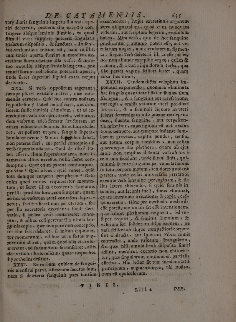 o IMBOGATM ENIIS. 61; torgidioris fanguinis impetu illa yafa ape- | excernerctur, hujus excretéónis organum firi deberent, potuerit illa excretio con. ! foret. allignandum., quod cum. nunquam tingere abíque feminis fimtlo, eo quod viderim 4 aut fcriptum legerim ,'explofum füimuli vices fupplere potuerit fingularis | habeo. Mira verb , qux de hoe fanguine vaforum«iifpofitio ; &amp; ftru&amp;ura .. 1n feni- pradicantur 5 autumo potius effe, aut ve- bus.verb minus mirum eíl, nam in illis, [ tularum nugas , aut circulatorum figmene cum toties aperta fuerint a menftrua ex- | tà» fi quid vero deletersi illi ineffe poffet: €retione florenteztate illa vafa: &amp; mini- ! hoc non aliunde excepiífe arguo ; quam &amp; mo impulíu abfque feminis impetu, prx a mora, &amp; a varia l quidorum turba y qua tenui illorum cohefione poterant aperiri; | ile partes vagina fcilicet fcatet : quare unde fieret fuperflui liquidi extra corpus | circ» hoc nirmis., derivatio « XXXII. Tandemdi&amp;is colophon im- XXX. Si verb oppofitum regerant; | ponatur exponendo , quomodo climinata hac fanguis quantitate fiftatur fluxus. Cura hic igitur ; &amp; a fanguinis aut rarefactione, aufcopia ; omiffa vaforum uteri peculiari fiructura , &amp; a feminali liquore in uteri Fibras determinato nifu premente depen- deat, fluente fanguine , aut turgefcen- nempe plures extitifle matres , que cata- imeniis earuere . Quid hoc. contra no(tram hypothefim ? Potell ne inficiari , aut debi- liorem fuiffe feminis ftimvulum , ut ad ex- cretionem vafa. non proritaret , vel eorun- dem vaforum adeo firmam firucturam ,ut etiam eificacioris feminis fiimulum elude- Besoin .cujss fignum eft aut. excree fet, At poffunt urgere , fanguis fupera- | tionis tempore; aut tempore inftante lum- bundabat necne ? Si non taper bondsbar Lorum gravitas, capitis pondus, tenfio, non poterat fieri , aut perfici conceptio : fi $ aut. totum corpus tumidius 5 aut. ceffae verb fuperabundabat . Quid de illo? Po- | quecunque illa plethora , quare ab ejus teft afferi , ilium fuperabundare ; non.ita | mole non amplius ditenta vafiab inv i- tamen ut illius exceffus nulla fieret con- | cem non fecedunt , uade fluxui finis , qui- * | fumptio. Quot enim patent confumptio: : nimmi fluente fanguine per concitatiorem nis vite ? Quid alvus; quid renes ». quid 1 in toto.corpore motum , tenuiores a volant tota denique corporis peripheria ? Dato | partes, unde ceffat univerfalis irritatios enim quod minus requireretur mnomen- | exeunte verb fanguine pervaginam , &amp; il- tum , vt fieret. illius excedentis fancuinis ) lius latera abluendo, fi quid feminis in per illa pradida loca ,confamptio , quam | tubulis, aut lacunis inet, foras eliminat, ad hoc ut vaforum uteri contactus fupera- ]. quare imminuta irritationes &amp; copia » cef zctur, facilius fieret non per uterum , fed | fatexcretio. Hinc pro methodo medendi per illa excretoria excedentis fluidi deri- effe poteft,non unam fat e(fe intentionem, watio, fi poflea verb contingeret conce- j que fcilicet. plerhoram refpiciat , fed in- ptio ; &amp; adhuc colligeretur illa nimia fan- fuper requiri ; &amp; feminis ftimulum ;&amp; $uinis copia , que tempore non conceptio, j vaforum fcu folidorum difpofitionem , ne nis alio ferri deberet, fi minus rcquirere- vafa fcilicet ab aliquo com pactiori corpore tur momentum , ad hoc ut in fo.tus aug- fint obitru&amp;a , aut ipforum Fibre nimis mentum abiret , quàm quod alia via inífu- ) contradve , unde yaforum ftrangulatio ? meretur , ad fo-tumunc fe conferret , eliis &amp;c.que. nift omnia bene, difpofita fimui «lerivationis locis reli&amp;is ; quare neque hoc adünt, menílrua excretio non obtinebi- hypothefim defiruit. mE tur ,qux fingulorum omnium eít pa rtialis XXXl. Neverbum quidem de fangui- eífectus . Hic lector fit tux. incolumitatis nis menftrui parva. affedione locutus fum, | principium , augmentumye ; ubi noftro- - mam fi deleteria fanguinis pars tantüm | rum eft opuículorum.. jn zn T 4b o MNORFISM ic L11llaà PER-