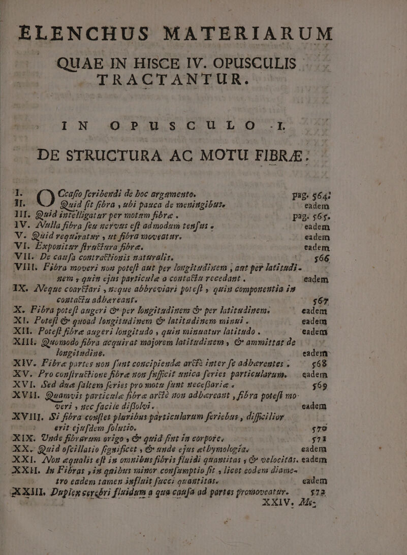 ELENCHUS MATERIARUM QUAE IN HISCE IV. OPUSCULIS AICROAGUDP ASNUPUPRS, hoa I.N QBi3M.S.C0. Uu LO. IL DE STRUCTURA AC MOTU FIBRAE: 1 O Ccafro feribendi de boc aregmento. pag. 564: ii Quid (rt fibra , ubi pauca de vaenimgibus. eadem 1I. uid nbsp: per notam fibra . 5 pag. $65. AV. 2Vlla fi&amp;ra feu uerous eft admodum ten[s eadem V. Quid requirat y ut fibra moveatur. d Pony J. eadem VI. Éxponitz flrutiura fibre. eadem VII De cazfa contratNonis naturalis. t $66 VIII. Fibra moveri non potefl aut per lougitudiuem , aut per latitudi- | nem s guit ejas payticule a coutaGiz recedant . eadem aX. 4Veque coar&amp;ari , unique abbreviari jid » quiu compoueutia i» : cogta&amp;ta adbereanr. « $67 x. Fibra potefl augevi &amp;* per lugitudinenm c per latitudinem. eadem XI. Potejfi &amp; quoad longitudinem C latitudinem minui . . eadem XII. Poteff fibre augeri longitudo , quiu vainuatur latitudo. . 'eadem XIIE. Quouodo fibra acquirat majorem latitudizem , &amp; ammittat de lougsitsdiue. eadem X Iv. Fibre partes uon faut concipieude arGfa imter fe adberentes . $68 XV. Pro con[irutlione fibra uon fuffeit unica feries forniti .sadem XVI. Sed dua faltera feries promotu fuut tecefiorie » $69 XVII. Suamvis particule fibra artio mou adbereaut , fibra poteft 120- Veri » nec facite diffolvi. eadem xv. $7 fibra: cou[les pluribus pariiculavum ferishas, difieilior : erit ejufdem folutio. $79 OXIX. Unde fibreruma origo: d quid frut £m eorpore, Au 90 AX. Quid ofcillatio Ff, guificet » &amp; unde ejus «t bymologiae | eadem XXI. ZVoz egualis eft in orunibts fióris fluidi quantitas 4 &amp; velocitas. eadem XXHL. ds Fibras ,in qnibus vaio coufumptio [it , lieet eodem diamc- tro eadem tamen influit fucci quagtitase eadem xxi, EU eerebri fuse: à qua eaae ud partes fr ; $22 XIV. $-