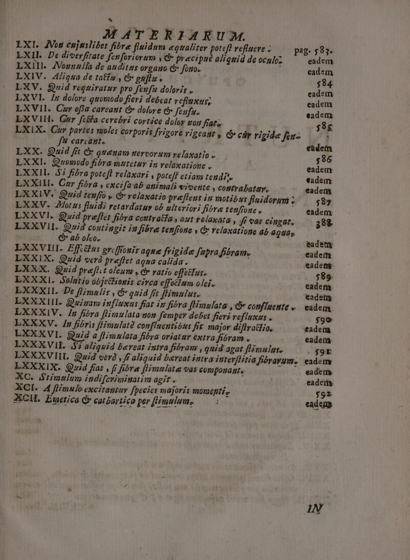 MÁATERIA E UM. LXI. JVou eujtsliet fibre fluidum equaliter potefl refluere . peg. 582. LXI. De diverfitate fenforiorum , c pracipaué aliquid de oculcz eadem LXIII. JVozzzlla de auditus organo C fouo. | eadsm LXIV. 4/iqua de tatfu , &amp; euflz . $84 LXV. Quid requiratur pro fenfu doloris .. eadem LXVI. /n dofore quomodo fieri debeat vefluxus; eadem LXVII. Czr offa careant &amp; dolwe ci» feufu.. eadem LXVlH. Ger fc&amp;a cerebri cortíce dolor uon fate ' | -$8g LXIX. Cur partes tuoles corporis frigore vigcanr y c cár rigide fc- . f carcazt.. | eadem LXX. Quid fft Ó quenaw nervorum velaxatio ;96 LXXI. Quowodo fibra mutetur in relaxatione .. eadem LXXII. $i fiera poteft relaxari , poteft etiava tendit. eadem LXXIII. Cer fibra , excifa ab atiimali &amp;ioente , cositrabatav.. eadem LXXIV. Quid teufro , &amp;-velaxatio preftens iu motibus flaidorumi ; $97 LXXV. Motus fluidi retardatum ob ulterior; Bera tenffone ..— /— eadem LXXVI. uid preflet fibra coutratia , aut velaxata , ff vas cingat, 298 LXXVII. Quid contingit iufibre tenfiote , relaxatione ab 804p | | CG'aboho. — tadety LXXVII. Eff.gus orcffiouir aque frigide fupra fiéram.. eadem LXXIX. Quid verà preflet aqua calida. eadetr LXXX. Quid pre[l.t oleum , civ vatio effectus. $89 LXXXI. Salario objetiionis civca effecium olei. eadem. LXXXII. De flimulir , 5 quid fit ffimulus.. eade LXXXIII Quigam influxus fiat is fibra fHimulata , Gv coufluette «.— eadem. LXXXIV. In fibra fHimulata uon femper debet fieri vefluxus .— . $99 LXXXV. In fibris f[Hmulatà confluentióus fit major diflra&amp;tío, eadem LXXXVI. Quid a flimulata fibra oriatur extra fibram .. eadem LXXXVIII. S al/quid Dereat intra fiéraus , quid agat fHimulgs. : $90 LXXXVIII. Quid verd , ff aliquid bereat stra iutevflitia fibrayum. eadem LXXXIX. Qvid fiat , ff fibra [limnlate vas componamte eadem, XC. Stimulus indifcrimiuatim agit . » eadem XCI. 4 ffimuloexcitattay fpecies majoris moueptií, $927 XCIL. Exaetica C catbartico per [Himulaus, cadens