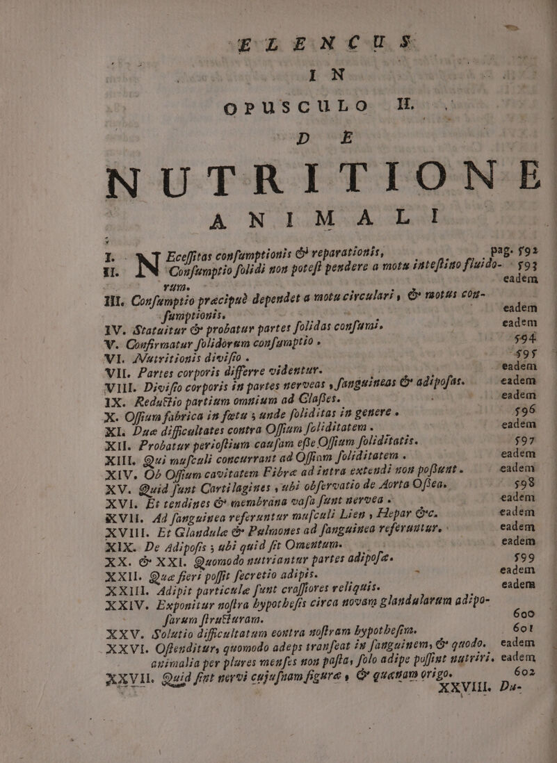 IN ! OPUSCULO 1L NU A ON ODSOM A kan E N Eceffitas confamptionis Ó) veparatiotis, 1I. Coufuvaptio foli di mon poteft peudere a mota iate[ligo fluido- « $93 Jürxo49, ^ wn, | eadem II. Confumptio pracipudà dependet a vnotu circulari , Q* raotus con- | fuvaptiouis. : | eadem 1V. Stataitur &amp; probatur partes folidas confuai, eadem V. Coufirmatur folidórsm coufauptio $94 VI. ZVuiritionis divifio . |$95 VIL. Partes corporis differre videntur. ji eadem VIII. Divifro corporis it partes tierveas » fanguineas &amp; adipofas. eadem 1X. RedutHo partium omuium ad Clafles. - 0. eadem X. Offium fabrica im fetu s unde foliditas in genere . | $96 XL Dae difficultates contra Offium foliditatem . eadem XII. Prozatsv periofliura caufam effe Offium foliditatis. $97 XIII. Qui vaufculi concurrant ad Offiom foliditatem ..— eadem XIV. O2 Offium cavitatem Fibre ad intra exteudi non po[Sumt . eadem XV. Quid Junt Cartilagines y ubi obfervatio de Aorta Of3ea,. $98 XVI. Et teudines &amp; eembrana vafa [uut uervea , eadem KV. 4d fauguiuea referuntur ma[culi Lien y Hepar Gc. eadem XVIII. Er Glandule d Pelmones ad fanguiuca referatur, eadem XIX. De Adipofis ; ubi quid fit Omeutum. . eadem XX. Ó* XXI. Quomodo nutviantur partes adipofa. $99 XXII. Que freri poffit fecretio adipis. * eadem XXII. Adipit particule funt craffiores velitis. eadem XXIV. Exponitur noflra bypotbefis circa novam glandalarem adzpo- farsm firutiuvas. 600 XXV. Solutio difficultatum eontra m[Iram bypotbefrm. 601 eadem XXVI. Offeuditur, quomodo adeps sranfeat iw fauguinem, &amp; quodo. AXVIL. Quid fit nervi ceju fuam figura , Q* gu«tiam origo. 602