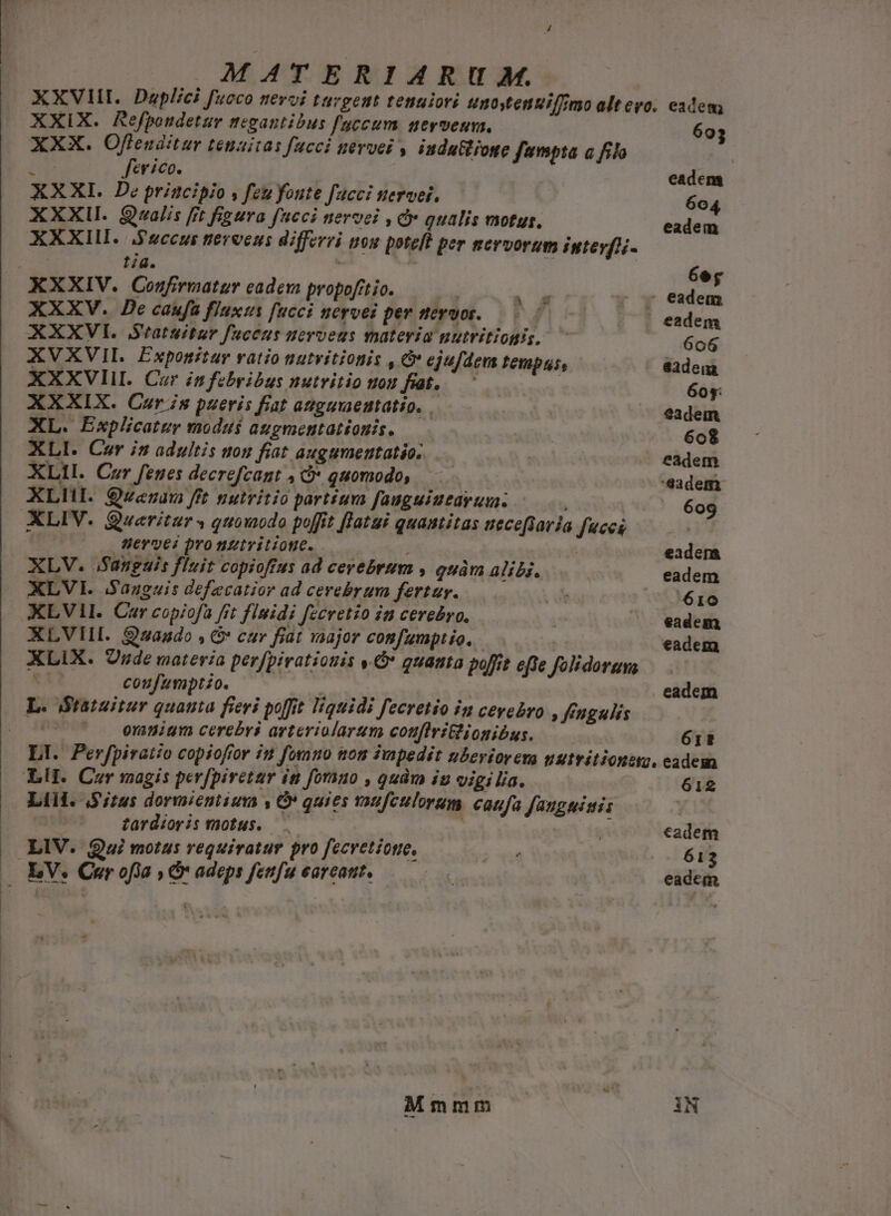 XXVHI. Duplici fucco nevoi tuvgeut tenuiori unostenuifimo altero. eadem XXIX. Refpondetur megantibus faccum uervenm. 603 XXX. Offeuditur tenuitas facci nerve , indutione fumpta a filo VE f'evico. eadem XXXI. De principio , feu foute fucci nervei, 604 XXXIII. Qualis [rt figura fneci nervei , c» qualis vsotus, eadem XXXII. .$sccus tieroens differri tos poteft per norvorum igteyf)i- tiq. à; 6e j XXXIV. Confirmatur eadem propofitio. i ^ eadem XXXV. De caufa fluxus fucci uervei per neruot.— : -^ 7 eadem XXXVII. Seatuitur fsceus uerveus vpateria nutritiogis, ^ 606 XVXVIL. Exponitar ratio nutvitionis , &amp; ejufdem Pemptse eadem XXXVII. Cur infebribus nutvitio uou faoc : 60y: XXXIX. Cur is pueris fiat anguaeutatio. | | eadem XL. Explicatur modus augmentationis. | | 608 XLI. Cer in adultis uou fiat augumentatio; | eadem XL1I. Cer fenes decrefcant , C* quomodo, — eadem XLHI. Qwenzau fft nutritio partium fauguiueayum. ^... ^ 609 XLIV. Quaeritur s quomodo poffit [latui quantitas nece[taria T7777 | Wervyes pro nziyitione. — 3 eadem XLV. Sanguis fluit copioffus ad cerebrum , quàm alibi. eadem XLVI. Sauguis defecatior ad cerebrum fertur. E 610 XLVII. Car copiofa fit fimidi feevetio in cerebro, eadem XLVIIL. zaado , G* car fiat aajor comfumptio. — — eadem XLIX. Onde materia perfpiratiouis ,.Ó* quanta poit efte folidorums coufzmptzo. tits | eadem L. Stratuitur quanta fieri poffit liquidi fecretio im cevebro , feugulis MIL om nigm cereevs arteriolarum coufiri&amp;ionibus. 6rt LI. Perfpiratio copiofror in fosnmo nom impedit ubevioreva nutritioneyo. eadem XH. Cor magis perfpiretar iti forno , quàm iu vigilia. 612 Lil. Situs dormieniium ,* quies vonfculorum caufa fanguisis zardioris motus. —.—— , | cadem — LIV. Qui motus requiratur pro fecvetione, , 613 — EV. Cer of'a , &amp; adeps fenfu earcatit. | i eadem Mm E  ik