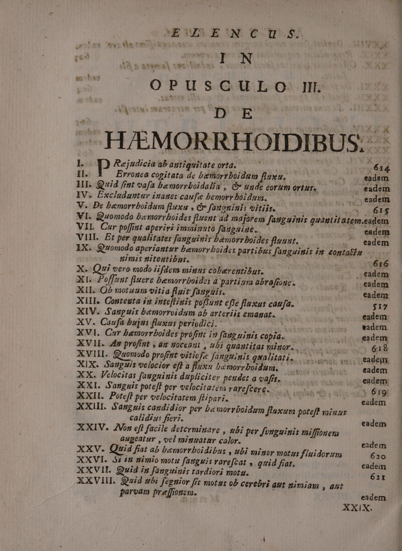 NE MAE XN COS IDUSS * y » vtem à smi urbi I N  OPUSCULO. Il. VÀ jiwi sta T. nq M E | ^ 1. Rejudicia ab agtiguitate orta. | I. Errouca cogitata de bariorrboidum flauu, —— II. Quid fm vafa bemorrboidalia , &amp; unde corum ortus. IV. Excladantur inanes caufe bemorv boidum. Hen V. De bemorrboidum fluxu , &amp;v faueninis vitiis. Vl. Quomodo bamorrboides fluent a VIL Car poffit aperiri imizuto faugaiue. VIII. Et per qualitates fanguinis bemorrboides fluant. * IX. Qwomodo aperiantur Dbemorr boides partibus fanguinis im contali üimisniteutibus. 5Co000— | ;Á | X... Qui vero modo iifdevs minus cobeventibus. Xt. Poffznt fluere bexorrboides a partiura abraffonc XII. Q5 motzam vitia fluit fanguis. : XIII. Conteuta in inteflinis poftunt effe fluxus caufa. XIV. .Sauguis bemorroidum ab arteriis emagat. XV. Caufa bujus fluxus periodici. ; XVI. Cer bemorrboides profrti in faug uiis Copia. XVI. 45 profiat , am uoceaut , ubi quautitas taior. NORIS XVIII. Quomodo proffst vitiofa fanguinis gqualitati, XIX. Sanguis velocior eff a fluxu bemorrboidum.- XX. Felocitas [auguiuis dupliciter peudet a vafrs. XXI. Sanguis potefl per velocitaten varefcere. —. XXII. Porefl per velocitatem flipari.-— | per b«worrboidum flaxum poteft vaiuus A35 NDS XXIII. S'asggis candidior calidiu:s fiev: AXIV. ZVon eft facile determinare , bi .. augeatur , vel vinuatar calor. XXV. Quid fiat ab bemorrboidibus , ubi minor 1702 2$ XXVI. 3i 18 nimio motu fanguis varefcat , quid frat. XXVI. Quwid iz fanguinis tardiori mota. XXVIII. Quid ubi fegnior ffr motus o5 cerebri aut uimiam , aut parvam preffioneua. pev fvnguinis vaiffiouens fiuidorum AXI jg A4. à ^ O. ^. * wp» - *. ^ B 614 eadem 61$ eadem eadem 616 eadem eadem $17 eadem: eadem. eadem 618 eadem eadem. * 61g eadem eadem eadem 620 eadem 62r eadem X.