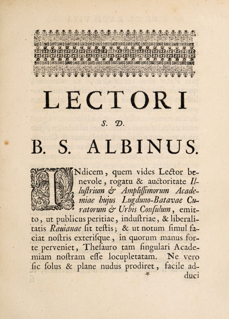 LECTORI S. 2). B. S. ALBINUS ;Ndicem, quem vides Le<3:oi' be¬ nevole , rogatu & au6toritate II- lujlrium & Amplijjimorum Acade¬ miae hujus Lugduno-Batavae Cu¬ ratorum & Urbis Confulutn, emit¬ to , ut publicus peritiae, induftriae, & liberali- tatis Rauianae fit teftis j & ut notum fimul fa¬ ciat noftris exterifque , in quorum manus for¬ te perveniet, Thelauro tam fingulari Acade¬ miam noftram effe locupletatam. Ne vero fic folus & plane nudus prodiret, facile ad- ^ duci