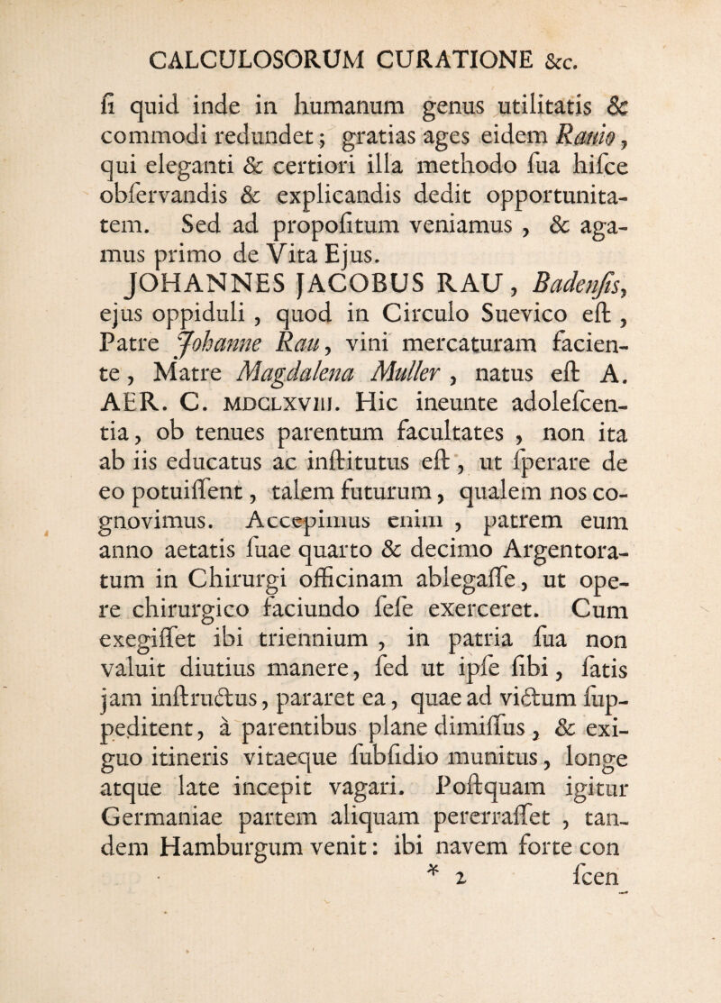 fi quid inde in humanum genus utilitatis & commodi redundet; gratias ages eidem Rmw, qui eleganti & certiori illa methodo fua hifce obfervandis & explicandis dedit opportunita¬ tem. Sed ad propofitum veniamus , & aga¬ mus primo de Vita Ejus. JOHANNES JACOBUS RAU, BadenftSy ejus oppiduli , quod in Circulo Suevico eft , Patre Johanne Rau, vini mercaturam facien¬ te , Matre Magdakna Mulier , natus eft A. AER. C. MDGLXviii. Hic ineunte adolelcen- tia, ob tenues parentum facultates , non ita ab iis educatus ac inftitutus eft‘, ut fperare de eo potuiftent, talem futurum, qualem nos co¬ gnovimus. Accepimus enim , patrem eum anno aetatis fuae quarto & decimo Argentora¬ tum in Chirurgi officinam ablegafte, ut ope¬ re chirurgico faciundo fele exerceret. Cum exegiftet ibi triennium , in patria fua non valuit diutius manere, fed ut ipfe fibi, fatis jam inftructus, pararet ea, quae ad viilum fiip- peditent, a parentibus plane dimiffus j &: exi¬ guo itineris vitaeque fubfidio munitus, longe atque late incepit vagari. Poftquam igitur Germaniae partem aliquam pererraffet , tan¬ dem Hamburgum venit: ibi navem forte con ^ z fcen