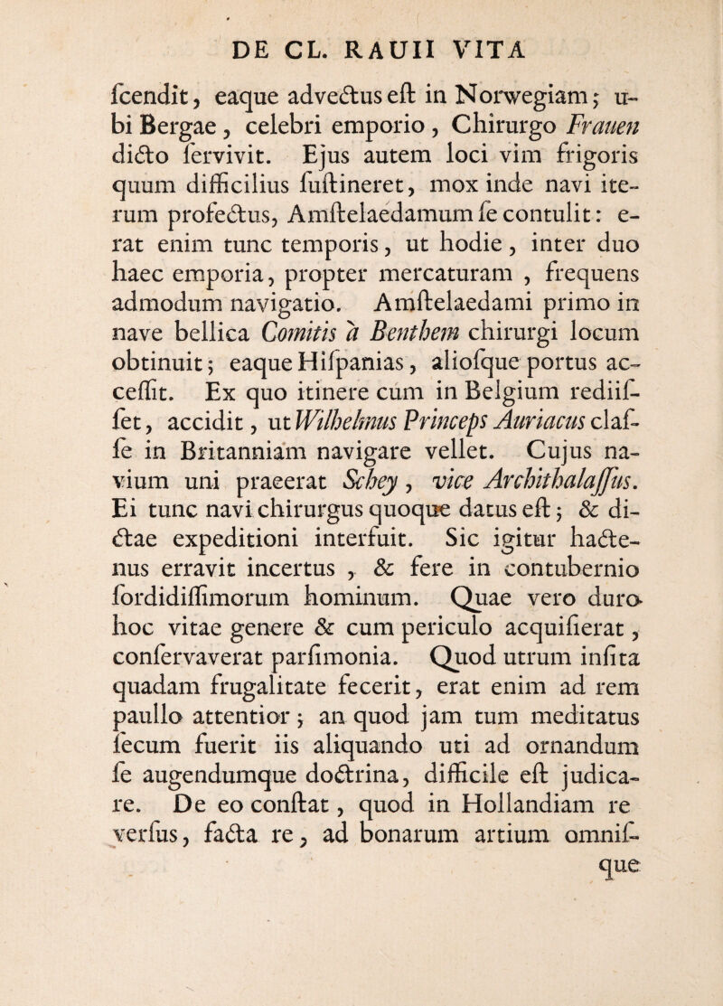 fcendit, eaque adveduseft in Norwegiam j u- bi Bergae, celebri emporio, Chirurgo Frauen di6i:o fervivit. Ejus autem loci vim frigoris quum difficilius fuftineret, mox inde navi ite¬ rum profeftus, Amftelaedamumfecontulit: e- rat enim tunc temporis, ut hodie, inter duo haec emporia, propter mercaturam , frequens admodum navigatio. Aniftelaedami primo in nave bellica Comitis a Benthem chirurgi locum obtinuit; eaqueHifpanias, aliofque portus ac- ceffit. Ex quo itinere ciim in Belgium rediif- fet, accidit, ut Wllhelmiis Princeps Aurlacus claf- le in Britanniam navigare vellet. Cujus na¬ vium uni praeerat S^ey, vice Archlthalajfus. Ei tunc navi chirurgus quoque datus eft; & di¬ ctae expeditioni interfuit. Sic igitur ha(5le- nus erravit incertus , & fere in contubernio fordidiffimorum hominum. Quae vero duro hoc vitae genere & cum periculo acquiherat, confervaverat parfimonia. Quod utrum infita quadam frugalitate fecerit, erat enim ad rem paullo attentior; an quod jam tum meditatus fecum fuerit iis aliquando uti ad ornandum fe augendumque do<5trina, difficile eft judica¬ re. De eo conftat, quod in Hollandiam re verfus, fa(fta re, ad bonarum artium omnif- que