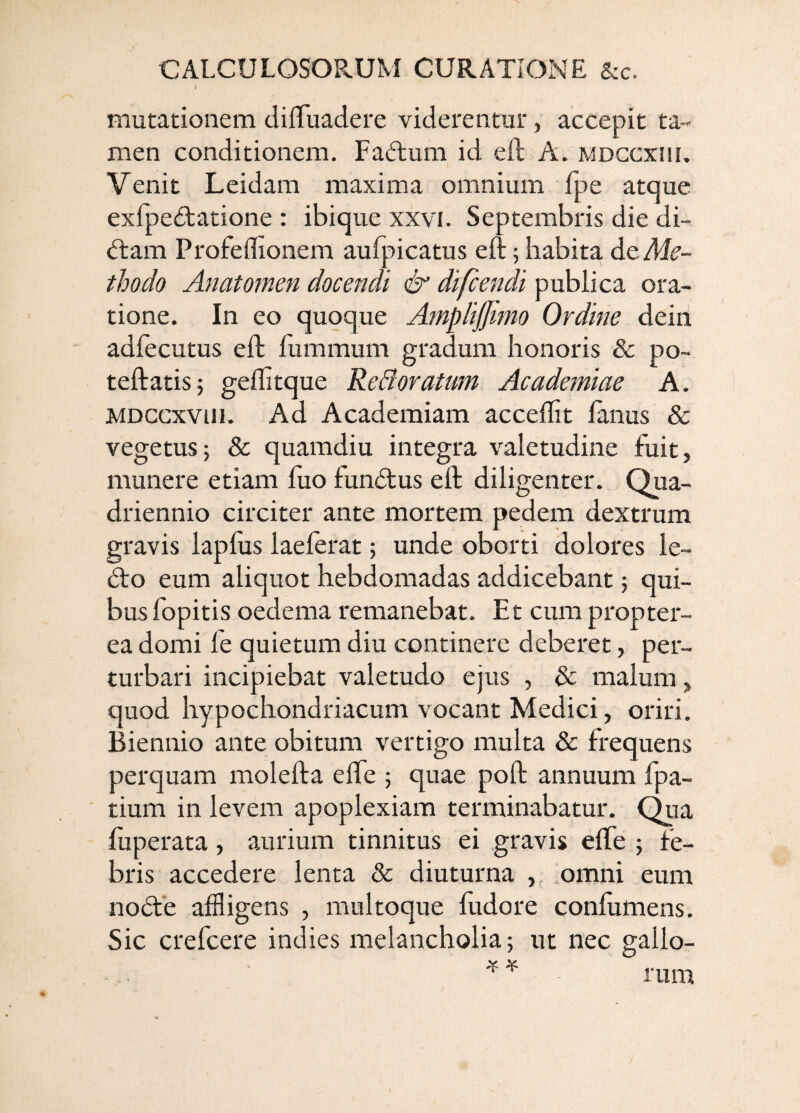 mutationem dilTuadere viderentur, accepit ta¬ men conditionem. Fadtum id eft A. mdccxhi. Venit Leidam maxima omnium fpe atque exfpe^tatione : ibique xxvi. Septembris die di- dtam Profeffionem aufpicatus eft; habita dc Ale- thodo Anatomen docendi & difcendi publica ora¬ tione. In eo quoque AmpliJJimo Ordine dein adfecutus eft fummum gradum honoris & po- teftatis} geflitque ReBoratum Academiae A. MDCcxvm. Ad Academiam acceftit limus & vegetus; & quamdiu integra valetudine fuit, munere etiam luo fundtus eft diligenter. Qua¬ driennio circiter ante mortem pedem dextrum gravis lapftis laelerat; unde oborti dolores le- dto eum aliquot hebdomadas addicebant; qui¬ bus fopitis oedema remanebat. Et cum propter- ea domi le quietum diu continere deberet, per¬ turbari incipiebat valetudo ejus , & malum, quod hypochondriacum vocant Medici, oriri. Biennio ante obitum vertigo multa & frequens perquam molefta elfe ; quae poft annuum fpa- tium in levem apoplexiam terminabatur. Qiia fuperata, aurium tinnitus ei gravis elfe ; fe¬ bris accedere lenta & diuturna , .omni eum nodte affligens , multoque ludore confumens. Sic crefcere indies melancholia; ut nec gallo¬ rum ^ ¥