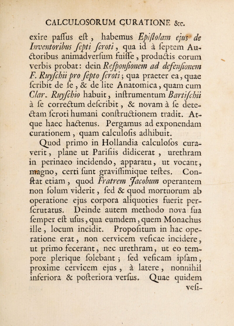 exire paflfus eft , habemus Epiftolain ejus de Inventoribus fepti fcroti, cjua id a feptem Au¬ sioribus animadverfum fuiffe , produSlis eorum verbis probat: dein Refponjionem ad defenfionem F. Ruyjchii pro fepto fcroti; qua praeter ea, quae fcribit de fe , & de lite Anatomica, quam cum C/ar. Ruyfchio habuit, inftrumentum Bartifchii a fe correStum defcribit, 8c novam a fe dete- Slam fcroti humani conftruSlionem tradit. At¬ que haec haSlenus. Pergamus ad exponendam curationem , > quam calculoiis adhibuit. Quod primo in Hollandia calculofos cura¬ verit , plane ut Parifiis didicerat , urethram in perinaeo incidendo, apparatu, ut vocant, magno, certi funt graviflimique teftes. Con- ftat etiam , quod Fratrem Pfacobum operantem non folum viderit, fed & quod mortuorum ab operatione ejus corpora aliquoties fuerit per- fcrutatus. Deinde autem methodo nova fua femper eft ufus, qua eumdem, quem Monachus ille , locum incidit. Propofitum in hac ope¬ ratione erat, non cervicem veftcae incidere, ut primo fecerant, nec urethram, ut eo tem¬ pore plerique folebant ; fed veficam ipfam, proxime cervicem ejus , a latere, nonnihil inferiora & pofteriora verius. Quae quidem ve fi-