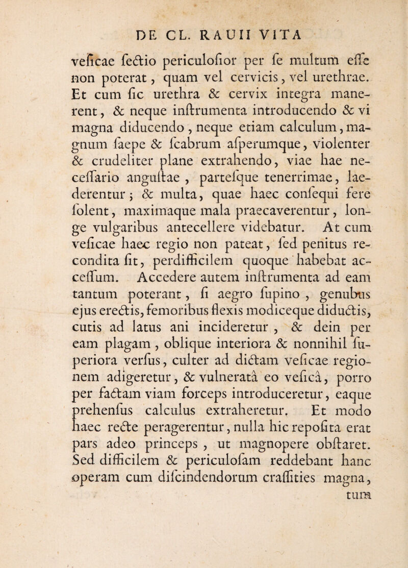 velicae fedlio periculofior per fe multum effc Hon poterat, quam vel cervicis, vel urethrae. Et cum (ic urethra & cervix integra mane¬ rent , & neque inftrumenta introducendo & vi magna diducendo , neque etiam calculum, ma¬ gnum faepe & Icabrum afperumque, violenter & crudeliter plane extrahendo, viae hae ne- celTario angullae , partefque tenerrimae, lae¬ derentur ; & multa, quae haec confequi fere lolent, maximaque mala praecaverentur, lon¬ ge vulgaribus antecellere videbatur. At cum velicae haec regio non pateat,' fed penitus re¬ condita Iit, perdifficilem quoque' habebat ac- celTum. Accedere autem inftrumenta ad eam tantum poterant, fi aegro lupino , genubus ejus eredtis, femoribus flexis modiceque didudlis, cutis ad latus ani incideretur , & dein per eam plagam , oblique interiora & nonnihil fu- periora yerfus, culter ad diftam velicae regio¬ nem adigeretur, & vulnerata eo vefica, porro per fadtam viam forceps introduceretur, eaque prehenlus calculus extraheretur. Et modo haec redfe peragerentur, nulla hicrepofita erat pars adeo princeps , ut magnopere obftaret. Sed difficilem & periculofam reddebant hanc operam cum difcindendorum craffities magna, tura / -