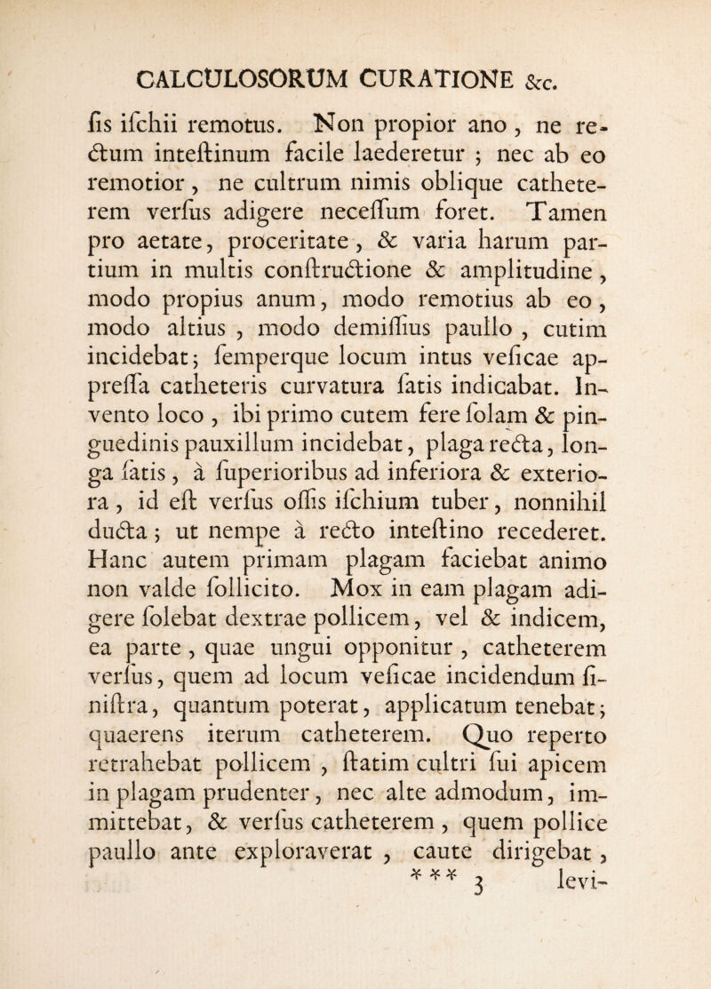 fis ifchii remotus. Non propior ano , ne re- <5tum inteftinum facile laederetur ; nec ab eo remotior , ne cultrum nimis oblique cathete¬ rem verius adigere necelTum' foret. Tamen pro aetate, proceritate , & varia harum par¬ tium in multis conftrudtione & amplitudine, modo propius anum, modo remotius ab eo, modo altius , modo demiflius paullo , cutim incidebat; femperque locum intus veficae ap- prelTa catheteris curvatura fatis indicabat. In¬ vento loco , ibi primo cutem fere folam & pin¬ guedinis pauxillum incidebat, plaga refla, lon¬ ga latis, d fuperioribus ad inferiora & exterio¬ ra , id ell verfus olfis ifchium tuber, nonnihil dufta; ut nempe a reflo inteftino recederet. Hanc autem primam plagam faciebat animo non valde follicito. Mox in eam plagam adi¬ gere folebat dextrae pollicem, vel & indicem, ea parte, quae ungui opponitur , catheterem verfus, quem ad locum veficae incidendum fi- niftra, quantum poterat, applicatum tenebat; quaerens iterum catheterem. Quo reperto retrahebat pollicem , ftatim cultri fui apicem in plagam prudenter, nec alte admodum, im¬ mittebat, & verius catheterem , quem pollice paullo ante exploraverat , caute dirigebat j 3 levi-