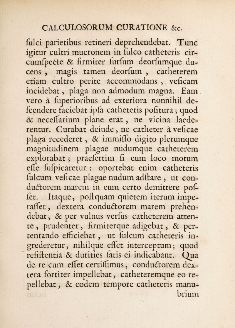 fulci parietibus retineri deprehendebat. Tunc igitur cultri mucronem in Iuleo catheteris cir- cumfpedte & firmiter furfum deorfumque du¬ cens , magis tamen deorfum , catheterem etiam cultro perite accommodans , veficam incidebat, plaga non admodum magna. Eam . vero a fuperioribus ad exteriora nonnihil de- fcendere faciebat ipfa catheteris pofitura 5 quod & neceffarium plane erat, ne vicina laede¬ rentur. Curabat deinde, ne catheter a veficae plaga recederet, & immiffo digito plerumque magnitudinem plagae nudumque catheterem explorabat; praefertim li eum loco motum effe fufpicaretur : oportebat enim catheteris fulcum veficae plagae nudum adftare , ut con- du(5torem marem in eum. certo demittere pof- let. Itaque, poftquam quietem iterum impe- raffet, dextera condudtorem marem prehen¬ debat, & per vulnus verfus catheterem atten¬ te , prudenter, firmiterque adigebat, & per¬ tentando efficiebat, ut fulcum catheteris in¬ grederetur, nihilque effiet interceptum; quod refiftentia & durities fatis ei indicabant. Qua de re cum effiet certiffimus, conductorem dex¬ tera fortiter impellebat, catheteremque eo re¬ pellebat , & eodem tempore catheteris manu¬ brium