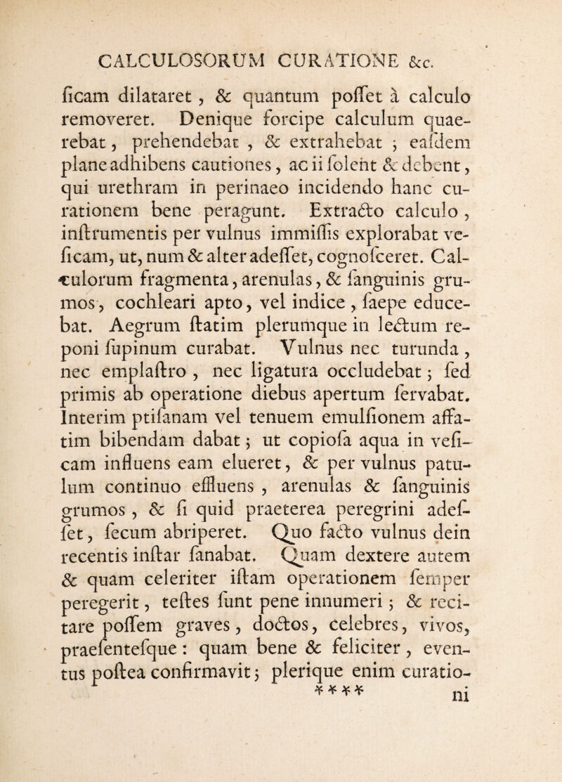 ficam dilataret, & quantum poflTet a calculo removeret. Denique forcipe calculum quae¬ rebat , prehendebat , & extrahebat 5 eafdem plane adhibens cautiones, ac ii foleht & debent, qui urethram in perinaeo incidendo hanc cu¬ rationem bene peragunt. Extrafto calculo , inllrumentis per vulnus immillis explorabat vc- ficam, ut, num8c alteradelTet, cognofeeret. Cal¬ culorum fragmenta, arenulas ,& fanguinis gru¬ mos, cochleari apto, vel indice , faepe educe¬ bat. Aegrum ftatim plerumque in le<5tum re¬ poni lupinum curabat. Vulnus nec turunda, nec emplaftro , nec ligatura occludebat; fed primis ab operatione diebus apertum fervabat. Interim ptifanam vel tenuem emulfionem affa¬ tim bibendam dabat; ut copiofa aqua in vefi- cam influens eam elueret, & per vulnus patu¬ lum continuo effluens , arenulas & fanguinis grumos, & li quid praeterea peregrini adef- fet, fecum abriperet. Quo fadto vulnus dein recentis inflar fanabat. Quam dextere autem & quam celeriter iflam operationem femper peregerit, tefles fiint pene innumeri; 8c reci¬ tare poflTem graves, dodos, celebres, vivos, • praefentefque; quam bene & feliciter, even¬ tus poftea confirmavit j plerique enim curatio- ^ ^ ^ ^ ni