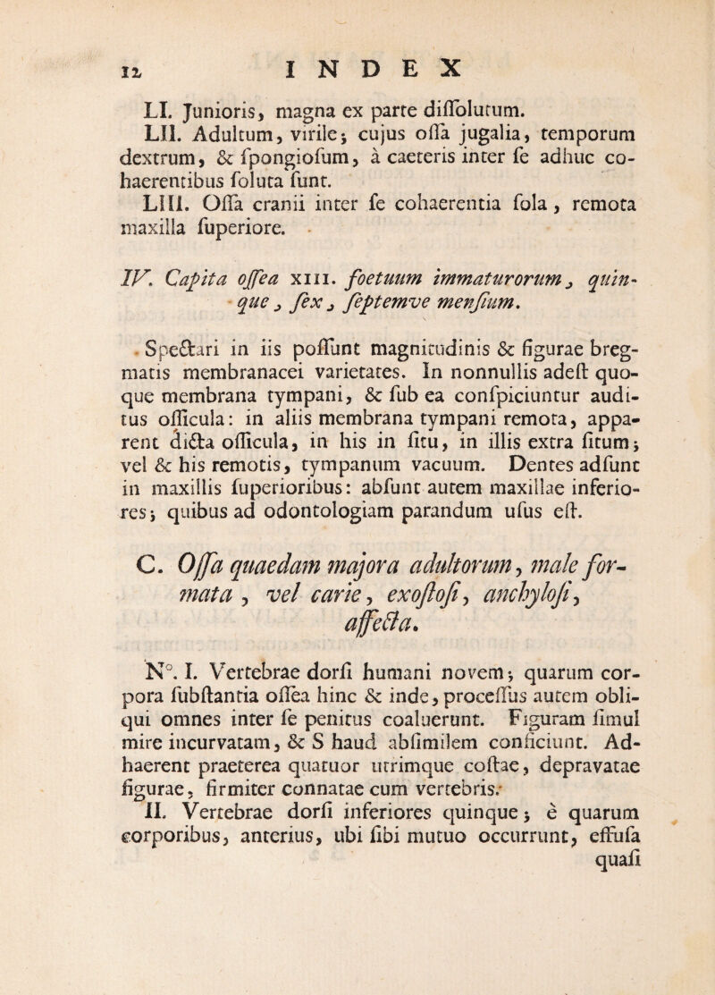 LL Junioris, magna ex parte diflblutum. LIL Adultum, virile j cujus olla jugalia, temporum dextrum, &:fpongiofum, a caeteris inter fe adhuc co¬ haerentibus foluta funt. LIIl. OlTa cranii inter fe cohaerentia fola, remota maxilla fuperiore. Capta ojfea xiii. foetuum immaturorum^ quin- ^ que j fex j feptemve menfum, . Spedari in iis poffunt magnitudinis & figurae breg¬ matis membranacei varietates. In nonnullis adeft quo¬ que membrana tympani, & fub ea confpiciuntur audi¬ tus officula: in aliis membrana tympani remota, appa¬ rent dida officula, in his in litu, in illis extra litumj vel his remotis, tympanum vacuum. Dentes adfunt in maxillis fuperioribus: abfunt autem maxillae inferio¬ res s quibus ad odontologiam parandum ufus efi. C. Offa quaedam majora adultorum7nale for'- mata , vel carie, exoflofi^ anchyloji^ afeBa. 1. Vertebrae dorfi humani novem*, quarum cor¬ pora lubftantia oflea hinc & inde, procellus autem obli¬ qui omnes inter fe penitus coaluerunt. Figuram limul mire incurvatam, & S haud abfimilem conficiunt. Ad¬ haerent praeterea quatuor utrimque collae, depravatae figurae, firmiter connatae cum vertebris/ II. Vertebrae dorfi inferiores cjuinque 5 e quarum corporibus, anterius, ubi libi mutuo occurrunt, elfufa quali